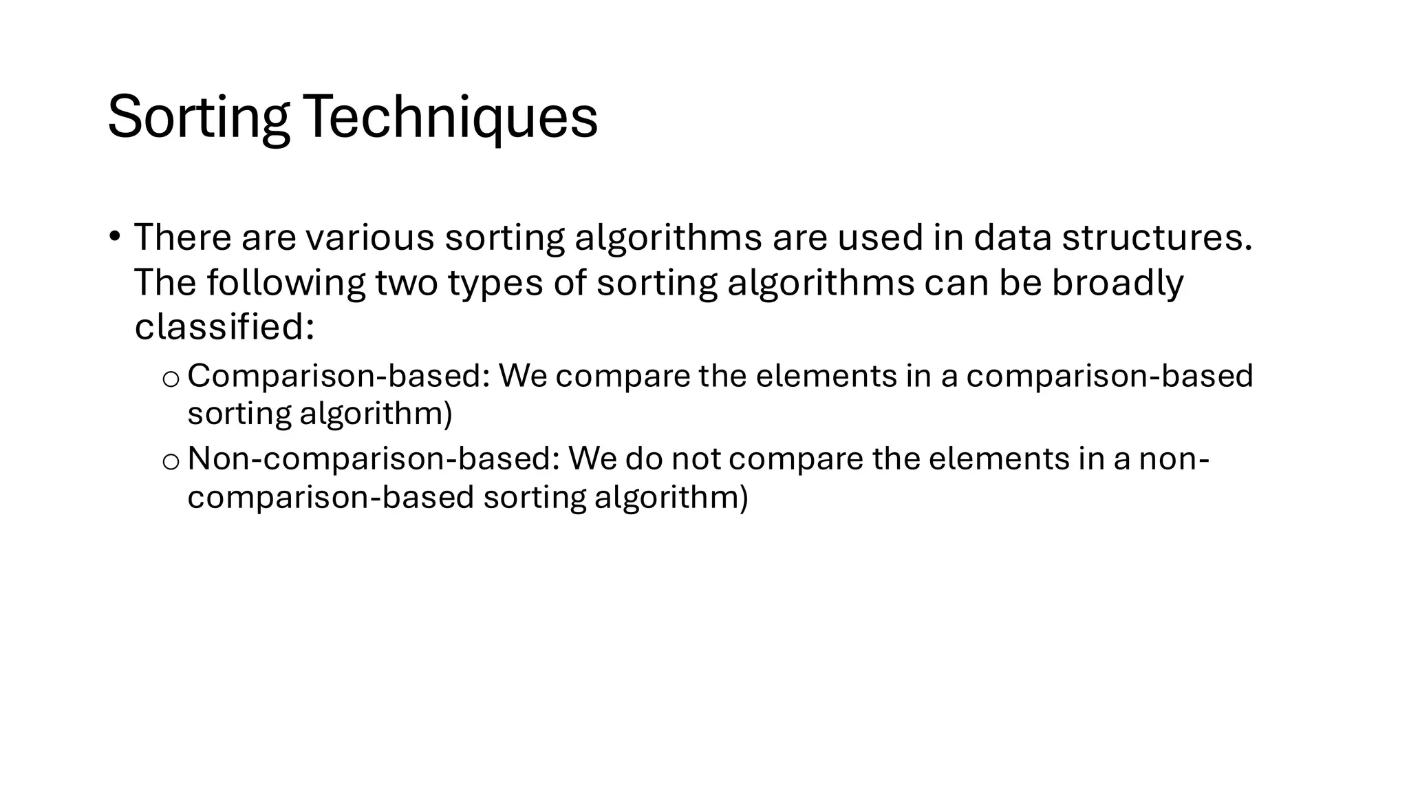 Sorting Techniques • There are various sorting algorithms are used in data structures. The following two types of sorting algorithms can be broadly classified: o Comparison-based: We compare the elements in a comparison-based sorting algorithm) o Non-comparison-based: We do not compare the elements in a non- comparison-based sorting algorithm) 