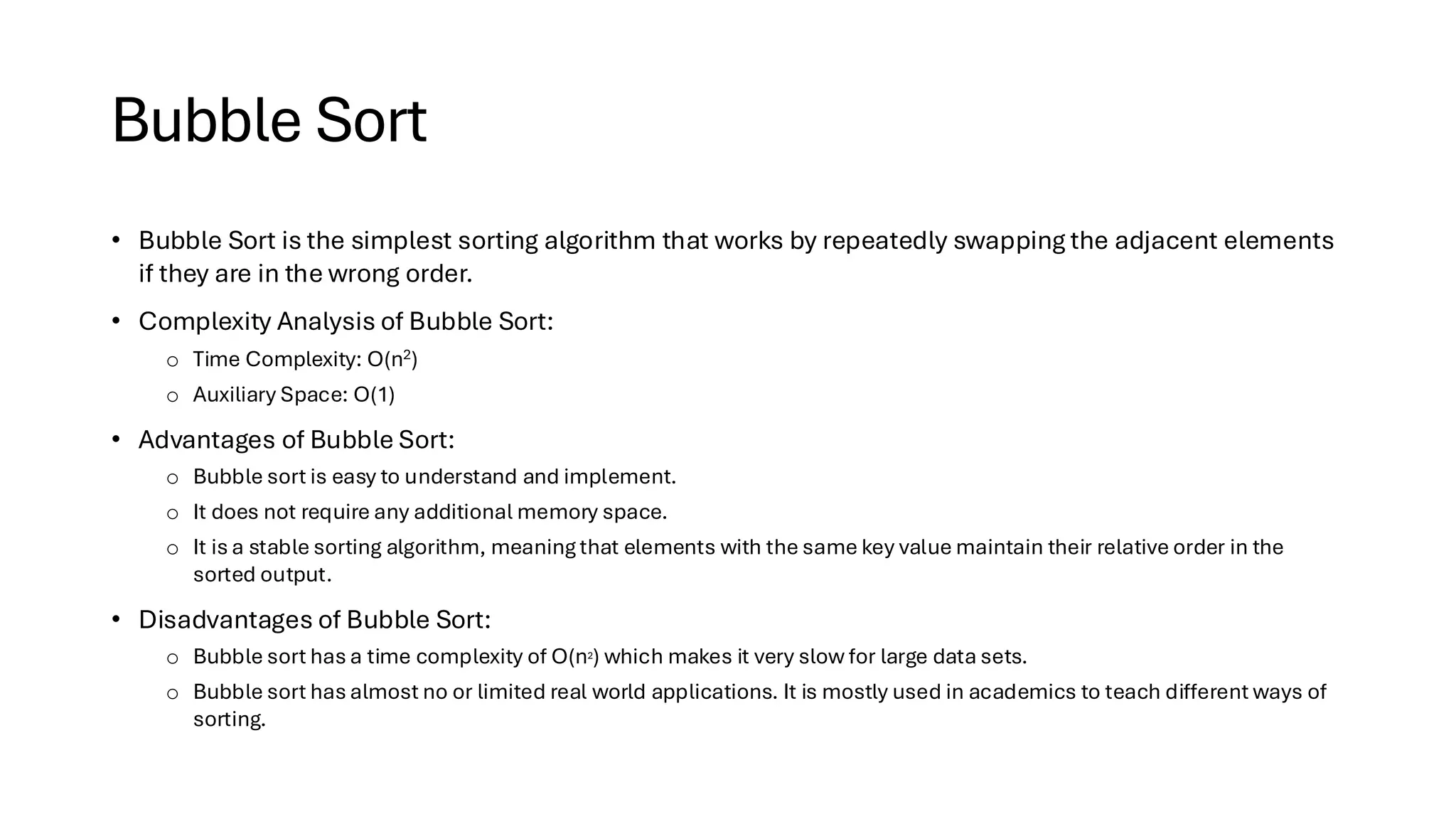 Bubble Sort • Bubble Sort is the simplest sorting algorithm that works by repeatedly swapping the adjacent elements if they are in the wrong order. • Complexity Analysis of Bubble Sort: o Time Complexity: O(n2) o Auxiliary Space: O(1) • Advantages of Bubble Sort: o Bubble sort is easy to understand and implement. o It does not require any additional memory space. o It is a stable sorting algorithm, meaning that elements with the same key value maintain their relative order in the sorted output. • Disadvantages of Bubble Sort: o Bubble sort has a time complexity of O(n2) which makes it very slow for large data sets. o Bubble sort has almost no or limited real world applications. It is mostly used in academics to teach different ways of sorting. 