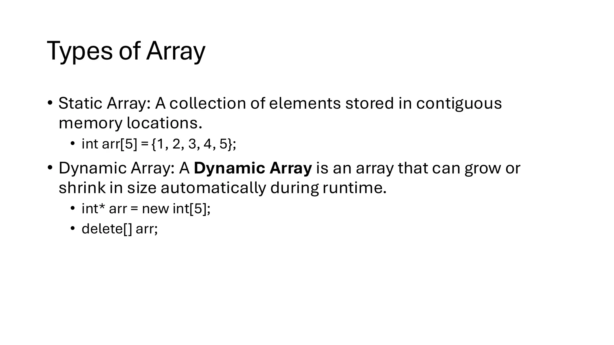 Types of Array • Static Array: A collection of elements stored in contiguous memory locations. • int arr[5] = {1, 2, 3, 4, 5}; • Dynamic Array: A Dynamic Array is an array that can grow or shrink in size automatically during runtime. • int* arr = new int[5]; • delete[] arr; 