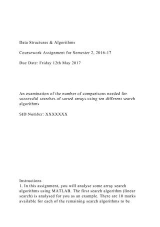 Data Structures & Algorithms
Coursework Assignment for Semester 2, 2016-17
Due Date: Friday 12th May 2017
An examination of the number of comparisons needed for
successful searches of sorted arrays using ten different search
algorithms
SID Number: XXXXXXX
Instructions
1. In this assignment, you will analyse some array search
algorithms using MATLAB. The first search algorithm (linear
search) is analysed for you as an example. There are 10 marks
available for each of the remaining search algorithms to be
 