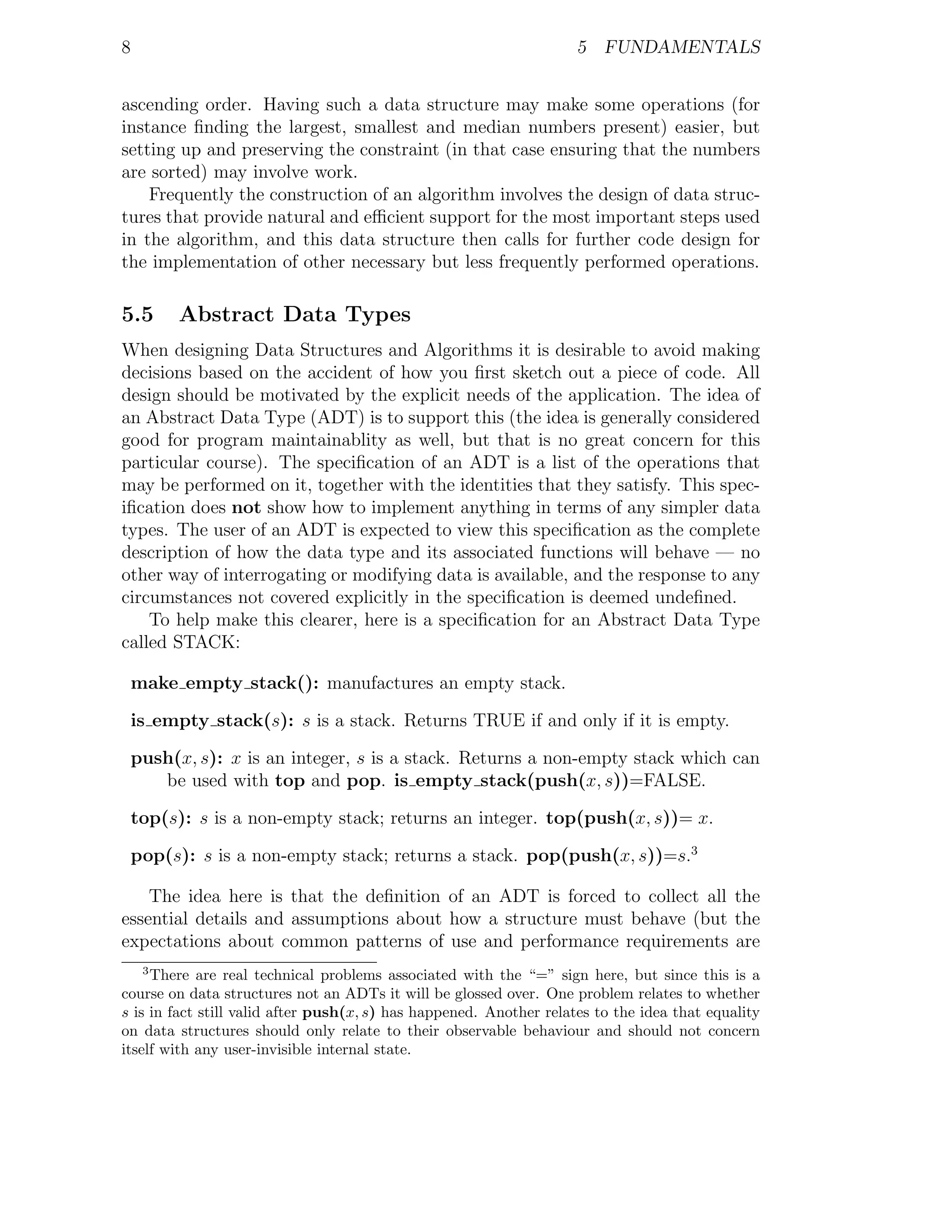 8                                                                    5 FUNDAMENTALS


ascending order. Having such a data structure may make some operations (for
instance ﬁnding the largest, smallest and median numbers present) easier, but
setting up and preserving the constraint (in that case ensuring that the numbers
are sorted) may involve work.
    Frequently the construction of an algorithm involves the design of data struc-
tures that provide natural and eﬃcient support for the most important steps used
in the algorithm, and this data structure then calls for further code design for
the implementation of other necessary but less frequently performed operations.

5.5      Abstract Data Types
When designing Data Structures and Algorithms it is desirable to avoid making
decisions based on the accident of how you ﬁrst sketch out a piece of code. All
design should be motivated by the explicit needs of the application. The idea of
an Abstract Data Type (ADT) is to support this (the idea is generally considered
good for program maintainablity as well, but that is no great concern for this
particular course). The speciﬁcation of an ADT is a list of the operations that
may be performed on it, together with the identities that they satisfy. This spec-
iﬁcation does not show how to implement anything in terms of any simpler data
types. The user of an ADT is expected to view this speciﬁcation as the complete
description of how the data type and its associated functions will behave — no
other way of interrogating or modifying data is available, and the response to any
circumstances not covered explicitly in the speciﬁcation is deemed undeﬁned.
    To help make this clearer, here is a speciﬁcation for an Abstract Data Type
called STACK:

    make empty stack(): manufactures an empty stack.

    is empty stack(s): s is a stack. Returns TRUE if and only if it is empty.

    push(x, s): x is an integer, s is a stack. Returns a non-empty stack which can
       be used with top and pop. is empty stack(push(x, s))=FALSE.

    top(s): s is a non-empty stack; returns an integer. top(push(x, s))= x.

    pop(s): s is a non-empty stack; returns a stack. pop(push(x, s))=s.3

    The idea here is that the deﬁnition of an ADT is forced to collect all the
essential details and assumptions about how a structure must behave (but the
expectations about common patterns of use and performance requirements are
     3
     There are real technical problems associated with the “=” sign here, but since this is a
course on data structures not an ADTs it will be glossed over. One problem relates to whether
s is in fact still valid after push(x, s) has happened. Another relates to the idea that equality
on data structures should only relate to their observable behaviour and should not concern
itself with any user-invisible internal state.
 