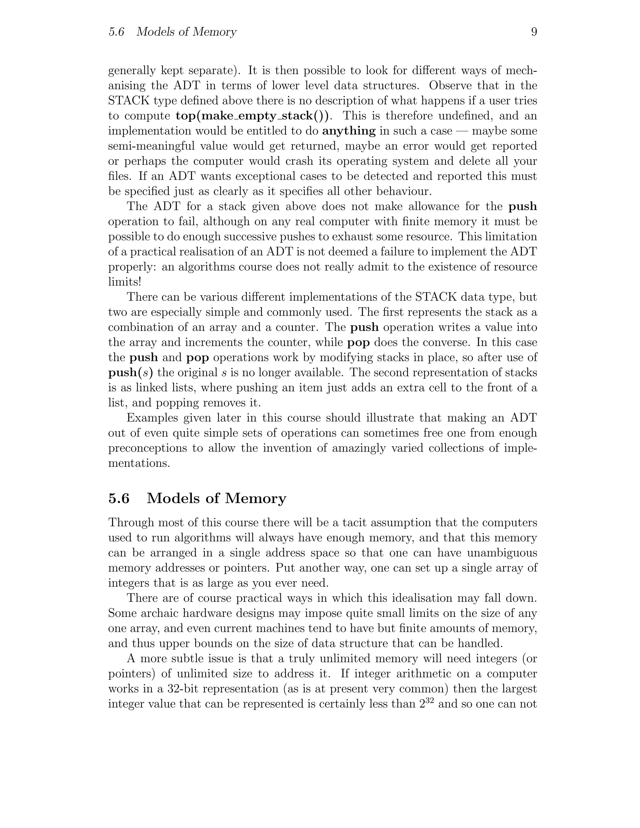 5.6 Models of Memory                                                             9


generally kept separate). It is then possible to look for diﬀerent ways of mech-
anising the ADT in terms of lower level data structures. Observe that in the
STACK type deﬁned above there is no description of what happens if a user tries
to compute top(make empty stack()). This is therefore undeﬁned, and an
implementation would be entitled to do anything in such a case — maybe some
semi-meaningful value would get returned, maybe an error would get reported
or perhaps the computer would crash its operating system and delete all your
ﬁles. If an ADT wants exceptional cases to be detected and reported this must
be speciﬁed just as clearly as it speciﬁes all other behaviour.
     The ADT for a stack given above does not make allowance for the push
operation to fail, although on any real computer with ﬁnite memory it must be
possible to do enough successive pushes to exhaust some resource. This limitation
of a practical realisation of an ADT is not deemed a failure to implement the ADT
properly: an algorithms course does not really admit to the existence of resource
limits!
     There can be various diﬀerent implementations of the STACK data type, but
two are especially simple and commonly used. The ﬁrst represents the stack as a
combination of an array and a counter. The push operation writes a value into
the array and increments the counter, while pop does the converse. In this case
the push and pop operations work by modifying stacks in place, so after use of
push(s) the original s is no longer available. The second representation of stacks
is as linked lists, where pushing an item just adds an extra cell to the front of a
list, and popping removes it.
     Examples given later in this course should illustrate that making an ADT
out of even quite simple sets of operations can sometimes free one from enough
preconceptions to allow the invention of amazingly varied collections of imple-
mentations.

5.6    Models of Memory
Through most of this course there will be a tacit assumption that the computers
used to run algorithms will always have enough memory, and that this memory
can be arranged in a single address space so that one can have unambiguous
memory addresses or pointers. Put another way, one can set up a single array of
integers that is as large as you ever need.
    There are of course practical ways in which this idealisation may fall down.
Some archaic hardware designs may impose quite small limits on the size of any
one array, and even current machines tend to have but ﬁnite amounts of memory,
and thus upper bounds on the size of data structure that can be handled.
    A more subtle issue is that a truly unlimited memory will need integers (or
pointers) of unlimited size to address it. If integer arithmetic on a computer
works in a 32-bit representation (as is at present very common) then the largest
integer value that can be represented is certainly less than 232 and so one can not
 