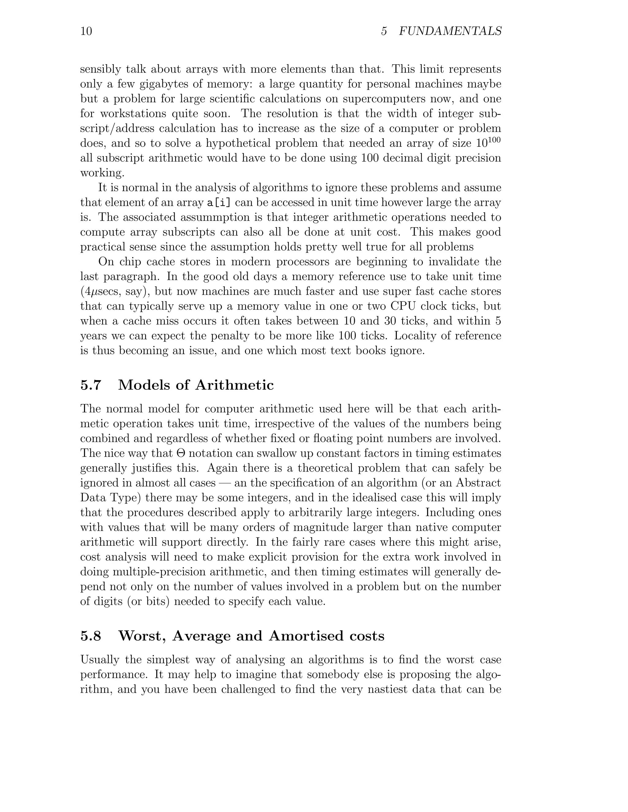 10                                                        5 FUNDAMENTALS


sensibly talk about arrays with more elements than that. This limit represents
only a few gigabytes of memory: a large quantity for personal machines maybe
but a problem for large scientiﬁc calculations on supercomputers now, and one
for workstations quite soon. The resolution is that the width of integer sub-
script/address calculation has to increase as the size of a computer or problem
does, and so to solve a hypothetical problem that needed an array of size 10100
all subscript arithmetic would have to be done using 100 decimal digit precision
working.
    It is normal in the analysis of algorithms to ignore these problems and assume
that element of an array a[i] can be accessed in unit time however large the array
is. The associated assummption is that integer arithmetic operations needed to
compute array subscripts can also all be done at unit cost. This makes good
practical sense since the assumption holds pretty well true for all problems
    On chip cache stores in modern processors are beginning to invalidate the
last paragraph. In the good old days a memory reference use to take unit time
(4µsecs, say), but now machines are much faster and use super fast cache stores
that can typically serve up a memory value in one or two CPU clock ticks, but
when a cache miss occurs it often takes between 10 and 30 ticks, and within 5
years we can expect the penalty to be more like 100 ticks. Locality of reference
is thus becoming an issue, and one which most text books ignore.

5.7    Models of Arithmetic
The normal model for computer arithmetic used here will be that each arith-
metic operation takes unit time, irrespective of the values of the numbers being
combined and regardless of whether ﬁxed or ﬂoating point numbers are involved.
The nice way that Θ notation can swallow up constant factors in timing estimates
generally justiﬁes this. Again there is a theoretical problem that can safely be
ignored in almost all cases — an the speciﬁcation of an algorithm (or an Abstract
Data Type) there may be some integers, and in the idealised case this will imply
that the procedures described apply to arbitrarily large integers. Including ones
with values that will be many orders of magnitude larger than native computer
arithmetic will support directly. In the fairly rare cases where this might arise,
cost analysis will need to make explicit provision for the extra work involved in
doing multiple-precision arithmetic, and then timing estimates will generally de-
pend not only on the number of values involved in a problem but on the number
of digits (or bits) needed to specify each value.

5.8    Worst, Average and Amortised costs
Usually the simplest way of analysing an algorithms is to ﬁnd the worst case
performance. It may help to imagine that somebody else is proposing the algo-
rithm, and you have been challenged to ﬁnd the very nastiest data that can be
 