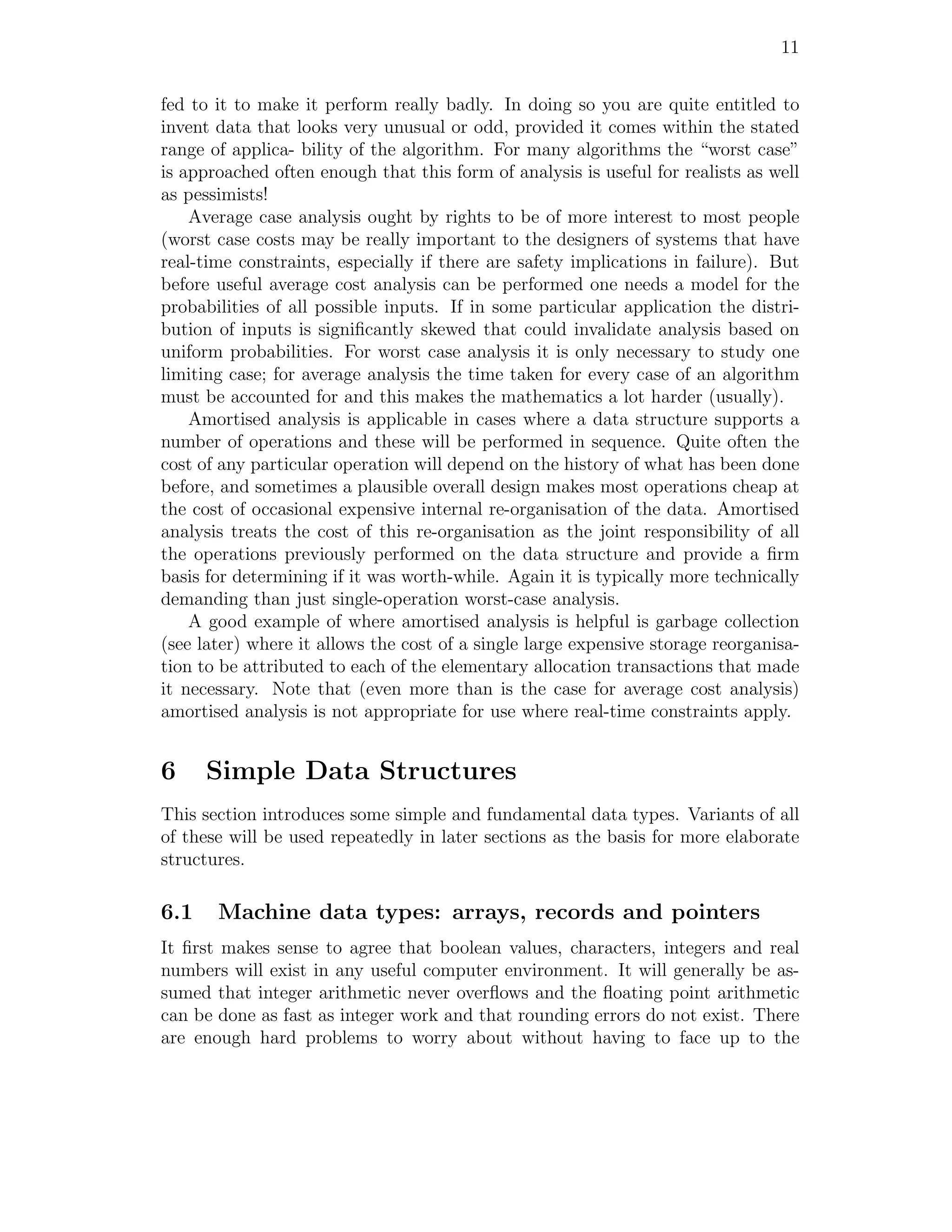 11


fed to it to make it perform really badly. In doing so you are quite entitled to
invent data that looks very unusual or odd, provided it comes within the stated
range of applica- bility of the algorithm. For many algorithms the “worst case”
is approached often enough that this form of analysis is useful for realists as well
as pessimists!
    Average case analysis ought by rights to be of more interest to most people
(worst case costs may be really important to the designers of systems that have
real-time constraints, especially if there are safety implications in failure). But
before useful average cost analysis can be performed one needs a model for the
probabilities of all possible inputs. If in some particular application the distri-
bution of inputs is signiﬁcantly skewed that could invalidate analysis based on
uniform probabilities. For worst case analysis it is only necessary to study one
limiting case; for average analysis the time taken for every case of an algorithm
must be accounted for and this makes the mathematics a lot harder (usually).
    Amortised analysis is applicable in cases where a data structure supports a
number of operations and these will be performed in sequence. Quite often the
cost of any particular operation will depend on the history of what has been done
before, and sometimes a plausible overall design makes most operations cheap at
the cost of occasional expensive internal re-organisation of the data. Amortised
analysis treats the cost of this re-organisation as the joint responsibility of all
the operations previously performed on the data structure and provide a ﬁrm
basis for determining if it was worth-while. Again it is typically more technically
demanding than just single-operation worst-case analysis.
    A good example of where amortised analysis is helpful is garbage collection
(see later) where it allows the cost of a single large expensive storage reorganisa-
tion to be attributed to each of the elementary allocation transactions that made
it necessary. Note that (even more than is the case for average cost analysis)
amortised analysis is not appropriate for use where real-time constraints apply.


6     Simple Data Structures
This section introduces some simple and fundamental data types. Variants of all
of these will be used repeatedly in later sections as the basis for more elaborate
structures.

6.1    Machine data types: arrays, records and pointers
It ﬁrst makes sense to agree that boolean values, characters, integers and real
numbers will exist in any useful computer environment. It will generally be as-
sumed that integer arithmetic never overﬂows and the ﬂoating point arithmetic
can be done as fast as integer work and that rounding errors do not exist. There
are enough hard problems to worry about without having to face up to the
 