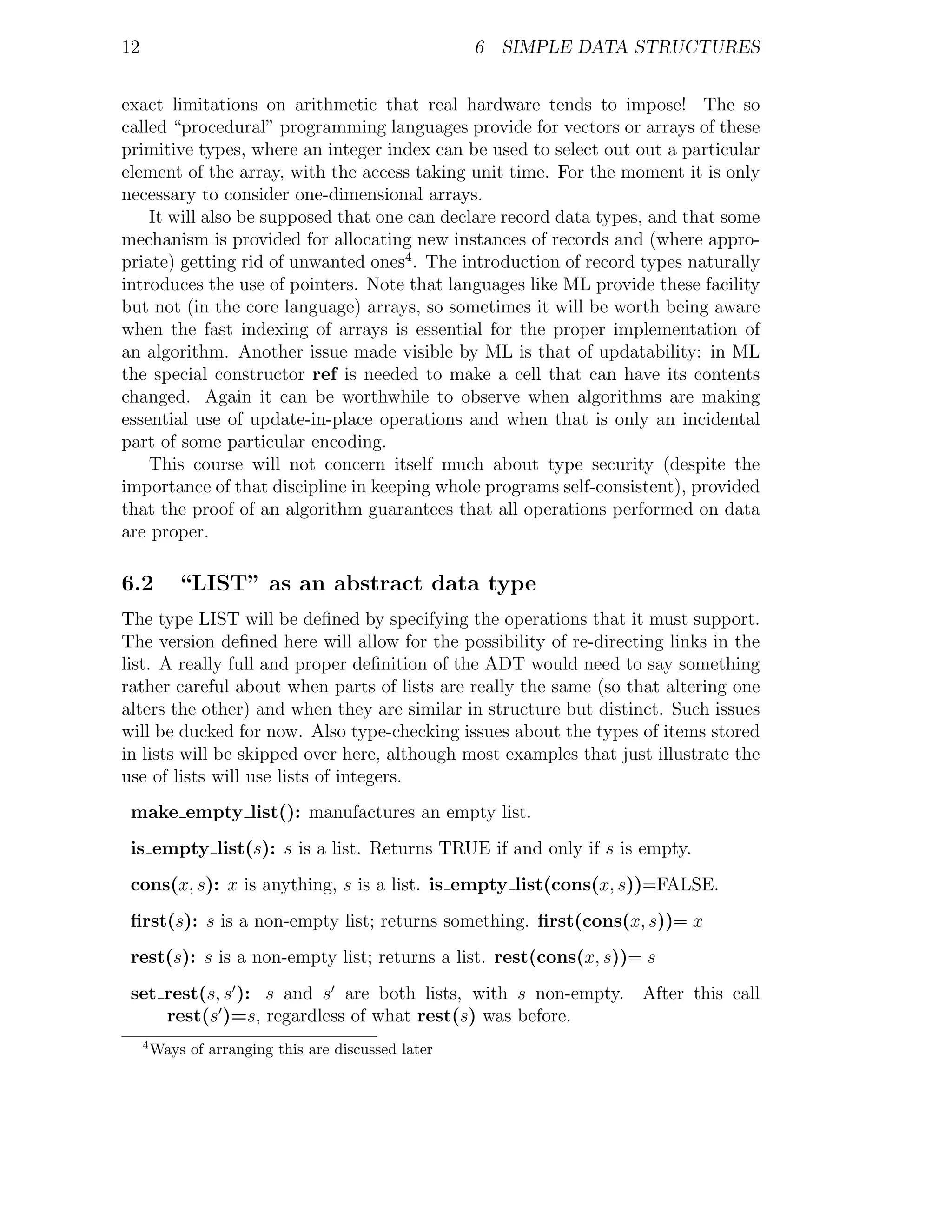 12                                                    6 SIMPLE DATA STRUCTURES


exact limitations on arithmetic that real hardware tends to impose! The so
called “procedural” programming languages provide for vectors or arrays of these
primitive types, where an integer index can be used to select out out a particular
element of the array, with the access taking unit time. For the moment it is only
necessary to consider one-dimensional arrays.
    It will also be supposed that one can declare record data types, and that some
mechanism is provided for allocating new instances of records and (where appro-
priate) getting rid of unwanted ones4 . The introduction of record types naturally
introduces the use of pointers. Note that languages like ML provide these facility
but not (in the core language) arrays, so sometimes it will be worth being aware
when the fast indexing of arrays is essential for the proper implementation of
an algorithm. Another issue made visible by ML is that of updatability: in ML
the special constructor ref is needed to make a cell that can have its contents
changed. Again it can be worthwhile to observe when algorithms are making
essential use of update-in-place operations and when that is only an incidental
part of some particular encoding.
    This course will not concern itself much about type security (despite the
importance of that discipline in keeping whole programs self-consistent), provided
that the proof of an algorithm guarantees that all operations performed on data
are proper.

6.2          “LIST” as an abstract data type
The type LIST will be deﬁned by specifying the operations that it must support.
The version deﬁned here will allow for the possibility of re-directing links in the
list. A really full and proper deﬁnition of the ADT would need to say something
rather careful about when parts of lists are really the same (so that altering one
alters the other) and when they are similar in structure but distinct. Such issues
will be ducked for now. Also type-checking issues about the types of items stored
in lists will be skipped over here, although most examples that just illustrate the
use of lists will use lists of integers.
 make empty list(): manufactures an empty list.
 is empty list(s): s is a list. Returns TRUE if and only if s is empty.
 cons(x, s): x is anything, s is a list. is empty list(cons(x, s))=FALSE.
 ﬁrst(s): s is a non-empty list; returns something. ﬁrst(cons(x, s))= x
 rest(s): s is a non-empty list; returns a list. rest(cons(x, s))= s
 set rest(s, s ): s and s are both lists, with s non-empty. After this call
     rest(s )=s, regardless of what rest(s) was before.
     4
         Ways of arranging this are discussed later
 