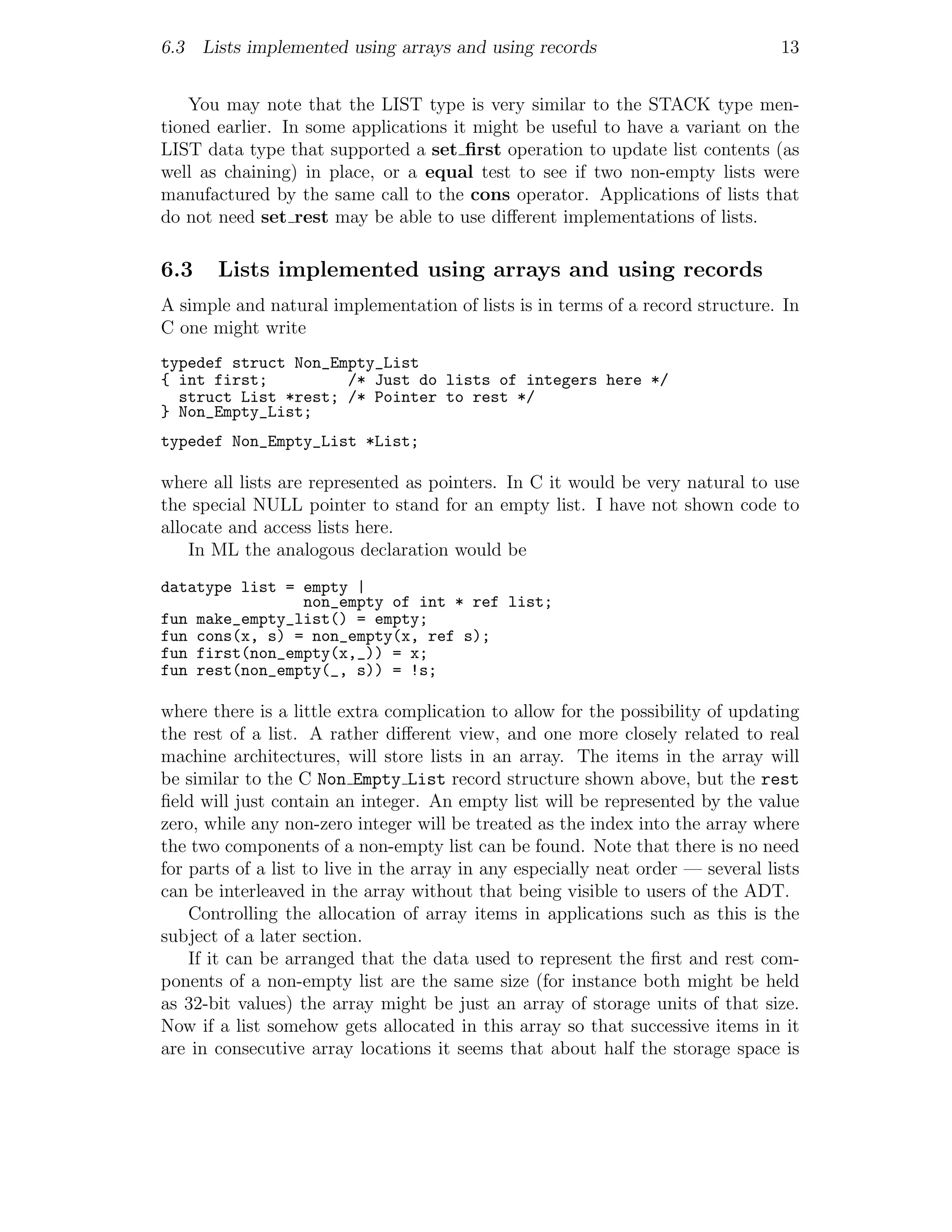 6.3 Lists implemented using arrays and using records                              13


    You may note that the LIST type is very similar to the STACK type men-
tioned earlier. In some applications it might be useful to have a variant on the
LIST data type that supported a set ﬁrst operation to update list contents (as
well as chaining) in place, or a equal test to see if two non-empty lists were
manufactured by the same call to the cons operator. Applications of lists that
do not need set rest may be able to use diﬀerent implementations of lists.

6.3    Lists implemented using arrays and using records
A simple and natural implementation of lists is in terms of a record structure. In
C one might write
typedef struct Non_Empty_List
{ int first;         /* Just do lists of integers here */
  struct List *rest; /* Pointer to rest */
} Non_Empty_List;
typedef Non_Empty_List *List;

where all lists are represented as pointers. In C it would be very natural to use
the special NULL pointer to stand for an empty list. I have not shown code to
allocate and access lists here.
    In ML the analogous declaration would be
datatype list = empty |
                non_empty of int * ref list;
fun make_empty_list() = empty;
fun cons(x, s) = non_empty(x, ref s);
fun first(non_empty(x,_)) = x;
fun rest(non_empty(_, s)) = !s;

where there is a little extra complication to allow for the possibility of updating
the rest of a list. A rather diﬀerent view, and one more closely related to real
machine architectures, will store lists in an array. The items in the array will
be similar to the C Non Empty List record structure shown above, but the rest
ﬁeld will just contain an integer. An empty list will be represented by the value
zero, while any non-zero integer will be treated as the index into the array where
the two components of a non-empty list can be found. Note that there is no need
for parts of a list to live in the array in any especially neat order — several lists
can be interleaved in the array without that being visible to users of the ADT.
    Controlling the allocation of array items in applications such as this is the
subject of a later section.
    If it can be arranged that the data used to represent the ﬁrst and rest com-
ponents of a non-empty list are the same size (for instance both might be held
as 32-bit values) the array might be just an array of storage units of that size.
Now if a list somehow gets allocated in this array so that successive items in it
are in consecutive array locations it seems that about half the storage space is
 