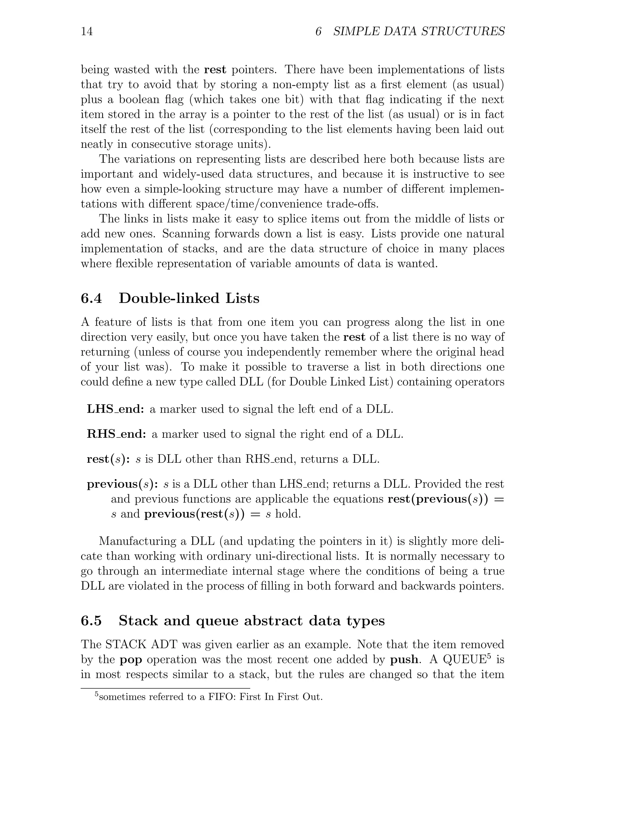 14                                                      6 SIMPLE DATA STRUCTURES


being wasted with the rest pointers. There have been implementations of lists
that try to avoid that by storing a non-empty list as a ﬁrst element (as usual)
plus a boolean ﬂag (which takes one bit) with that ﬂag indicating if the next
item stored in the array is a pointer to the rest of the list (as usual) or is in fact
itself the rest of the list (corresponding to the list elements having been laid out
neatly in consecutive storage units).
    The variations on representing lists are described here both because lists are
important and widely-used data structures, and because it is instructive to see
how even a simple-looking structure may have a number of diﬀerent implemen-
tations with diﬀerent space/time/convenience trade-oﬀs.
    The links in lists make it easy to splice items out from the middle of lists or
add new ones. Scanning forwards down a list is easy. Lists provide one natural
implementation of stacks, and are the data structure of choice in many places
where ﬂexible representation of variable amounts of data is wanted.

6.4          Double-linked Lists
A feature of lists is that from one item you can progress along the list in one
direction very easily, but once you have taken the rest of a list there is no way of
returning (unless of course you independently remember where the original head
of your list was). To make it possible to traverse a list in both directions one
could deﬁne a new type called DLL (for Double Linked List) containing operators

 LHS end: a marker used to signal the left end of a DLL.

 RHS end: a marker used to signal the right end of a DLL.

 rest(s): s is DLL other than RHS end, returns a DLL.

 previous(s): s is a DLL other than LHS end; returns a DLL. Provided the rest
     and previous functions are applicable the equations rest(previous(s)) =
     s and previous(rest(s)) = s hold.

   Manufacturing a DLL (and updating the pointers in it) is slightly more deli-
cate than working with ordinary uni-directional lists. It is normally necessary to
go through an intermediate internal stage where the conditions of being a true
DLL are violated in the process of ﬁlling in both forward and backwards pointers.

6.5          Stack and queue abstract data types
The STACK ADT was given earlier as an example. Note that the item removed
by the pop operation was the most recent one added by push. A QUEUE5 is
in most respects similar to a stack, but the rules are changed so that the item
     5
         sometimes referred to a FIFO: First In First Out.
 