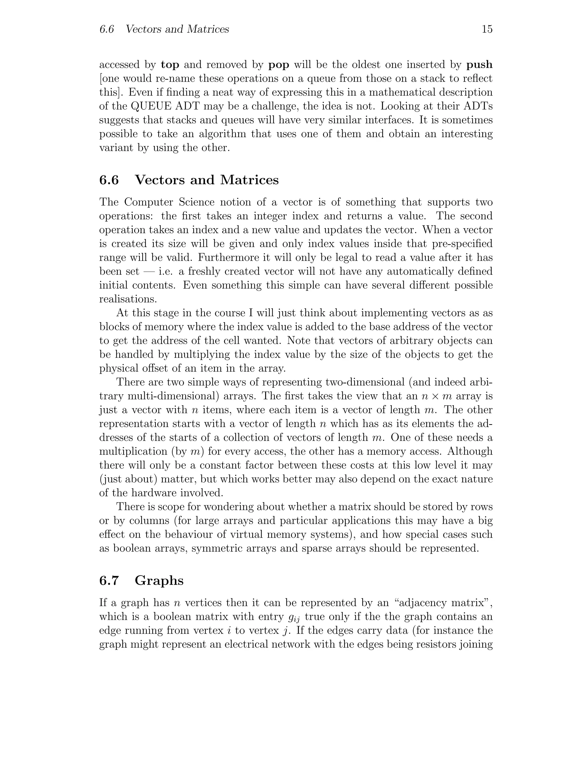 6.6 Vectors and Matrices                                                        15


accessed by top and removed by pop will be the oldest one inserted by push
[one would re-name these operations on a queue from those on a stack to reﬂect
this]. Even if ﬁnding a neat way of expressing this in a mathematical description
of the QUEUE ADT may be a challenge, the idea is not. Looking at their ADTs
suggests that stacks and queues will have very similar interfaces. It is sometimes
possible to take an algorithm that uses one of them and obtain an interesting
variant by using the other.

6.6    Vectors and Matrices
The Computer Science notion of a vector is of something that supports two
operations: the ﬁrst takes an integer index and returns a value. The second
operation takes an index and a new value and updates the vector. When a vector
is created its size will be given and only index values inside that pre-speciﬁed
range will be valid. Furthermore it will only be legal to read a value after it has
been set — i.e. a freshly created vector will not have any automatically deﬁned
initial contents. Even something this simple can have several diﬀerent possible
realisations.
    At this stage in the course I will just think about implementing vectors as as
blocks of memory where the index value is added to the base address of the vector
to get the address of the cell wanted. Note that vectors of arbitrary objects can
be handled by multiplying the index value by the size of the objects to get the
physical oﬀset of an item in the array.
    There are two simple ways of representing two-dimensional (and indeed arbi-
trary multi-dimensional) arrays. The ﬁrst takes the view that an n × m array is
just a vector with n items, where each item is a vector of length m. The other
representation starts with a vector of length n which has as its elements the ad-
dresses of the starts of a collection of vectors of length m. One of these needs a
multiplication (by m) for every access, the other has a memory access. Although
there will only be a constant factor between these costs at this low level it may
(just about) matter, but which works better may also depend on the exact nature
of the hardware involved.
    There is scope for wondering about whether a matrix should be stored by rows
or by columns (for large arrays and particular applications this may have a big
eﬀect on the behaviour of virtual memory systems), and how special cases such
as boolean arrays, symmetric arrays and sparse arrays should be represented.

6.7    Graphs
If a graph has n vertices then it can be represented by an “adjacency matrix”,
which is a boolean matrix with entry gij true only if the the graph contains an
edge running from vertex i to vertex j. If the edges carry data (for instance the
graph might represent an electrical network with the edges being resistors joining
 