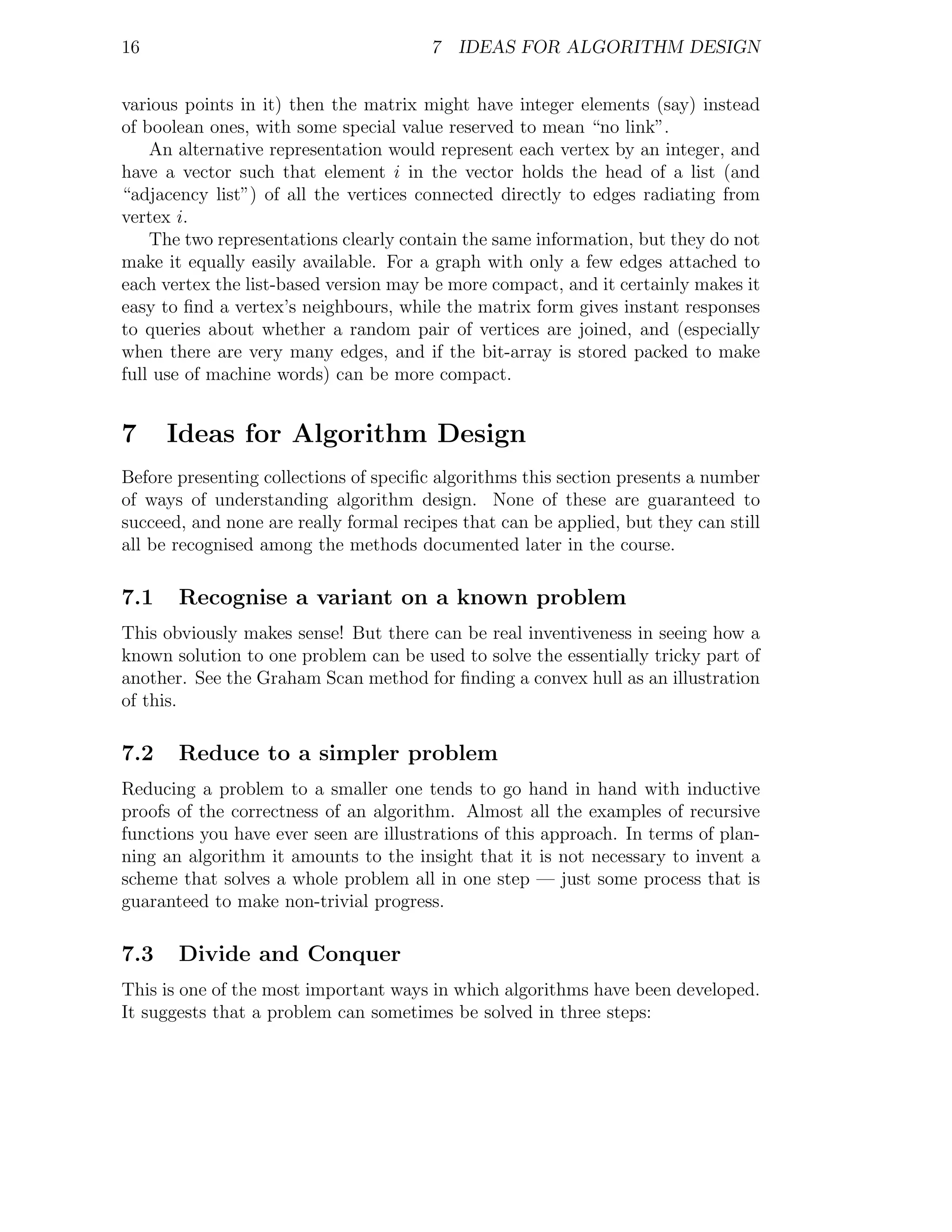16                                      7 IDEAS FOR ALGORITHM DESIGN


various points in it) then the matrix might have integer elements (say) instead
of boolean ones, with some special value reserved to mean “no link”.
    An alternative representation would represent each vertex by an integer, and
have a vector such that element i in the vector holds the head of a list (and
“adjacency list”) of all the vertices connected directly to edges radiating from
vertex i.
    The two representations clearly contain the same information, but they do not
make it equally easily available. For a graph with only a few edges attached to
each vertex the list-based version may be more compact, and it certainly makes it
easy to ﬁnd a vertex’s neighbours, while the matrix form gives instant responses
to queries about whether a random pair of vertices are joined, and (especially
when there are very many edges, and if the bit-array is stored packed to make
full use of machine words) can be more compact.


7     Ideas for Algorithm Design
Before presenting collections of speciﬁc algorithms this section presents a number
of ways of understanding algorithm design. None of these are guaranteed to
succeed, and none are really formal recipes that can be applied, but they can still
all be recognised among the methods documented later in the course.

7.1    Recognise a variant on a known problem
This obviously makes sense! But there can be real inventiveness in seeing how a
known solution to one problem can be used to solve the essentially tricky part of
another. See the Graham Scan method for ﬁnding a convex hull as an illustration
of this.

7.2    Reduce to a simpler problem
Reducing a problem to a smaller one tends to go hand in hand with inductive
proofs of the correctness of an algorithm. Almost all the examples of recursive
functions you have ever seen are illustrations of this approach. In terms of plan-
ning an algorithm it amounts to the insight that it is not necessary to invent a
scheme that solves a whole problem all in one step — just some process that is
guaranteed to make non-trivial progress.

7.3    Divide and Conquer
This is one of the most important ways in which algorithms have been developed.
It suggests that a problem can sometimes be solved in three steps:
 