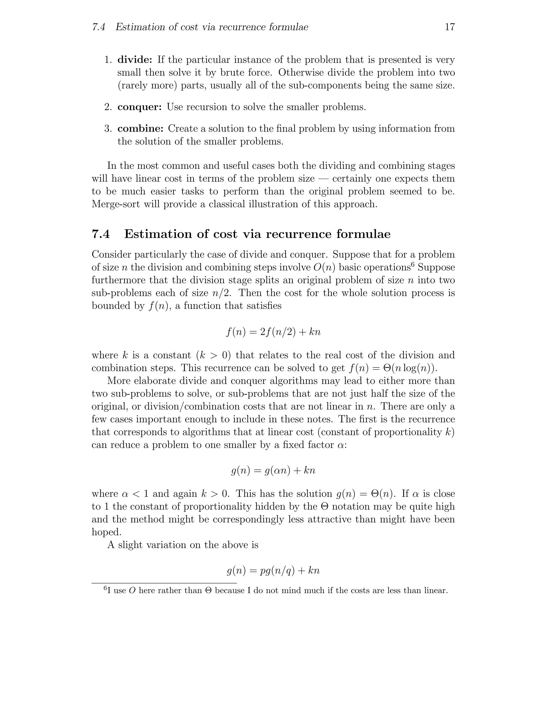 7.4 Estimation of cost via recurrence formulae                                               17


  1. divide: If the particular instance of the problem that is presented is very
     small then solve it by brute force. Otherwise divide the problem into two
     (rarely more) parts, usually all of the sub-components being the same size.

  2. conquer: Use recursion to solve the smaller problems.

  3. combine: Create a solution to the ﬁnal problem by using information from
     the solution of the smaller problems.

    In the most common and useful cases both the dividing and combining stages
will have linear cost in terms of the problem size — certainly one expects them
to be much easier tasks to perform than the original problem seemed to be.
Merge-sort will provide a classical illustration of this approach.

7.4       Estimation of cost via recurrence formulae
Consider particularly the case of divide and conquer. Suppose that for a problem
of size n the division and combining steps involve O(n) basic operations6 Suppose
furthermore that the division stage splits an original problem of size n into two
sub-problems each of size n/2. Then the cost for the whole solution process is
bounded by f (n), a function that satisﬁes

                                    f (n) = 2f (n/2) + kn

where k is a constant (k > 0) that relates to the real cost of the division and
combination steps. This recurrence can be solved to get f (n) = Θ(n log(n)).
    More elaborate divide and conquer algorithms may lead to either more than
two sub-problems to solve, or sub-problems that are not just half the size of the
original, or division/combination costs that are not linear in n. There are only a
few cases important enough to include in these notes. The ﬁrst is the recurrence
that corresponds to algorithms that at linear cost (constant of proportionality k)
can reduce a problem to one smaller by a ﬁxed factor α:

                                     g(n) = g(αn) + kn

where α < 1 and again k > 0. This has the solution g(n) = Θ(n). If α is close
to 1 the constant of proportionality hidden by the Θ notation may be quite high
and the method might be correspondingly less attractive than might have been
hoped.
    A slight variation on the above is

                                    g(n) = pg(n/q) + kn
  6
      I use O here rather than Θ because I do not mind much if the costs are less than linear.
 