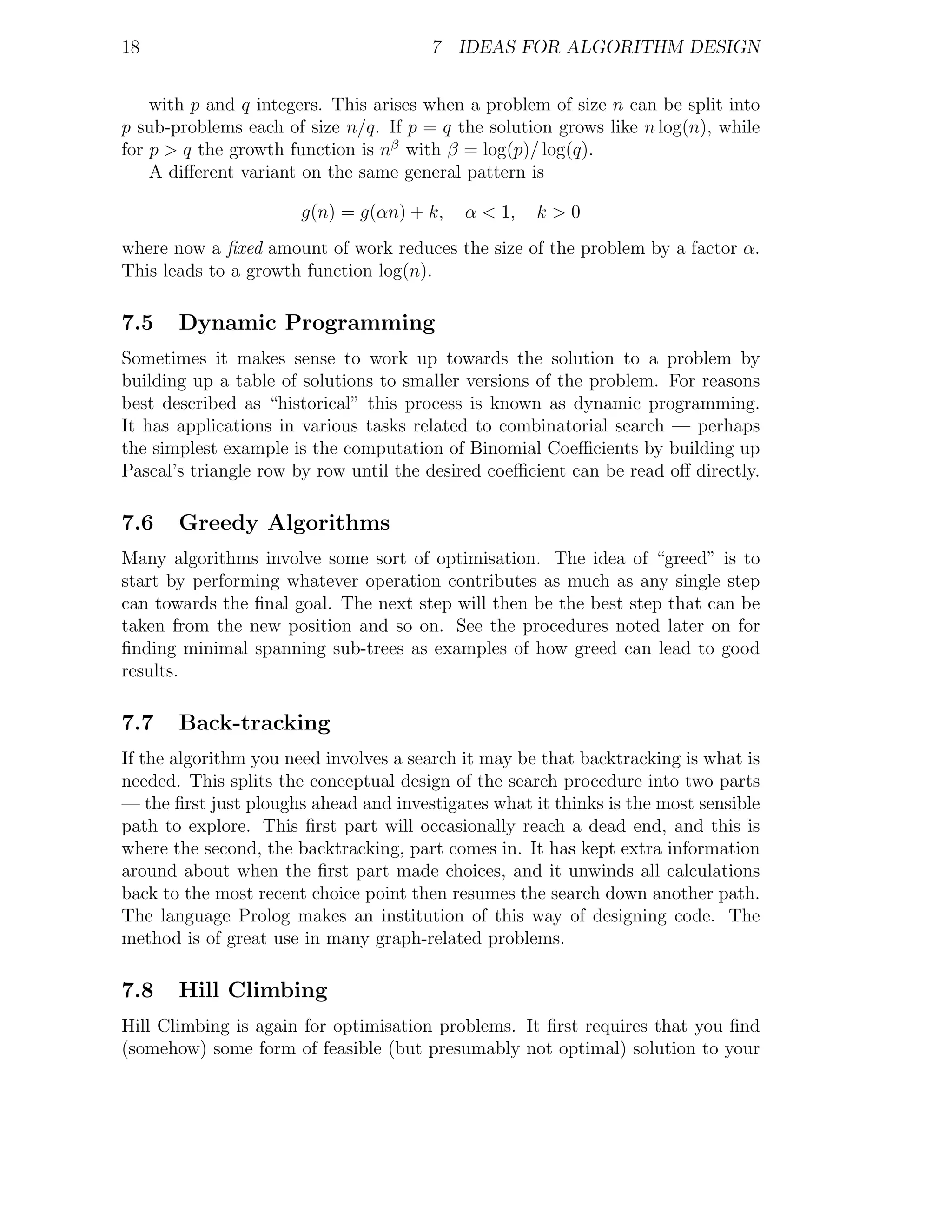 18                                     7 IDEAS FOR ALGORITHM DESIGN


    with p and q integers. This arises when a problem of size n can be split into
p sub-problems each of size n/q. If p = q the solution grows like n log(n), while
for p > q the growth function is nβ with β = log(p)/ log(q).
    A diﬀerent variant on the same general pattern is

                       g(n) = g(αn) + k,    α < 1,   k>0
where now a ﬁxed amount of work reduces the size of the problem by a factor α.
This leads to a growth function log(n).

7.5    Dynamic Programming
Sometimes it makes sense to work up towards the solution to a problem by
building up a table of solutions to smaller versions of the problem. For reasons
best described as “historical” this process is known as dynamic programming.
It has applications in various tasks related to combinatorial search — perhaps
the simplest example is the computation of Binomial Coeﬃcients by building up
Pascal’s triangle row by row until the desired coeﬃcient can be read oﬀ directly.

7.6    Greedy Algorithms
Many algorithms involve some sort of optimisation. The idea of “greed” is to
start by performing whatever operation contributes as much as any single step
can towards the ﬁnal goal. The next step will then be the best step that can be
taken from the new position and so on. See the procedures noted later on for
ﬁnding minimal spanning sub-trees as examples of how greed can lead to good
results.

7.7    Back-tracking
If the algorithm you need involves a search it may be that backtracking is what is
needed. This splits the conceptual design of the search procedure into two parts
— the ﬁrst just ploughs ahead and investigates what it thinks is the most sensible
path to explore. This ﬁrst part will occasionally reach a dead end, and this is
where the second, the backtracking, part comes in. It has kept extra information
around about when the ﬁrst part made choices, and it unwinds all calculations
back to the most recent choice point then resumes the search down another path.
The language Prolog makes an institution of this way of designing code. The
method is of great use in many graph-related problems.

7.8    Hill Climbing
Hill Climbing is again for optimisation problems. It ﬁrst requires that you ﬁnd
(somehow) some form of feasible (but presumably not optimal) solution to your
 