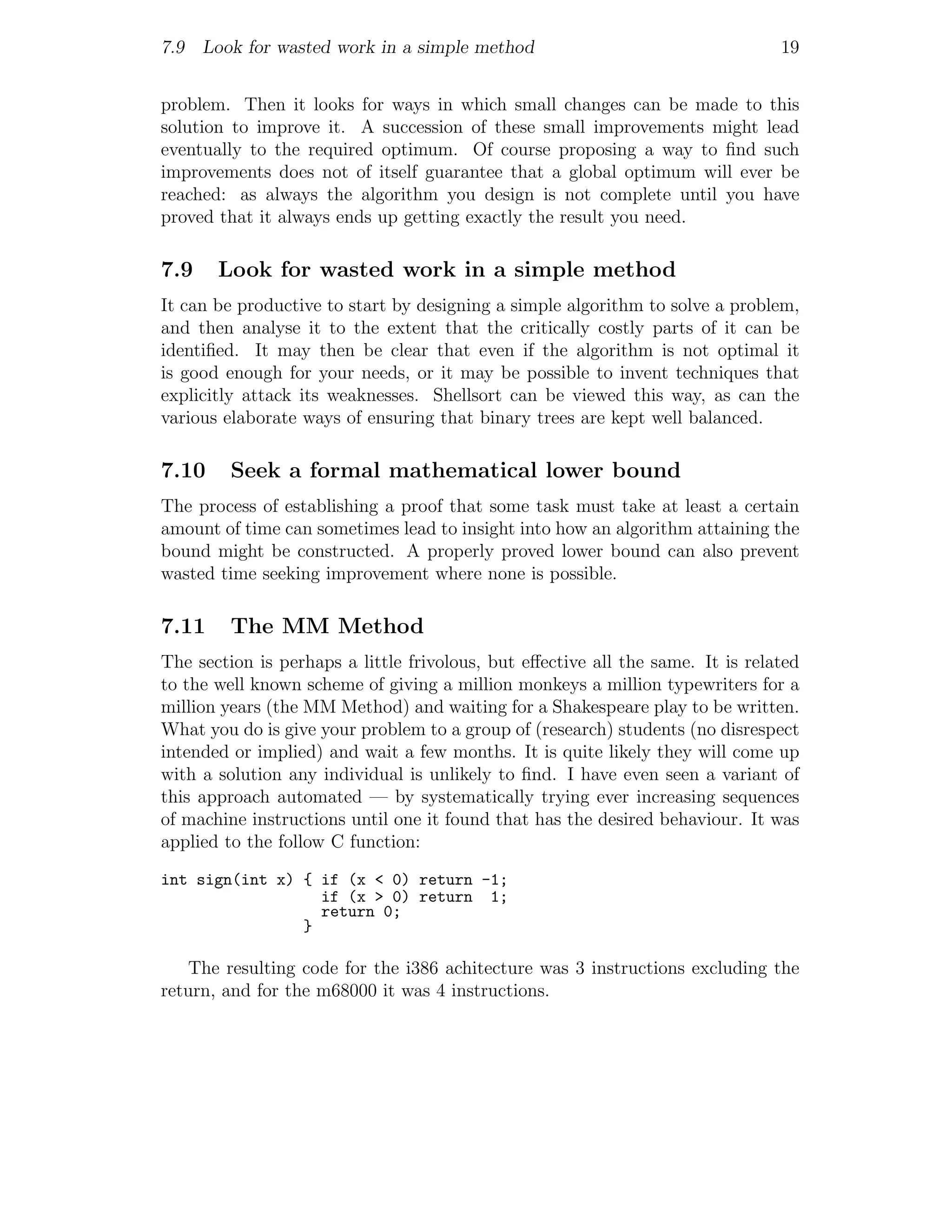 7.9 Look for wasted work in a simple method                                     19


problem. Then it looks for ways in which small changes can be made to this
solution to improve it. A succession of these small improvements might lead
eventually to the required optimum. Of course proposing a way to ﬁnd such
improvements does not of itself guarantee that a global optimum will ever be
reached: as always the algorithm you design is not complete until you have
proved that it always ends up getting exactly the result you need.

7.9    Look for wasted work in a simple method
It can be productive to start by designing a simple algorithm to solve a problem,
and then analyse it to the extent that the critically costly parts of it can be
identiﬁed. It may then be clear that even if the algorithm is not optimal it
is good enough for your needs, or it may be possible to invent techniques that
explicitly attack its weaknesses. Shellsort can be viewed this way, as can the
various elaborate ways of ensuring that binary trees are kept well balanced.

7.10     Seek a formal mathematical lower bound
The process of establishing a proof that some task must take at least a certain
amount of time can sometimes lead to insight into how an algorithm attaining the
bound might be constructed. A properly proved lower bound can also prevent
wasted time seeking improvement where none is possible.

7.11     The MM Method
The section is perhaps a little frivolous, but eﬀective all the same. It is related
to the well known scheme of giving a million monkeys a million typewriters for a
million years (the MM Method) and waiting for a Shakespeare play to be written.
What you do is give your problem to a group of (research) students (no disrespect
intended or implied) and wait a few months. It is quite likely they will come up
with a solution any individual is unlikely to ﬁnd. I have even seen a variant of
this approach automated — by systematically trying ever increasing sequences
of machine instructions until one it found that has the desired behaviour. It was
applied to the follow C function:
int sign(int x) { if (x < 0) return -1;
                  if (x > 0) return 1;
                  return 0;
                }

   The resulting code for the i386 achitecture was 3 instructions excluding the
return, and for the m68000 it was 4 instructions.
 