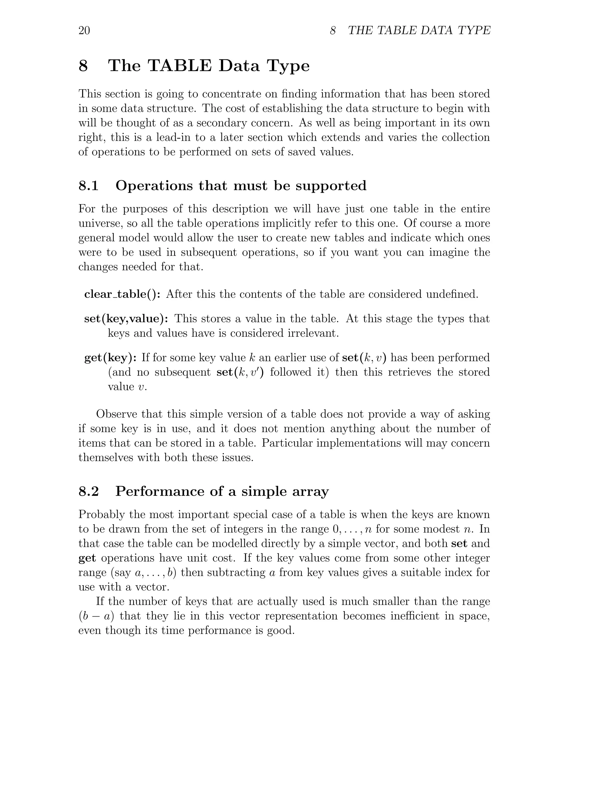 20                                                  8 THE TABLE DATA TYPE


8     The TABLE Data Type
This section is going to concentrate on ﬁnding information that has been stored
in some data structure. The cost of establishing the data structure to begin with
will be thought of as a secondary concern. As well as being important in its own
right, this is a lead-in to a later section which extends and varies the collection
of operations to be performed on sets of saved values.

8.1    Operations that must be supported
For the purposes of this description we will have just one table in the entire
universe, so all the table operations implicitly refer to this one. Of course a more
general model would allow the user to create new tables and indicate which ones
were to be used in subsequent operations, so if you want you can imagine the
changes needed for that.

 clear table(): After this the contents of the table are considered undeﬁned.

 set(key,value): This stores a value in the table. At this stage the types that
     keys and values have is considered irrelevant.

 get(key): If for some key value k an earlier use of set(k, v) has been performed
     (and no subsequent set(k, v ) followed it) then this retrieves the stored
     value v.

    Observe that this simple version of a table does not provide a way of asking
if some key is in use, and it does not mention anything about the number of
items that can be stored in a table. Particular implementations will may concern
themselves with both these issues.

8.2    Performance of a simple array
Probably the most important special case of a table is when the keys are known
to be drawn from the set of integers in the range 0, . . . , n for some modest n. In
that case the table can be modelled directly by a simple vector, and both set and
get operations have unit cost. If the key values come from some other integer
range (say a, . . . , b) then subtracting a from key values gives a suitable index for
use with a vector.
    If the number of keys that are actually used is much smaller than the range
(b − a) that they lie in this vector representation becomes ineﬃcient in space,
even though its time performance is good.
 