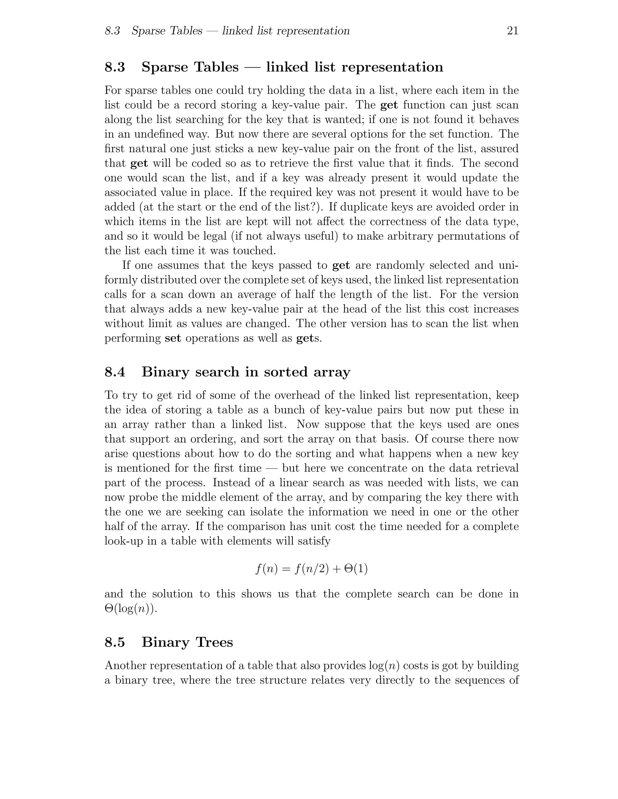 8.3 Sparse Tables — linked list representation                                    21


8.3    Sparse Tables — linked list representation
For sparse tables one could try holding the data in a list, where each item in the
list could be a record storing a key-value pair. The get function can just scan
along the list searching for the key that is wanted; if one is not found it behaves
in an undeﬁned way. But now there are several options for the set function. The
ﬁrst natural one just sticks a new key-value pair on the front of the list, assured
that get will be coded so as to retrieve the ﬁrst value that it ﬁnds. The second
one would scan the list, and if a key was already present it would update the
associated value in place. If the required key was not present it would have to be
added (at the start or the end of the list?). If duplicate keys are avoided order in
which items in the list are kept will not aﬀect the correctness of the data type,
and so it would be legal (if not always useful) to make arbitrary permutations of
the list each time it was touched.
    If one assumes that the keys passed to get are randomly selected and uni-
formly distributed over the complete set of keys used, the linked list representation
calls for a scan down an average of half the length of the list. For the version
that always adds a new key-value pair at the head of the list this cost increases
without limit as values are changed. The other version has to scan the list when
performing set operations as well as gets.

8.4    Binary search in sorted array
To try to get rid of some of the overhead of the linked list representation, keep
the idea of storing a table as a bunch of key-value pairs but now put these in
an array rather than a linked list. Now suppose that the keys used are ones
that support an ordering, and sort the array on that basis. Of course there now
arise questions about how to do the sorting and what happens when a new key
is mentioned for the ﬁrst time — but here we concentrate on the data retrieval
part of the process. Instead of a linear search as was needed with lists, we can
now probe the middle element of the array, and by comparing the key there with
the one we are seeking can isolate the information we need in one or the other
half of the array. If the comparison has unit cost the time needed for a complete
look-up in a table with elements will satisfy

                              f (n) = f (n/2) + Θ(1)

and the solution to this shows us that the complete search can be done in
Θ(log(n)).

8.5    Binary Trees
Another representation of a table that also provides log(n) costs is got by building
a binary tree, where the tree structure relates very directly to the sequences of
 