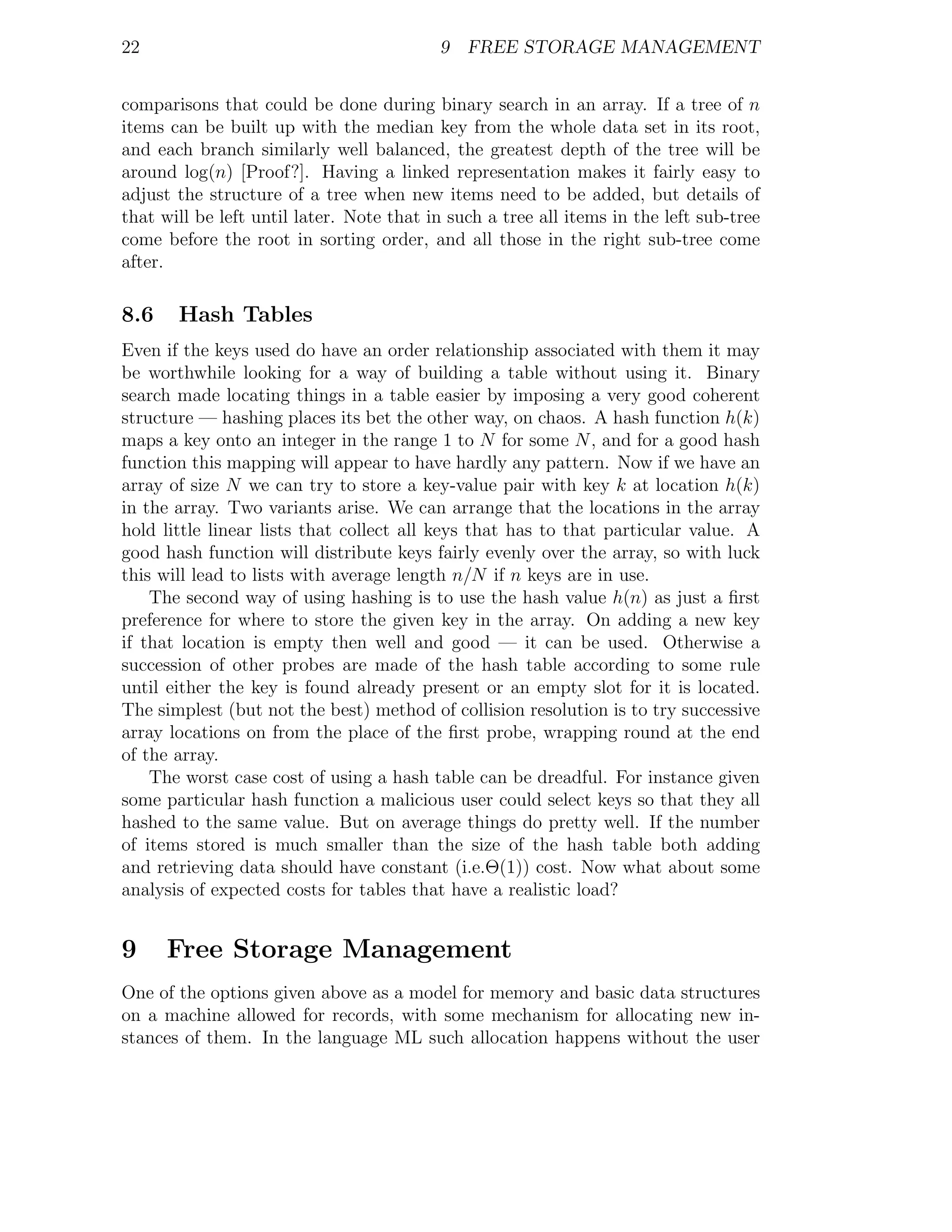 22                                        9 FREE STORAGE MANAGEMENT


comparisons that could be done during binary search in an array. If a tree of n
items can be built up with the median key from the whole data set in its root,
and each branch similarly well balanced, the greatest depth of the tree will be
around log(n) [Proof?]. Having a linked representation makes it fairly easy to
adjust the structure of a tree when new items need to be added, but details of
that will be left until later. Note that in such a tree all items in the left sub-tree
come before the root in sorting order, and all those in the right sub-tree come
after.

8.6    Hash Tables
Even if the keys used do have an order relationship associated with them it may
be worthwhile looking for a way of building a table without using it. Binary
search made locating things in a table easier by imposing a very good coherent
structure — hashing places its bet the other way, on chaos. A hash function h(k)
maps a key onto an integer in the range 1 to N for some N , and for a good hash
function this mapping will appear to have hardly any pattern. Now if we have an
array of size N we can try to store a key-value pair with key k at location h(k)
in the array. Two variants arise. We can arrange that the locations in the array
hold little linear lists that collect all keys that has to that particular value. A
good hash function will distribute keys fairly evenly over the array, so with luck
this will lead to lists with average length n/N if n keys are in use.
    The second way of using hashing is to use the hash value h(n) as just a ﬁrst
preference for where to store the given key in the array. On adding a new key
if that location is empty then well and good — it can be used. Otherwise a
succession of other probes are made of the hash table according to some rule
until either the key is found already present or an empty slot for it is located.
The simplest (but not the best) method of collision resolution is to try successive
array locations on from the place of the ﬁrst probe, wrapping round at the end
of the array.
    The worst case cost of using a hash table can be dreadful. For instance given
some particular hash function a malicious user could select keys so that they all
hashed to the same value. But on average things do pretty well. If the number
of items stored is much smaller than the size of the hash table both adding
and retrieving data should have constant (i.e.Θ(1)) cost. Now what about some
analysis of expected costs for tables that have a realistic load?


9     Free Storage Management
One of the options given above as a model for memory and basic data structures
on a machine allowed for records, with some mechanism for allocating new in-
stances of them. In the language ML such allocation happens without the user
 