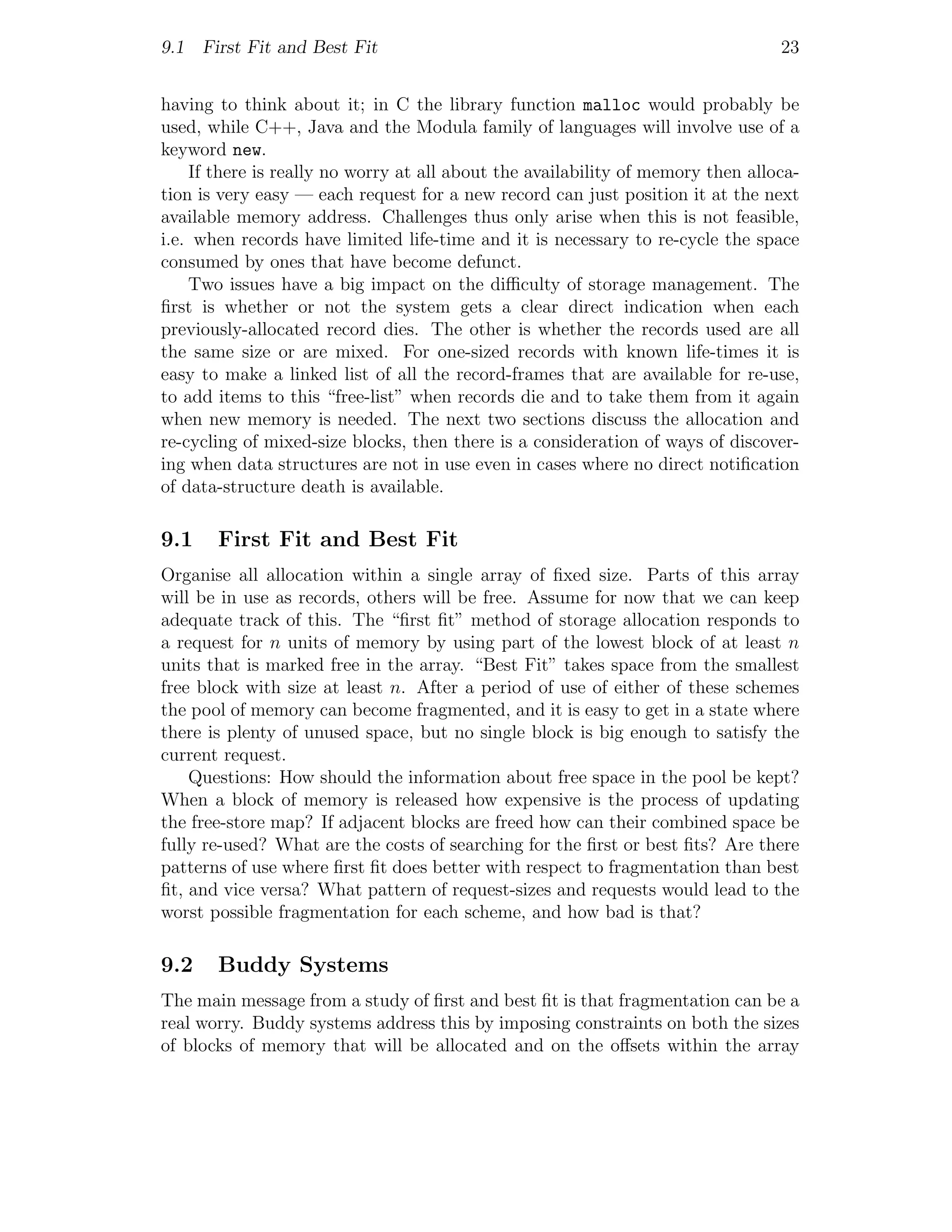9.1 First Fit and Best Fit                                                       23


having to think about it; in C the library function malloc would probably be
used, while C++, Java and the Modula family of languages will involve use of a
keyword new.
    If there is really no worry at all about the availability of memory then alloca-
tion is very easy — each request for a new record can just position it at the next
available memory address. Challenges thus only arise when this is not feasible,
i.e. when records have limited life-time and it is necessary to re-cycle the space
consumed by ones that have become defunct.
    Two issues have a big impact on the diﬃculty of storage management. The
ﬁrst is whether or not the system gets a clear direct indication when each
previously-allocated record dies. The other is whether the records used are all
the same size or are mixed. For one-sized records with known life-times it is
easy to make a linked list of all the record-frames that are available for re-use,
to add items to this “free-list” when records die and to take them from it again
when new memory is needed. The next two sections discuss the allocation and
re-cycling of mixed-size blocks, then there is a consideration of ways of discover-
ing when data structures are not in use even in cases where no direct notiﬁcation
of data-structure death is available.

9.1    First Fit and Best Fit
Organise all allocation within a single array of ﬁxed size. Parts of this array
will be in use as records, others will be free. Assume for now that we can keep
adequate track of this. The “ﬁrst ﬁt” method of storage allocation responds to
a request for n units of memory by using part of the lowest block of at least n
units that is marked free in the array. “Best Fit” takes space from the smallest
free block with size at least n. After a period of use of either of these schemes
the pool of memory can become fragmented, and it is easy to get in a state where
there is plenty of unused space, but no single block is big enough to satisfy the
current request.
    Questions: How should the information about free space in the pool be kept?
When a block of memory is released how expensive is the process of updating
the free-store map? If adjacent blocks are freed how can their combined space be
fully re-used? What are the costs of searching for the ﬁrst or best ﬁts? Are there
patterns of use where ﬁrst ﬁt does better with respect to fragmentation than best
ﬁt, and vice versa? What pattern of request-sizes and requests would lead to the
worst possible fragmentation for each scheme, and how bad is that?

9.2    Buddy Systems
The main message from a study of ﬁrst and best ﬁt is that fragmentation can be a
real worry. Buddy systems address this by imposing constraints on both the sizes
of blocks of memory that will be allocated and on the oﬀsets within the array
 