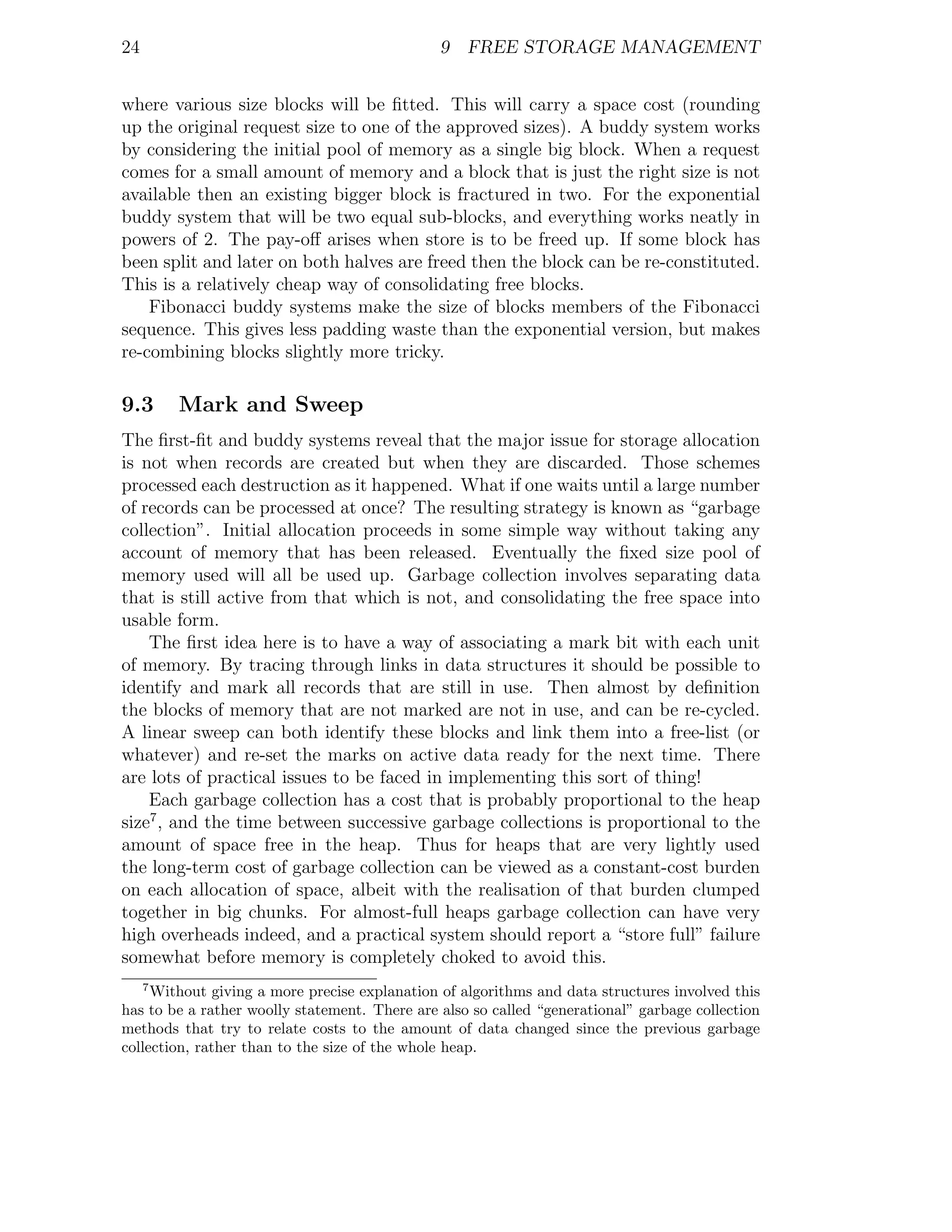 24                                             9 FREE STORAGE MANAGEMENT


where various size blocks will be ﬁtted. This will carry a space cost (rounding
up the original request size to one of the approved sizes). A buddy system works
by considering the initial pool of memory as a single big block. When a request
comes for a small amount of memory and a block that is just the right size is not
available then an existing bigger block is fractured in two. For the exponential
buddy system that will be two equal sub-blocks, and everything works neatly in
powers of 2. The pay-oﬀ arises when store is to be freed up. If some block has
been split and later on both halves are freed then the block can be re-constituted.
This is a relatively cheap way of consolidating free blocks.
    Fibonacci buddy systems make the size of blocks members of the Fibonacci
sequence. This gives less padding waste than the exponential version, but makes
re-combining blocks slightly more tricky.

9.3      Mark and Sweep
The ﬁrst-ﬁt and buddy systems reveal that the major issue for storage allocation
is not when records are created but when they are discarded. Those schemes
processed each destruction as it happened. What if one waits until a large number
of records can be processed at once? The resulting strategy is known as “garbage
collection”. Initial allocation proceeds in some simple way without taking any
account of memory that has been released. Eventually the ﬁxed size pool of
memory used will all be used up. Garbage collection involves separating data
that is still active from that which is not, and consolidating the free space into
usable form.
    The ﬁrst idea here is to have a way of associating a mark bit with each unit
of memory. By tracing through links in data structures it should be possible to
identify and mark all records that are still in use. Then almost by deﬁnition
the blocks of memory that are not marked are not in use, and can be re-cycled.
A linear sweep can both identify these blocks and link them into a free-list (or
whatever) and re-set the marks on active data ready for the next time. There
are lots of practical issues to be faced in implementing this sort of thing!
    Each garbage collection has a cost that is probably proportional to the heap
size7 , and the time between successive garbage collections is proportional to the
amount of space free in the heap. Thus for heaps that are very lightly used
the long-term cost of garbage collection can be viewed as a constant-cost burden
on each allocation of space, albeit with the realisation of that burden clumped
together in big chunks. For almost-full heaps garbage collection can have very
high overheads indeed, and a practical system should report a “store full” failure
somewhat before memory is completely choked to avoid this.
     7
     Without giving a more precise explanation of algorithms and data structures involved this
has to be a rather woolly statement. There are also so called “generational” garbage collection
methods that try to relate costs to the amount of data changed since the previous garbage
collection, rather than to the size of the whole heap.
 