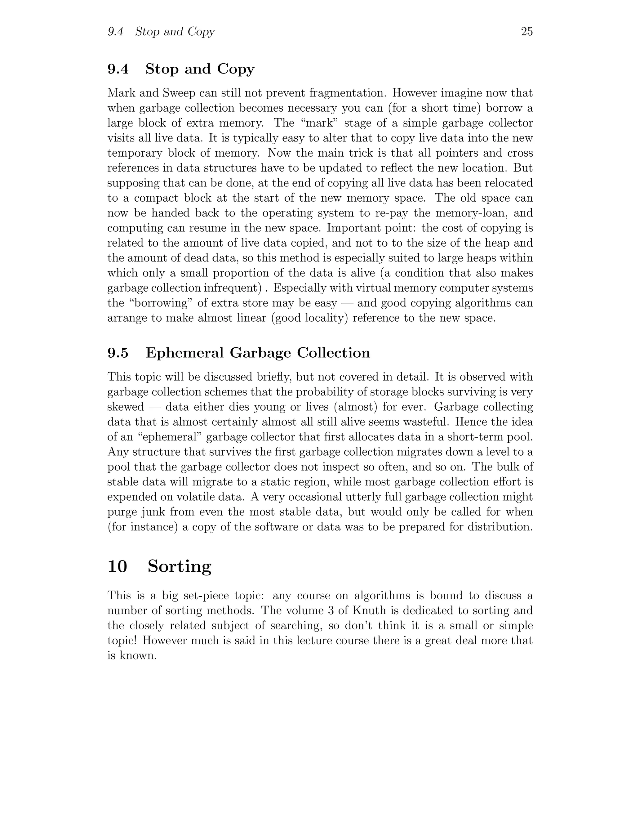 9.4 Stop and Copy                                                                   25


9.4    Stop and Copy
Mark and Sweep can still not prevent fragmentation. However imagine now that
when garbage collection becomes necessary you can (for a short time) borrow a
large block of extra memory. The “mark” stage of a simple garbage collector
visits all live data. It is typically easy to alter that to copy live data into the new
temporary block of memory. Now the main trick is that all pointers and cross
references in data structures have to be updated to reﬂect the new location. But
supposing that can be done, at the end of copying all live data has been relocated
to a compact block at the start of the new memory space. The old space can
now be handed back to the operating system to re-pay the memory-loan, and
computing can resume in the new space. Important point: the cost of copying is
related to the amount of live data copied, and not to to the size of the heap and
the amount of dead data, so this method is especially suited to large heaps within
which only a small proportion of the data is alive (a condition that also makes
garbage collection infrequent) . Especially with virtual memory computer systems
the “borrowing” of extra store may be easy — and good copying algorithms can
arrange to make almost linear (good locality) reference to the new space.

9.5    Ephemeral Garbage Collection
This topic will be discussed brieﬂy, but not covered in detail. It is observed with
garbage collection schemes that the probability of storage blocks surviving is very
skewed — data either dies young or lives (almost) for ever. Garbage collecting
data that is almost certainly almost all still alive seems wasteful. Hence the idea
of an “ephemeral” garbage collector that ﬁrst allocates data in a short-term pool.
Any structure that survives the ﬁrst garbage collection migrates down a level to a
pool that the garbage collector does not inspect so often, and so on. The bulk of
stable data will migrate to a static region, while most garbage collection eﬀort is
expended on volatile data. A very occasional utterly full garbage collection might
purge junk from even the most stable data, but would only be called for when
(for instance) a copy of the software or data was to be prepared for distribution.


10      Sorting
This is a big set-piece topic: any course on algorithms is bound to discuss a
number of sorting methods. The volume 3 of Knuth is dedicated to sorting and
the closely related subject of searching, so don’t think it is a small or simple
topic! However much is said in this lecture course there is a great deal more that
is known.
 