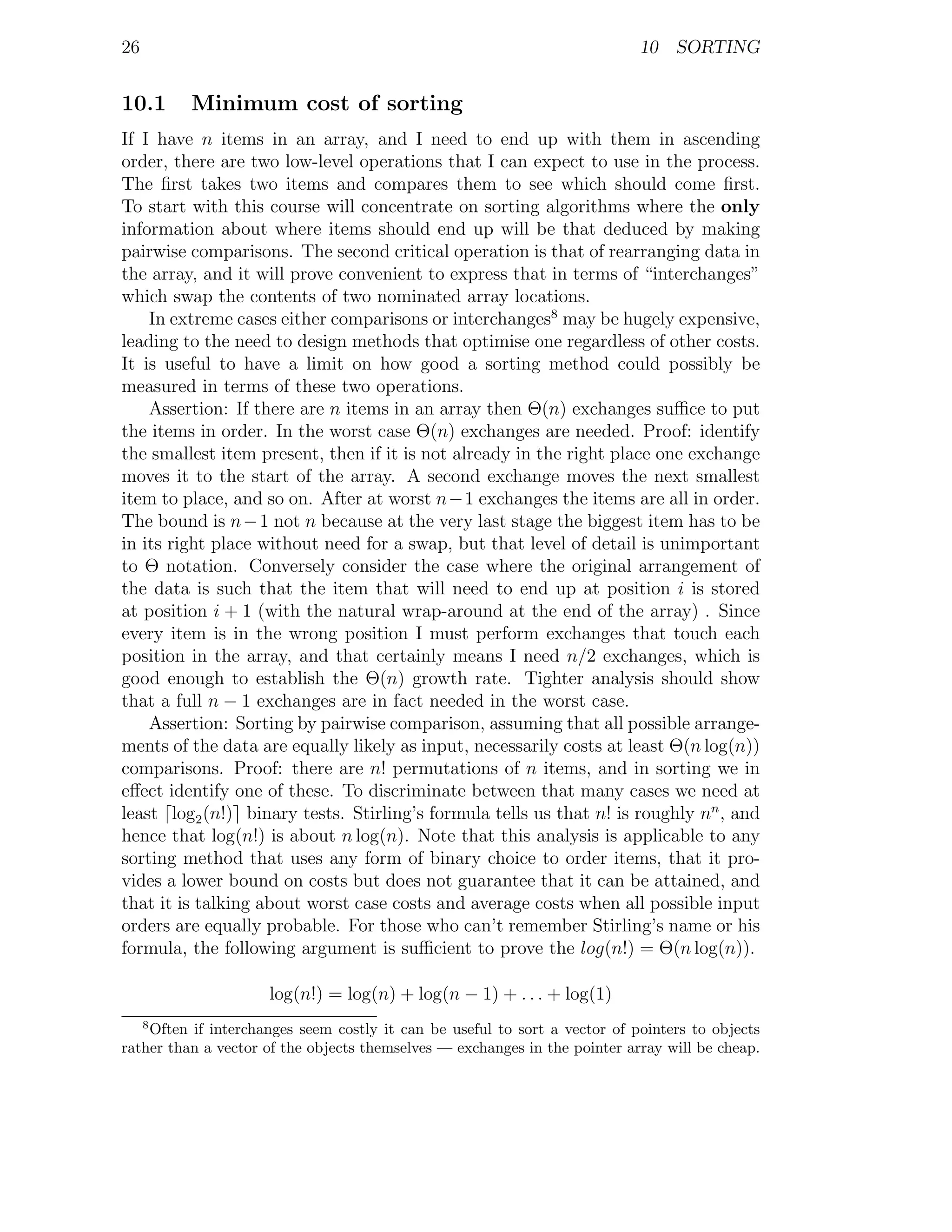 26                                                                          10 SORTING


10.1      Minimum cost of sorting
If I have n items in an array, and I need to end up with them in ascending
order, there are two low-level operations that I can expect to use in the process.
The ﬁrst takes two items and compares them to see which should come ﬁrst.
To start with this course will concentrate on sorting algorithms where the only
information about where items should end up will be that deduced by making
pairwise comparisons. The second critical operation is that of rearranging data in
the array, and it will prove convenient to express that in terms of “interchanges”
which swap the contents of two nominated array locations.
    In extreme cases either comparisons or interchanges8 may be hugely expensive,
leading to the need to design methods that optimise one regardless of other costs.
It is useful to have a limit on how good a sorting method could possibly be
measured in terms of these two operations.
    Assertion: If there are n items in an array then Θ(n) exchanges suﬃce to put
the items in order. In the worst case Θ(n) exchanges are needed. Proof: identify
the smallest item present, then if it is not already in the right place one exchange
moves it to the start of the array. A second exchange moves the next smallest
item to place, and so on. After at worst n−1 exchanges the items are all in order.
The bound is n − 1 not n because at the very last stage the biggest item has to be
in its right place without need for a swap, but that level of detail is unimportant
to Θ notation. Conversely consider the case where the original arrangement of
the data is such that the item that will need to end up at position i is stored
at position i + 1 (with the natural wrap-around at the end of the array) . Since
every item is in the wrong position I must perform exchanges that touch each
position in the array, and that certainly means I need n/2 exchanges, which is
good enough to establish the Θ(n) growth rate. Tighter analysis should show
that a full n − 1 exchanges are in fact needed in the worst case.
    Assertion: Sorting by pairwise comparison, assuming that all possible arrange-
ments of the data are equally likely as input, necessarily costs at least Θ(n log(n))
comparisons. Proof: there are n! permutations of n items, and in sorting we in
eﬀect identify one of these. To discriminate between that many cases we need at
least log2 (n!) binary tests. Stirling’s formula tells us that n! is roughly nn , and
hence that log(n!) is about n log(n). Note that this analysis is applicable to any
sorting method that uses any form of binary choice to order items, that it pro-
vides a lower bound on costs but does not guarantee that it can be attained, and
that it is talking about worst case costs and average costs when all possible input
orders are equally probable. For those who can’t remember Stirling’s name or his
formula, the following argument is suﬃcient to prove the log(n!) = Θ(n log(n)).

                     log(n!) = log(n) + log(n − 1) + . . . + log(1)
     8
    Often if interchanges seem costly it can be useful to sort a vector of pointers to objects
rather than a vector of the objects themselves — exchanges in the pointer array will be cheap.
 