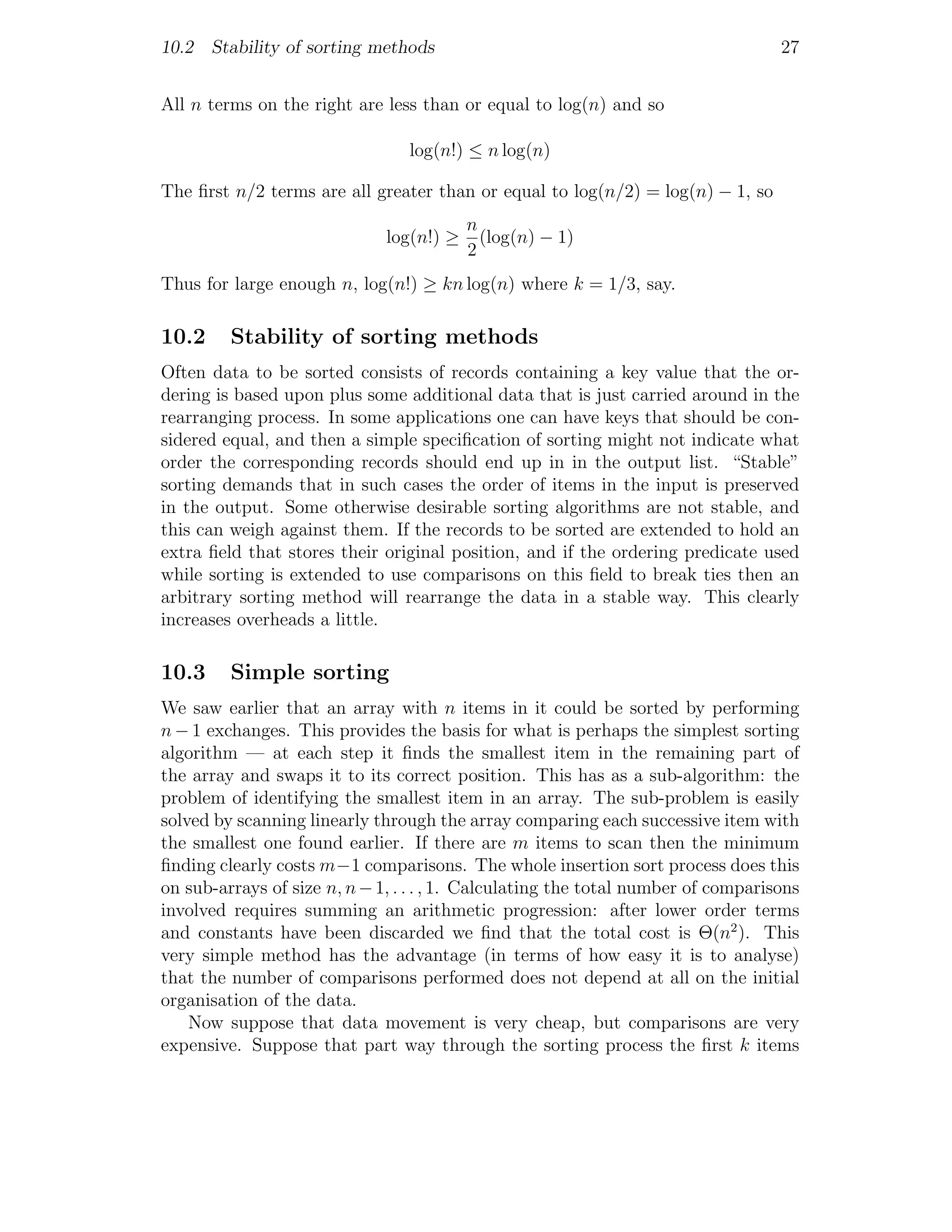 10.2 Stability of sorting methods                                                  27


All n terms on the right are less than or equal to log(n) and so

                                 log(n!) ≤ n log(n)

The ﬁrst n/2 terms are all greater than or equal to log(n/2) = log(n) − 1, so
                                          n
                              log(n!) ≥     (log(n) − 1)
                                          2
Thus for large enough n, log(n!) ≥ kn log(n) where k = 1/3, say.

10.2     Stability of sorting methods
Often data to be sorted consists of records containing a key value that the or-
dering is based upon plus some additional data that is just carried around in the
rearranging process. In some applications one can have keys that should be con-
sidered equal, and then a simple speciﬁcation of sorting might not indicate what
order the corresponding records should end up in in the output list. “Stable”
sorting demands that in such cases the order of items in the input is preserved
in the output. Some otherwise desirable sorting algorithms are not stable, and
this can weigh against them. If the records to be sorted are extended to hold an
extra ﬁeld that stores their original position, and if the ordering predicate used
while sorting is extended to use comparisons on this ﬁeld to break ties then an
arbitrary sorting method will rearrange the data in a stable way. This clearly
increases overheads a little.

10.3     Simple sorting
We saw earlier that an array with n items in it could be sorted by performing
n − 1 exchanges. This provides the basis for what is perhaps the simplest sorting
algorithm — at each step it ﬁnds the smallest item in the remaining part of
the array and swaps it to its correct position. This has as a sub-algorithm: the
problem of identifying the smallest item in an array. The sub-problem is easily
solved by scanning linearly through the array comparing each successive item with
the smallest one found earlier. If there are m items to scan then the minimum
ﬁnding clearly costs m−1 comparisons. The whole insertion sort process does this
on sub-arrays of size n, n − 1, . . . , 1. Calculating the total number of comparisons
involved requires summing an arithmetic progression: after lower order terms
and constants have been discarded we ﬁnd that the total cost is Θ(n2 ). This
very simple method has the advantage (in terms of how easy it is to analyse)
that the number of comparisons performed does not depend at all on the initial
organisation of the data.
    Now suppose that data movement is very cheap, but comparisons are very
expensive. Suppose that part way through the sorting process the ﬁrst k items
 