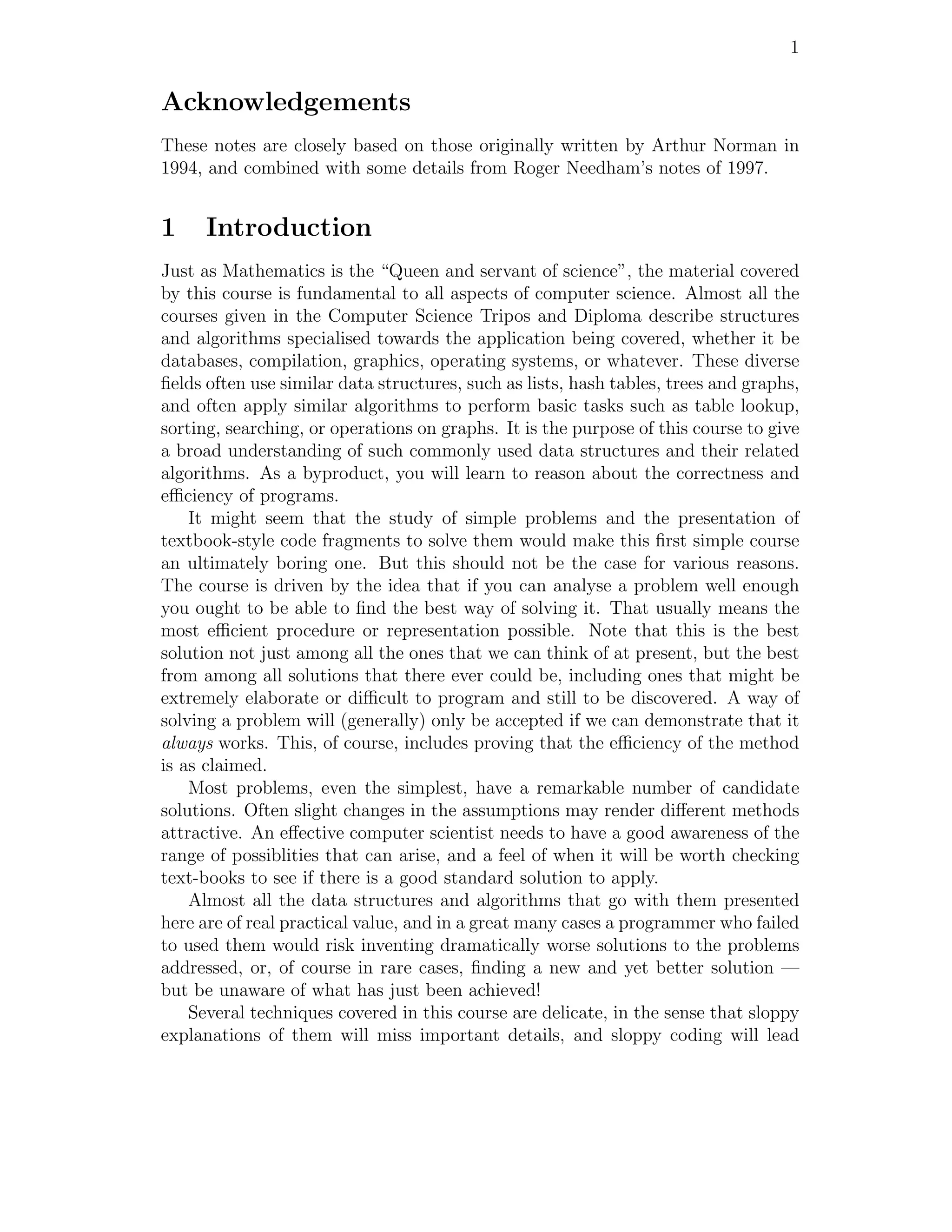 1


Acknowledgements
These notes are closely based on those originally written by Arthur Norman in
1994, and combined with some details from Roger Needham’s notes of 1997.


1     Introduction
Just as Mathematics is the “Queen and servant of science”, the material covered
by this course is fundamental to all aspects of computer science. Almost all the
courses given in the Computer Science Tripos and Diploma describe structures
and algorithms specialised towards the application being covered, whether it be
databases, compilation, graphics, operating systems, or whatever. These diverse
ﬁelds often use similar data structures, such as lists, hash tables, trees and graphs,
and often apply similar algorithms to perform basic tasks such as table lookup,
sorting, searching, or operations on graphs. It is the purpose of this course to give
a broad understanding of such commonly used data structures and their related
algorithms. As a byproduct, you will learn to reason about the correctness and
eﬃciency of programs.
    It might seem that the study of simple problems and the presentation of
textbook-style code fragments to solve them would make this ﬁrst simple course
an ultimately boring one. But this should not be the case for various reasons.
The course is driven by the idea that if you can analyse a problem well enough
you ought to be able to ﬁnd the best way of solving it. That usually means the
most eﬃcient procedure or representation possible. Note that this is the best
solution not just among all the ones that we can think of at present, but the best
from among all solutions that there ever could be, including ones that might be
extremely elaborate or diﬃcult to program and still to be discovered. A way of
solving a problem will (generally) only be accepted if we can demonstrate that it
always works. This, of course, includes proving that the eﬃciency of the method
is as claimed.
    Most problems, even the simplest, have a remarkable number of candidate
solutions. Often slight changes in the assumptions may render diﬀerent methods
attractive. An eﬀective computer scientist needs to have a good awareness of the
range of possiblities that can arise, and a feel of when it will be worth checking
text-books to see if there is a good standard solution to apply.
    Almost all the data structures and algorithms that go with them presented
here are of real practical value, and in a great many cases a programmer who failed
to used them would risk inventing dramatically worse solutions to the problems
addressed, or, of course in rare cases, ﬁnding a new and yet better solution —
but be unaware of what has just been achieved!
    Several techniques covered in this course are delicate, in the sense that sloppy
explanations of them will miss important details, and sloppy coding will lead
 