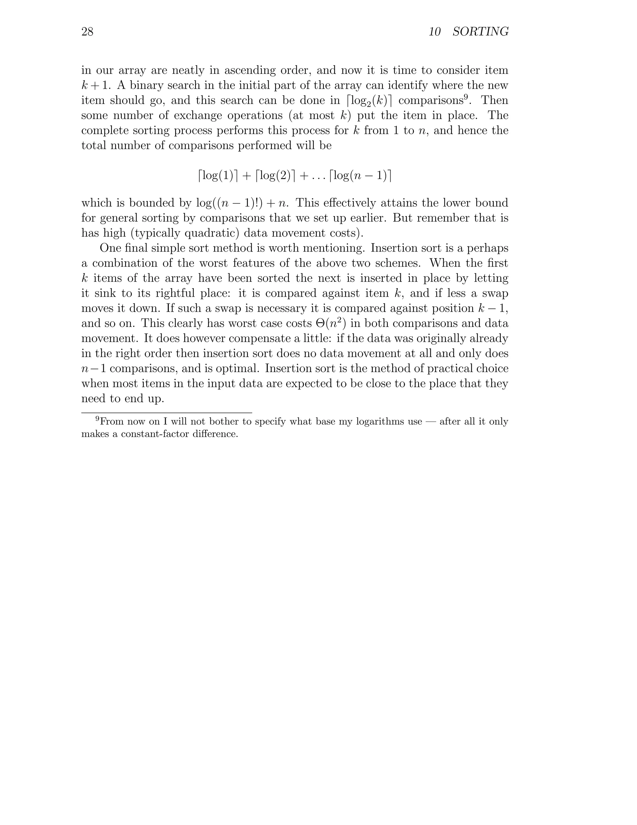 28                                                                       10 SORTING


in our array are neatly in ascending order, and now it is time to consider item
k + 1. A binary search in the initial part of the array can identify where the new
item should go, and this search can be done in log2 (k) comparisons9 . Then
some number of exchange operations (at most k) put the item in place. The
complete sorting process performs this process for k from 1 to n, and hence the
total number of comparisons performed will be

                         log(1) + log(2) + . . . log(n − 1)

which is bounded by log((n − 1)!) + n. This eﬀectively attains the lower bound
for general sorting by comparisons that we set up earlier. But remember that is
has high (typically quadratic) data movement costs).
    One ﬁnal simple sort method is worth mentioning. Insertion sort is a perhaps
a combination of the worst features of the above two schemes. When the ﬁrst
k items of the array have been sorted the next is inserted in place by letting
it sink to its rightful place: it is compared against item k, and if less a swap
moves it down. If such a swap is necessary it is compared against position k − 1,
and so on. This clearly has worst case costs Θ(n2 ) in both comparisons and data
movement. It does however compensate a little: if the data was originally already
in the right order then insertion sort does no data movement at all and only does
n−1 comparisons, and is optimal. Insertion sort is the method of practical choice
when most items in the input data are expected to be close to the place that they
need to end up.
     9
   From now on I will not bother to specify what base my logarithms use — after all it only
makes a constant-factor diﬀerence.
 