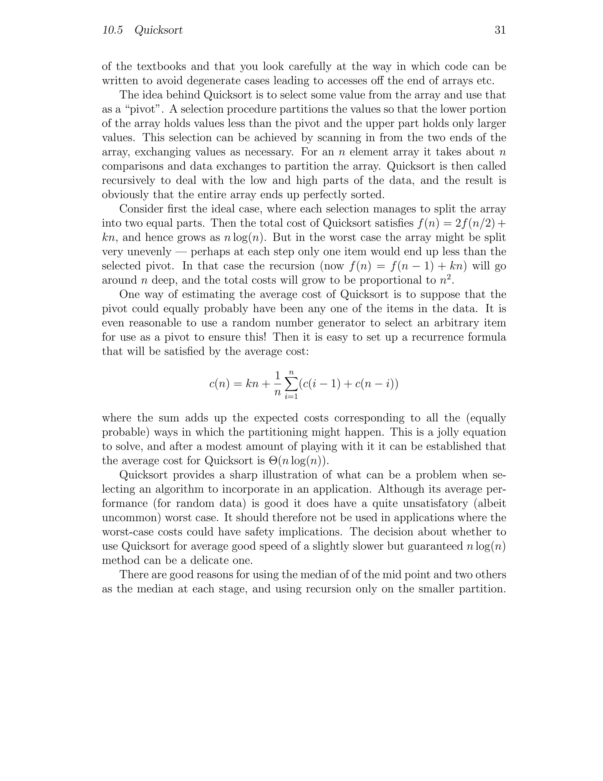 10.5 Quicksort                                                                  31


of the textbooks and that you look carefully at the way in which code can be
written to avoid degenerate cases leading to accesses oﬀ the end of arrays etc.
    The idea behind Quicksort is to select some value from the array and use that
as a “pivot”. A selection procedure partitions the values so that the lower portion
of the array holds values less than the pivot and the upper part holds only larger
values. This selection can be achieved by scanning in from the two ends of the
array, exchanging values as necessary. For an n element array it takes about n
comparisons and data exchanges to partition the array. Quicksort is then called
recursively to deal with the low and high parts of the data, and the result is
obviously that the entire array ends up perfectly sorted.
    Consider ﬁrst the ideal case, where each selection manages to split the array
into two equal parts. Then the total cost of Quicksort satisﬁes f (n) = 2f (n/2) +
kn, and hence grows as n log(n). But in the worst case the array might be split
very unevenly — perhaps at each step only one item would end up less than the
selected pivot. In that case the recursion (now f (n) = f (n − 1) + kn) will go
around n deep, and the total costs will grow to be proportional to n2 .
    One way of estimating the average cost of Quicksort is to suppose that the
pivot could equally probably have been any one of the items in the data. It is
even reasonable to use a random number generator to select an arbitrary item
for use as a pivot to ensure this! Then it is easy to set up a recurrence formula
that will be satisﬁed by the average cost:

                                  1 n
                      c(n) = kn +       (c(i − 1) + c(n − i))
                                  n i=1

where the sum adds up the expected costs corresponding to all the (equally
probable) ways in which the partitioning might happen. This is a jolly equation
to solve, and after a modest amount of playing with it it can be established that
the average cost for Quicksort is Θ(n log(n)).
    Quicksort provides a sharp illustration of what can be a problem when se-
lecting an algorithm to incorporate in an application. Although its average per-
formance (for random data) is good it does have a quite unsatisfatory (albeit
uncommon) worst case. It should therefore not be used in applications where the
worst-case costs could have safety implications. The decision about whether to
use Quicksort for average good speed of a slightly slower but guaranteed n log(n)
method can be a delicate one.
    There are good reasons for using the median of of the mid point and two others
as the median at each stage, and using recursion only on the smaller partition.
 
