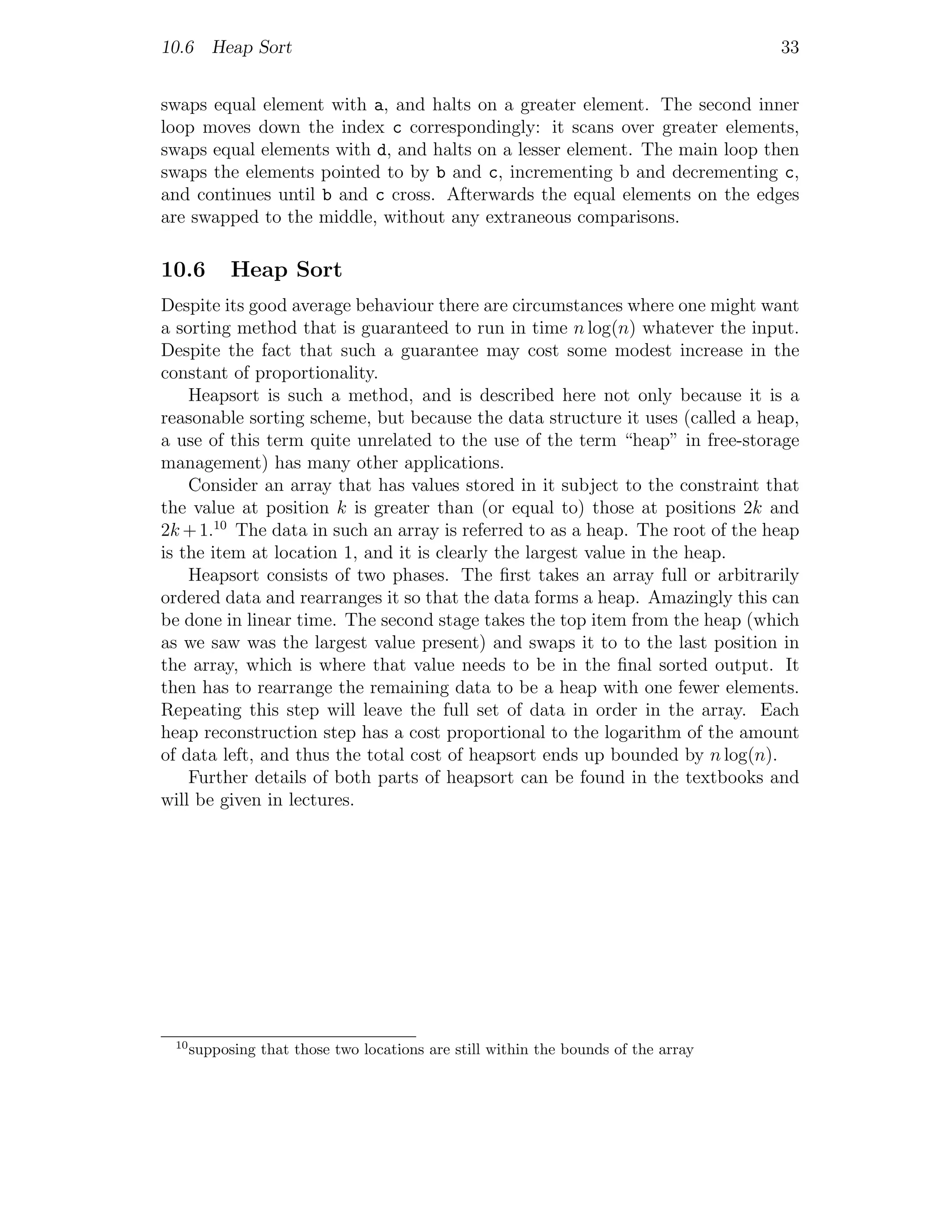 10.6 Heap Sort                                                                      33


swaps equal element with a, and halts on a greater element. The second inner
loop moves down the index c correspondingly: it scans over greater elements,
swaps equal elements with d, and halts on a lesser element. The main loop then
swaps the elements pointed to by b and c, incrementing b and decrementing c,
and continues until b and c cross. Afterwards the equal elements on the edges
are swapped to the middle, without any extraneous comparisons.

10.6        Heap Sort
Despite its good average behaviour there are circumstances where one might want
a sorting method that is guaranteed to run in time n log(n) whatever the input.
Despite the fact that such a guarantee may cost some modest increase in the
constant of proportionality.
    Heapsort is such a method, and is described here not only because it is a
reasonable sorting scheme, but because the data structure it uses (called a heap,
a use of this term quite unrelated to the use of the term “heap” in free-storage
management) has many other applications.
    Consider an array that has values stored in it subject to the constraint that
the value at position k is greater than (or equal to) those at positions 2k and
2k + 1.10 The data in such an array is referred to as a heap. The root of the heap
is the item at location 1, and it is clearly the largest value in the heap.
    Heapsort consists of two phases. The ﬁrst takes an array full or arbitrarily
ordered data and rearranges it so that the data forms a heap. Amazingly this can
be done in linear time. The second stage takes the top item from the heap (which
as we saw was the largest value present) and swaps it to to the last position in
the array, which is where that value needs to be in the ﬁnal sorted output. It
then has to rearrange the remaining data to be a heap with one fewer elements.
Repeating this step will leave the full set of data in order in the array. Each
heap reconstruction step has a cost proportional to the logarithm of the amount
of data left, and thus the total cost of heapsort ends up bounded by n log(n).
    Further details of both parts of heapsort can be found in the textbooks and
will be given in lectures.




 10
      supposing that those two locations are still within the bounds of the array
 