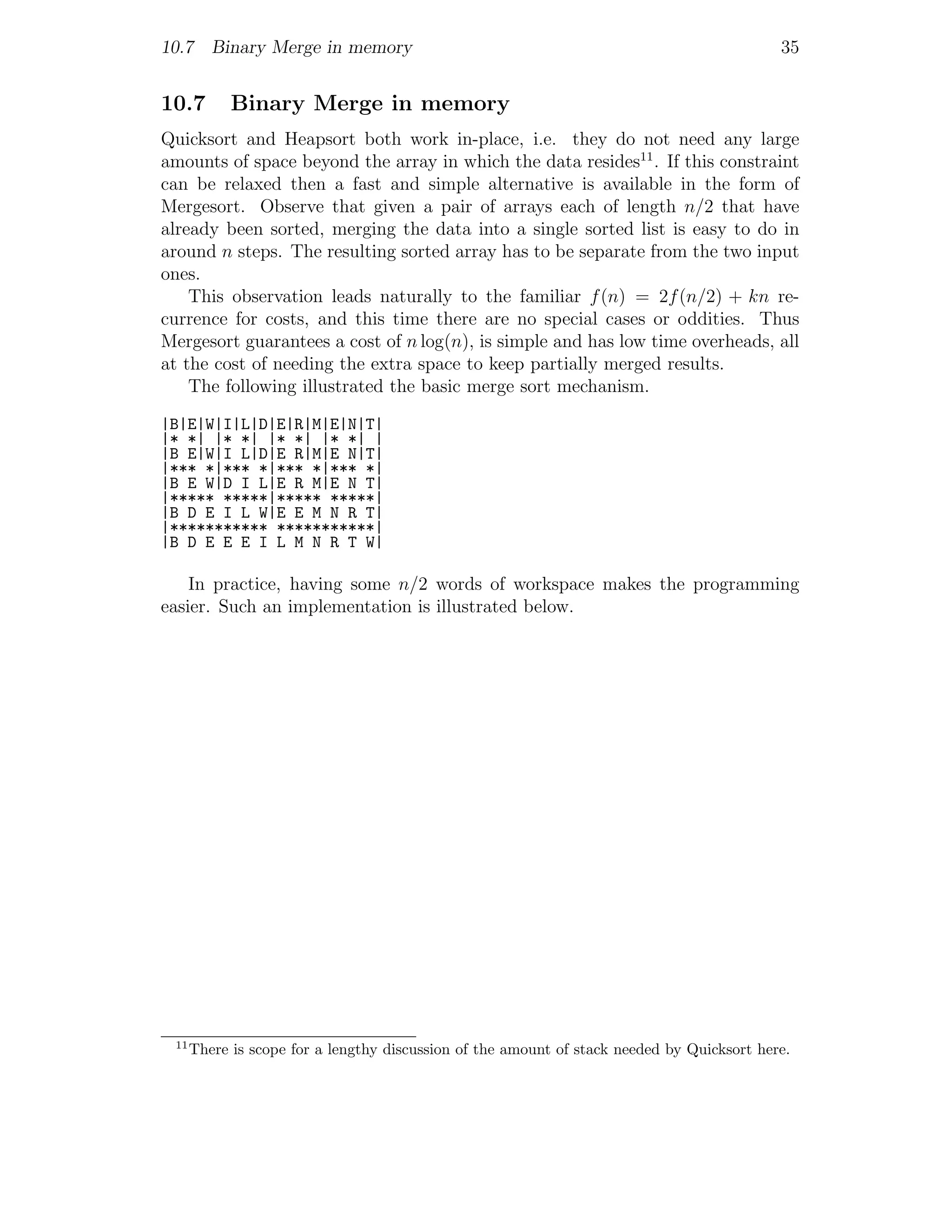 10.7 Binary Merge in memory                                                                 35


10.7        Binary Merge in memory
Quicksort and Heapsort both work in-place, i.e. they do not need any large
amounts of space beyond the array in which the data resides11 . If this constraint
can be relaxed then a fast and simple alternative is available in the form of
Mergesort. Observe that given a pair of arrays each of length n/2 that have
already been sorted, merging the data into a single sorted list is easy to do in
around n steps. The resulting sorted array has to be separate from the two input
ones.
    This observation leads naturally to the familiar f (n) = 2f (n/2) + kn re-
currence for costs, and this time there are no special cases or oddities. Thus
Mergesort guarantees a cost of n log(n), is simple and has low time overheads, all
at the cost of needing the extra space to keep partially merged results.
    The following illustrated the basic merge sort mechanism.
|B|E|W|I|L|D|E|R|M|E|N|T|
|* *| |* *| |* *| |* *| |
|B E|W|I L|D|E R|M|E N|T|
|*** *|*** *|*** *|*** *|
|B E W|D I L|E R M|E N T|
|***** *****|***** *****|
|B D E I L W|E E M N R T|
|*********** ***********|
|B D E E E I L M N R T W|

    In practice, having some n/2 words of workspace makes the programming
easier. Such an implementation is illustrated below.




 11
      There is scope for a lengthy discussion of the amount of stack needed by Quicksort here.
 