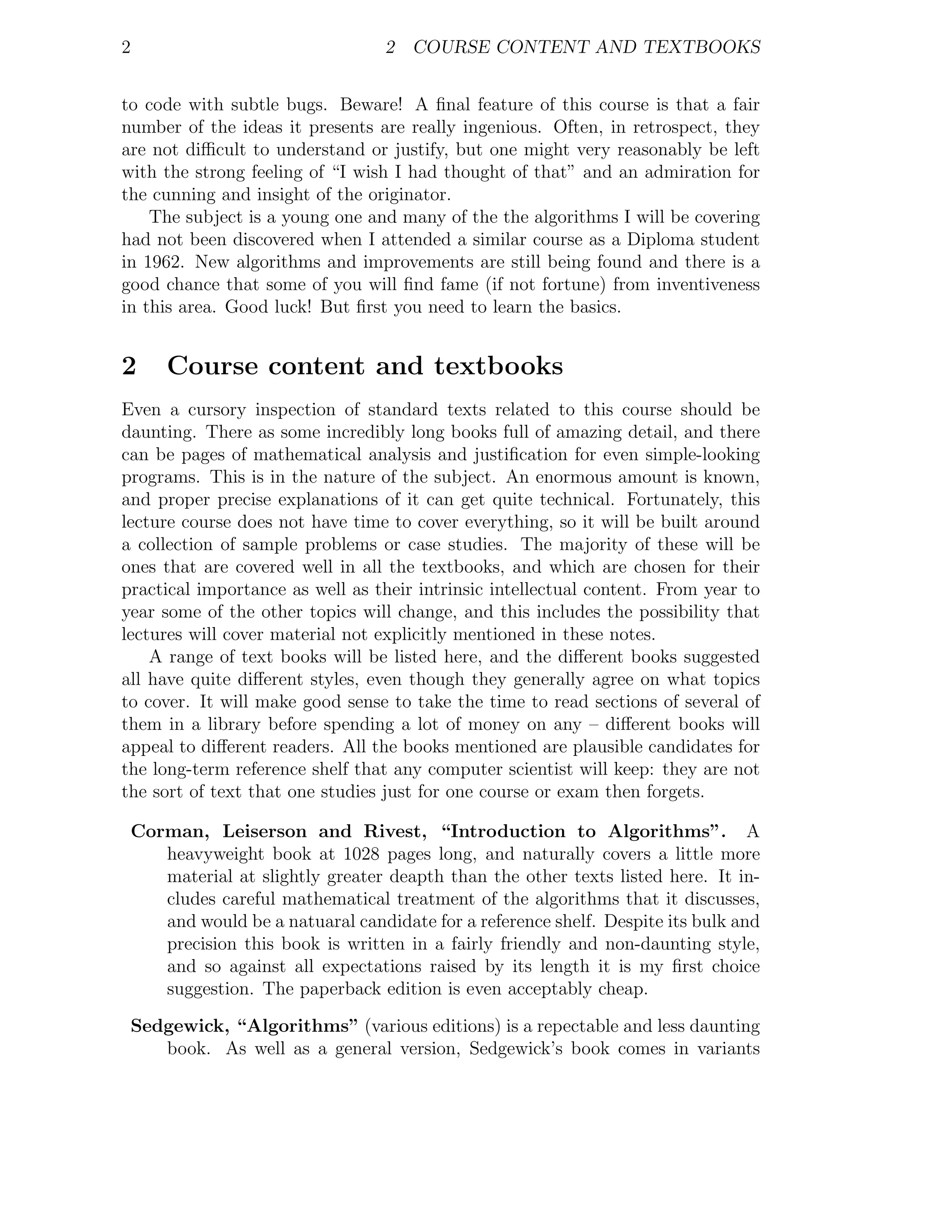 2                                   2 COURSE CONTENT AND TEXTBOOKS


to code with subtle bugs. Beware! A ﬁnal feature of this course is that a fair
number of the ideas it presents are really ingenious. Often, in retrospect, they
are not diﬃcult to understand or justify, but one might very reasonably be left
with the strong feeling of “I wish I had thought of that” and an admiration for
the cunning and insight of the originator.
    The subject is a young one and many of the the algorithms I will be covering
had not been discovered when I attended a similar course as a Diploma student
in 1962. New algorithms and improvements are still being found and there is a
good chance that some of you will ﬁnd fame (if not fortune) from inventiveness
in this area. Good luck! But ﬁrst you need to learn the basics.


2       Course content and textbooks
Even a cursory inspection of standard texts related to this course should be
daunting. There as some incredibly long books full of amazing detail, and there
can be pages of mathematical analysis and justiﬁcation for even simple-looking
programs. This is in the nature of the subject. An enormous amount is known,
and proper precise explanations of it can get quite technical. Fortunately, this
lecture course does not have time to cover everything, so it will be built around
a collection of sample problems or case studies. The majority of these will be
ones that are covered well in all the textbooks, and which are chosen for their
practical importance as well as their intrinsic intellectual content. From year to
year some of the other topics will change, and this includes the possibility that
lectures will cover material not explicitly mentioned in these notes.
    A range of text books will be listed here, and the diﬀerent books suggested
all have quite diﬀerent styles, even though they generally agree on what topics
to cover. It will make good sense to take the time to read sections of several of
them in a library before spending a lot of money on any – diﬀerent books will
appeal to diﬀerent readers. All the books mentioned are plausible candidates for
the long-term reference shelf that any computer scientist will keep: they are not
the sort of text that one studies just for one course or exam then forgets.

    Corman, Leiserson and Rivest, “Introduction to Algorithms”. A
       heavyweight book at 1028 pages long, and naturally covers a little more
       material at slightly greater deapth than the other texts listed here. It in-
       cludes careful mathematical treatment of the algorithms that it discusses,
       and would be a natuaral candidate for a reference shelf. Despite its bulk and
       precision this book is written in a fairly friendly and non-daunting style,
       and so against all expectations raised by its length it is my ﬁrst choice
       suggestion. The paperback edition is even acceptably cheap.

    Sedgewick, “Algorithms” (various editions) is a repectable and less daunting
       book. As well as a general version, Sedgewick’s book comes in variants
 