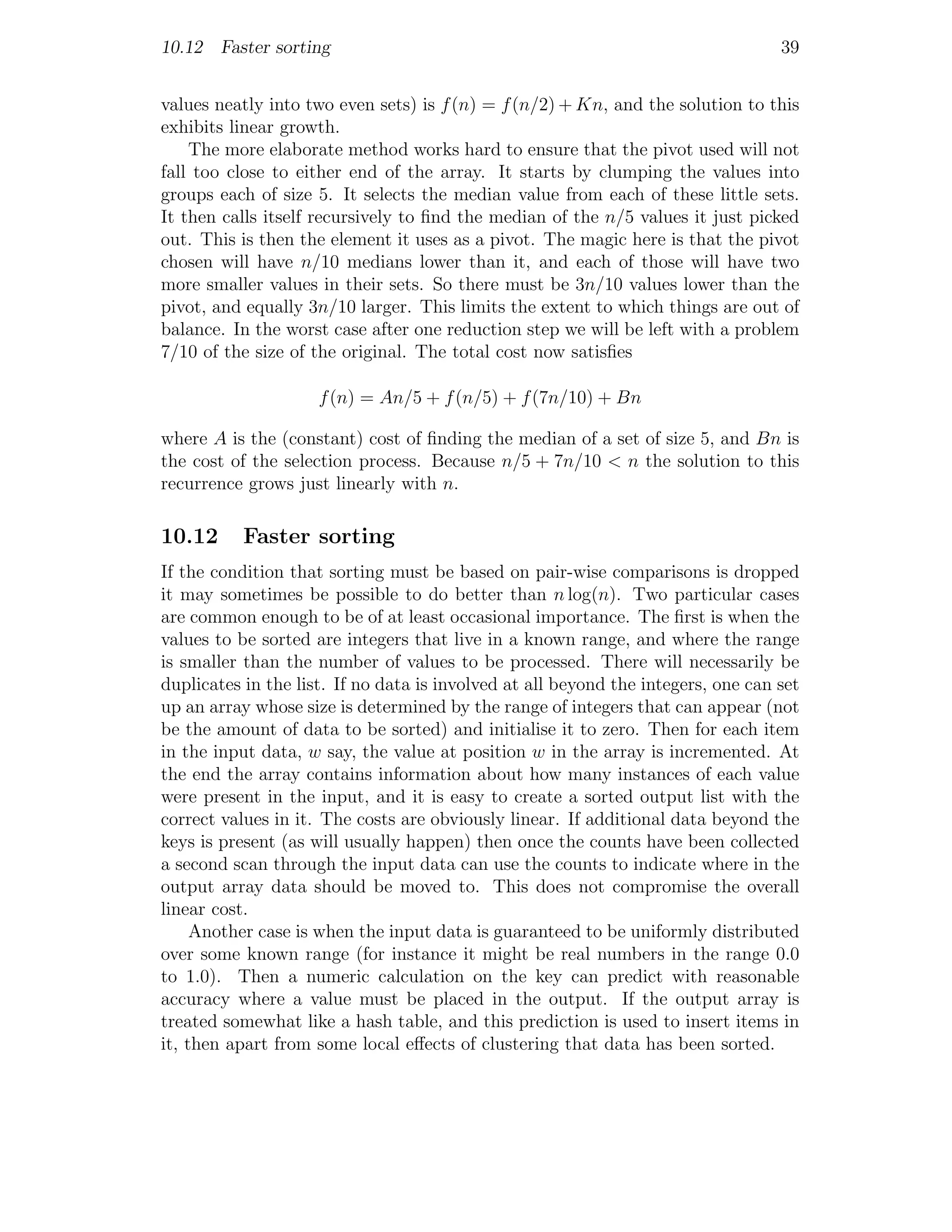 10.12 Faster sorting                                                               39


values neatly into two even sets) is f (n) = f (n/2) + Kn, and the solution to this
exhibits linear growth.
    The more elaborate method works hard to ensure that the pivot used will not
fall too close to either end of the array. It starts by clumping the values into
groups each of size 5. It selects the median value from each of these little sets.
It then calls itself recursively to ﬁnd the median of the n/5 values it just picked
out. This is then the element it uses as a pivot. The magic here is that the pivot
chosen will have n/10 medians lower than it, and each of those will have two
more smaller values in their sets. So there must be 3n/10 values lower than the
pivot, and equally 3n/10 larger. This limits the extent to which things are out of
balance. In the worst case after one reduction step we will be left with a problem
7/10 of the size of the original. The total cost now satisﬁes

                     f (n) = An/5 + f (n/5) + f (7n/10) + Bn

where A is the (constant) cost of ﬁnding the median of a set of size 5, and Bn is
the cost of the selection process. Because n/5 + 7n/10 < n the solution to this
recurrence grows just linearly with n.

10.12      Faster sorting
If the condition that sorting must be based on pair-wise comparisons is dropped
it may sometimes be possible to do better than n log(n). Two particular cases
are common enough to be of at least occasional importance. The ﬁrst is when the
values to be sorted are integers that live in a known range, and where the range
is smaller than the number of values to be processed. There will necessarily be
duplicates in the list. If no data is involved at all beyond the integers, one can set
up an array whose size is determined by the range of integers that can appear (not
be the amount of data to be sorted) and initialise it to zero. Then for each item
in the input data, w say, the value at position w in the array is incremented. At
the end the array contains information about how many instances of each value
were present in the input, and it is easy to create a sorted output list with the
correct values in it. The costs are obviously linear. If additional data beyond the
keys is present (as will usually happen) then once the counts have been collected
a second scan through the input data can use the counts to indicate where in the
output array data should be moved to. This does not compromise the overall
linear cost.
     Another case is when the input data is guaranteed to be uniformly distributed
over some known range (for instance it might be real numbers in the range 0.0
to 1.0). Then a numeric calculation on the key can predict with reasonable
accuracy where a value must be placed in the output. If the output array is
treated somewhat like a hash table, and this prediction is used to insert items in
it, then apart from some local eﬀects of clustering that data has been sorted.
 