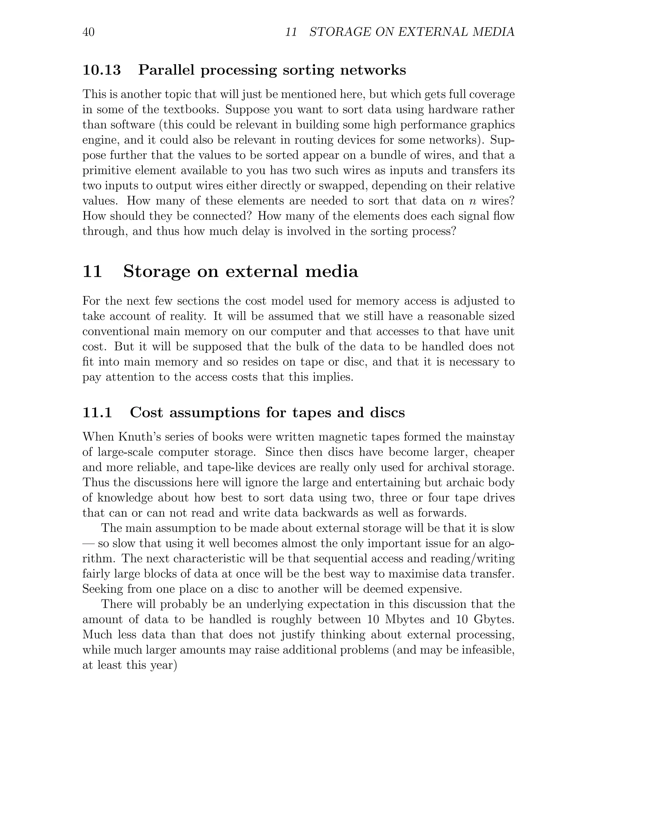 40                                     11 STORAGE ON EXTERNAL MEDIA


10.13     Parallel processing sorting networks
This is another topic that will just be mentioned here, but which gets full coverage
in some of the textbooks. Suppose you want to sort data using hardware rather
than software (this could be relevant in building some high performance graphics
engine, and it could also be relevant in routing devices for some networks). Sup-
pose further that the values to be sorted appear on a bundle of wires, and that a
primitive element available to you has two such wires as inputs and transfers its
two inputs to output wires either directly or swapped, depending on their relative
values. How many of these elements are needed to sort that data on n wires?
How should they be connected? How many of the elements does each signal ﬂow
through, and thus how much delay is involved in the sorting process?


11      Storage on external media
For the next few sections the cost model used for memory access is adjusted to
take account of reality. It will be assumed that we still have a reasonable sized
conventional main memory on our computer and that accesses to that have unit
cost. But it will be supposed that the bulk of the data to be handled does not
ﬁt into main memory and so resides on tape or disc, and that it is necessary to
pay attention to the access costs that this implies.

11.1     Cost assumptions for tapes and discs
When Knuth’s series of books were written magnetic tapes formed the mainstay
of large-scale computer storage. Since then discs have become larger, cheaper
and more reliable, and tape-like devices are really only used for archival storage.
Thus the discussions here will ignore the large and entertaining but archaic body
of knowledge about how best to sort data using two, three or four tape drives
that can or can not read and write data backwards as well as forwards.
    The main assumption to be made about external storage will be that it is slow
— so slow that using it well becomes almost the only important issue for an algo-
rithm. The next characteristic will be that sequential access and reading/writing
fairly large blocks of data at once will be the best way to maximise data transfer.
Seeking from one place on a disc to another will be deemed expensive.
    There will probably be an underlying expectation in this discussion that the
amount of data to be handled is roughly between 10 Mbytes and 10 Gbytes.
Much less data than that does not justify thinking about external processing,
while much larger amounts may raise additional problems (and may be infeasible,
at least this year)
 