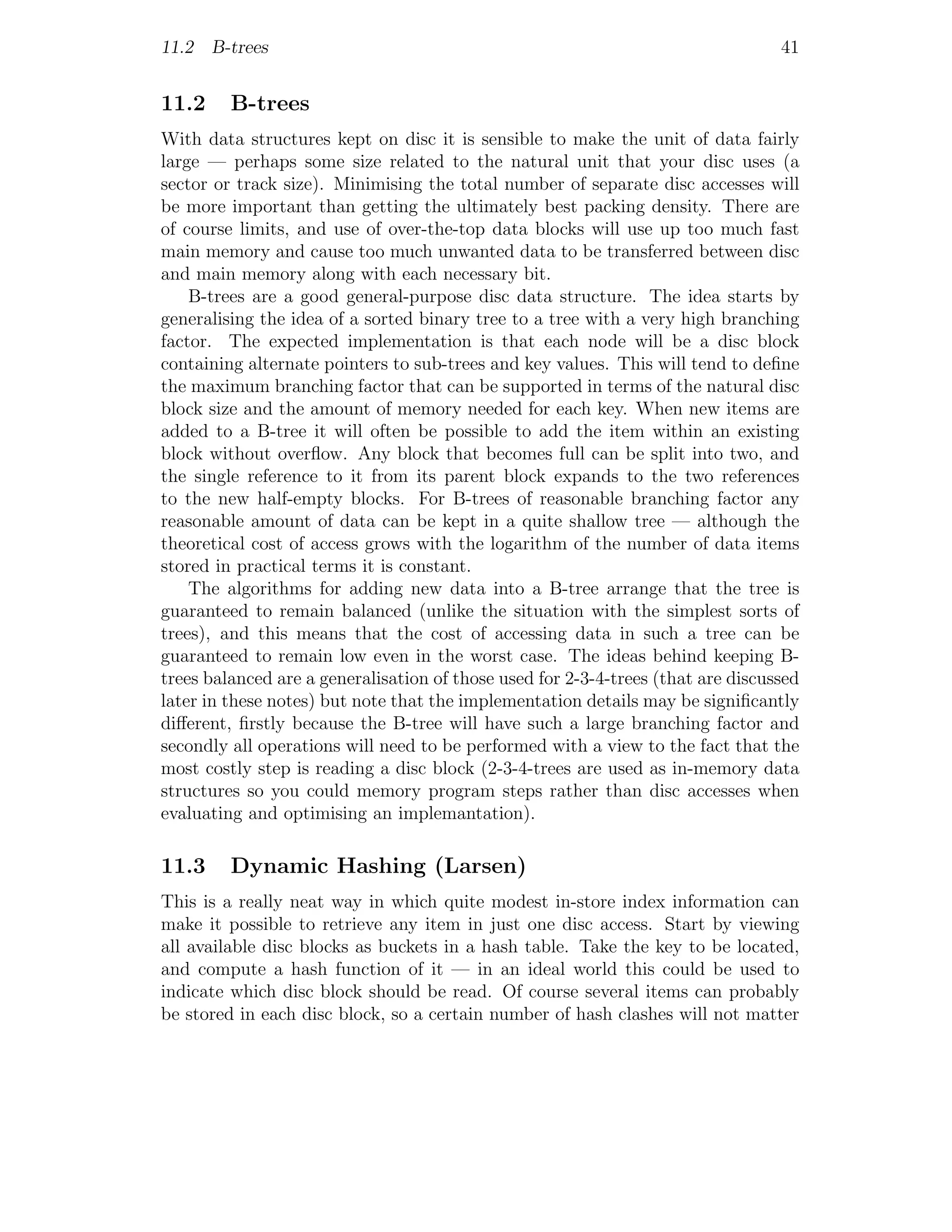 11.2 B-trees                                                                      41


11.2     B-trees
With data structures kept on disc it is sensible to make the unit of data fairly
large — perhaps some size related to the natural unit that your disc uses (a
sector or track size). Minimising the total number of separate disc accesses will
be more important than getting the ultimately best packing density. There are
of course limits, and use of over-the-top data blocks will use up too much fast
main memory and cause too much unwanted data to be transferred between disc
and main memory along with each necessary bit.
    B-trees are a good general-purpose disc data structure. The idea starts by
generalising the idea of a sorted binary tree to a tree with a very high branching
factor. The expected implementation is that each node will be a disc block
containing alternate pointers to sub-trees and key values. This will tend to deﬁne
the maximum branching factor that can be supported in terms of the natural disc
block size and the amount of memory needed for each key. When new items are
added to a B-tree it will often be possible to add the item within an existing
block without overﬂow. Any block that becomes full can be split into two, and
the single reference to it from its parent block expands to the two references
to the new half-empty blocks. For B-trees of reasonable branching factor any
reasonable amount of data can be kept in a quite shallow tree — although the
theoretical cost of access grows with the logarithm of the number of data items
stored in practical terms it is constant.
    The algorithms for adding new data into a B-tree arrange that the tree is
guaranteed to remain balanced (unlike the situation with the simplest sorts of
trees), and this means that the cost of accessing data in such a tree can be
guaranteed to remain low even in the worst case. The ideas behind keeping B-
trees balanced are a generalisation of those used for 2-3-4-trees (that are discussed
later in these notes) but note that the implementation details may be signiﬁcantly
diﬀerent, ﬁrstly because the B-tree will have such a large branching factor and
secondly all operations will need to be performed with a view to the fact that the
most costly step is reading a disc block (2-3-4-trees are used as in-memory data
structures so you could memory program steps rather than disc accesses when
evaluating and optimising an implemantation).

11.3     Dynamic Hashing (Larsen)
This is a really neat way in which quite modest in-store index information can
make it possible to retrieve any item in just one disc access. Start by viewing
all available disc blocks as buckets in a hash table. Take the key to be located,
and compute a hash function of it — in an ideal world this could be used to
indicate which disc block should be read. Of course several items can probably
be stored in each disc block, so a certain number of hash clashes will not matter
 