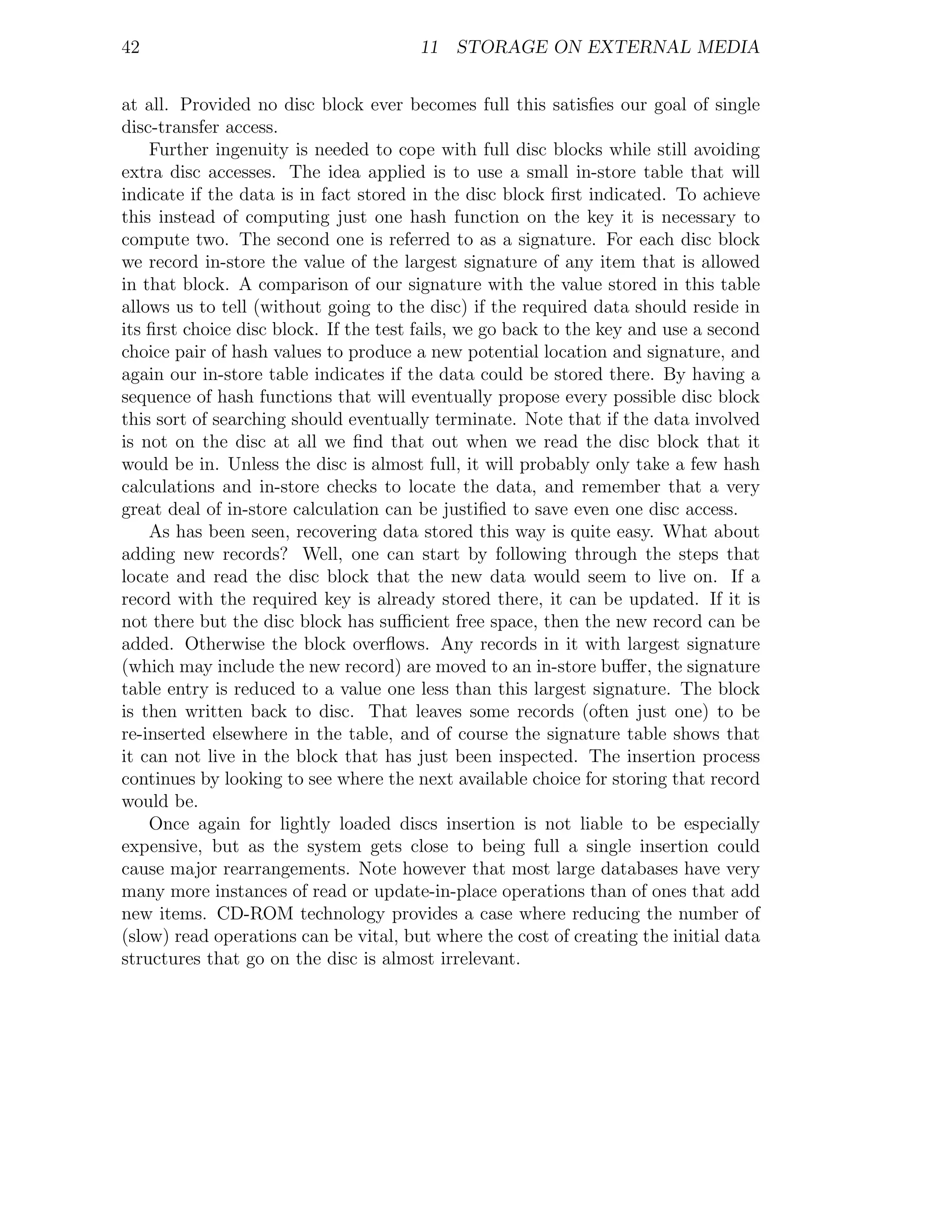 42                                     11 STORAGE ON EXTERNAL MEDIA


at all. Provided no disc block ever becomes full this satisﬁes our goal of single
disc-transfer access.
    Further ingenuity is needed to cope with full disc blocks while still avoiding
extra disc accesses. The idea applied is to use a small in-store table that will
indicate if the data is in fact stored in the disc block ﬁrst indicated. To achieve
this instead of computing just one hash function on the key it is necessary to
compute two. The second one is referred to as a signature. For each disc block
we record in-store the value of the largest signature of any item that is allowed
in that block. A comparison of our signature with the value stored in this table
allows us to tell (without going to the disc) if the required data should reside in
its ﬁrst choice disc block. If the test fails, we go back to the key and use a second
choice pair of hash values to produce a new potential location and signature, and
again our in-store table indicates if the data could be stored there. By having a
sequence of hash functions that will eventually propose every possible disc block
this sort of searching should eventually terminate. Note that if the data involved
is not on the disc at all we ﬁnd that out when we read the disc block that it
would be in. Unless the disc is almost full, it will probably only take a few hash
calculations and in-store checks to locate the data, and remember that a very
great deal of in-store calculation can be justiﬁed to save even one disc access.
    As has been seen, recovering data stored this way is quite easy. What about
adding new records? Well, one can start by following through the steps that
locate and read the disc block that the new data would seem to live on. If a
record with the required key is already stored there, it can be updated. If it is
not there but the disc block has suﬃcient free space, then the new record can be
added. Otherwise the block overﬂows. Any records in it with largest signature
(which may include the new record) are moved to an in-store buﬀer, the signature
table entry is reduced to a value one less than this largest signature. The block
is then written back to disc. That leaves some records (often just one) to be
re-inserted elsewhere in the table, and of course the signature table shows that
it can not live in the block that has just been inspected. The insertion process
continues by looking to see where the next available choice for storing that record
would be.
    Once again for lightly loaded discs insertion is not liable to be especially
expensive, but as the system gets close to being full a single insertion could
cause major rearrangements. Note however that most large databases have very
many more instances of read or update-in-place operations than of ones that add
new items. CD-ROM technology provides a case where reducing the number of
(slow) read operations can be vital, but where the cost of creating the initial data
structures that go on the disc is almost irrelevant.
 