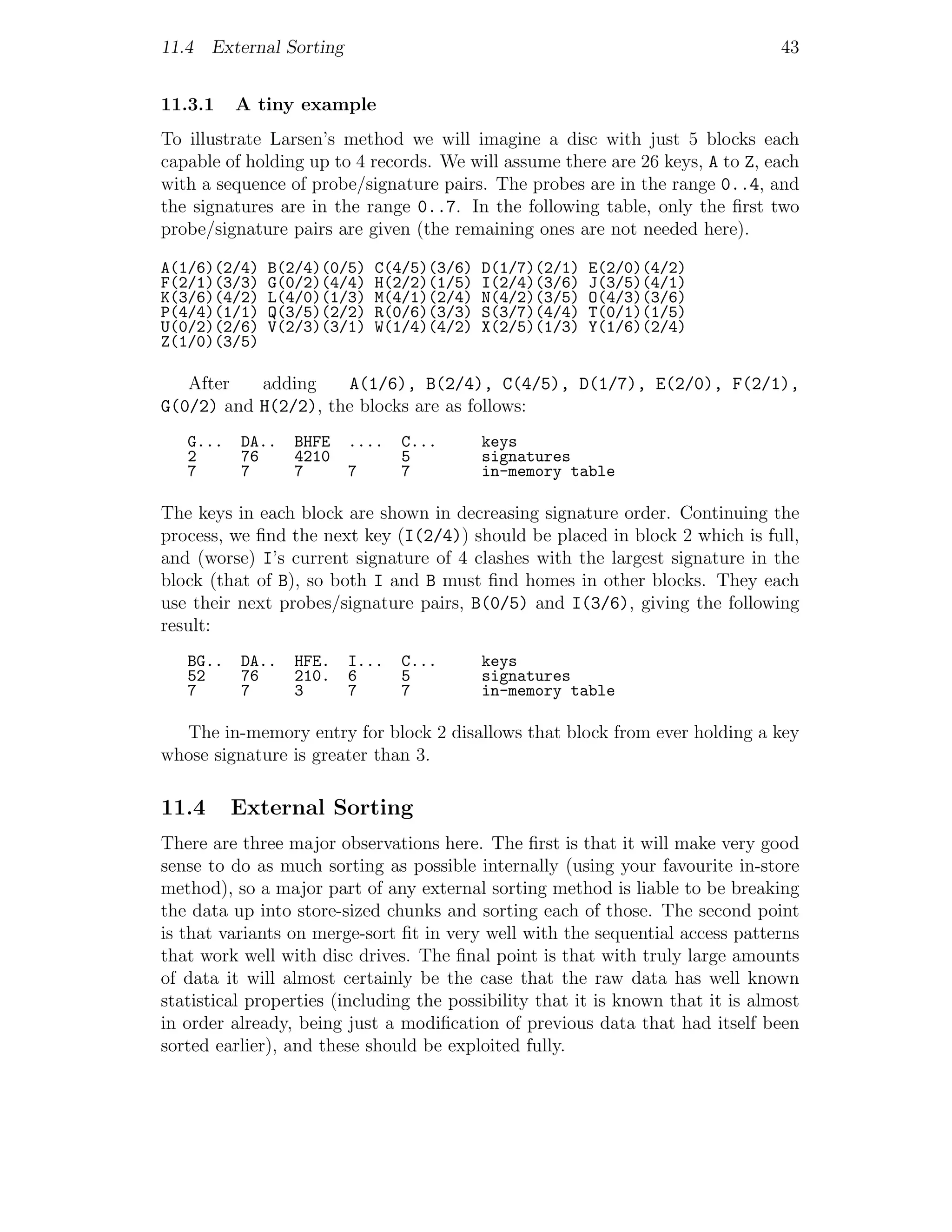 11.4 External Sorting                                                            43


11.3.1    A tiny example
To illustrate Larsen’s method we will imagine a disc with just 5 blocks each
capable of holding up to 4 records. We will assume there are 26 keys, A to Z, each
with a sequence of probe/signature pairs. The probes are in the range 0..4, and
the signatures are in the range 0..7. In the following table, only the ﬁrst two
probe/signature pairs are given (the remaining ones are not needed here).

A(1/6)(2/4)   B(2/4)(0/5)   C(4/5)(3/6)   D(1/7)(2/1)   E(2/0)(4/2)
F(2/1)(3/3)   G(0/2)(4/4)   H(2/2)(1/5)   I(2/4)(3/6)   J(3/5)(4/1)
K(3/6)(4/2)   L(4/0)(1/3)   M(4/1)(2/4)   N(4/2)(3/5)   O(4/3)(3/6)
P(4/4)(1/1)   Q(3/5)(2/2)   R(0/6)(3/3)   S(3/7)(4/4)   T(0/1)(1/5)
U(0/2)(2/6)   V(2/3)(3/1)   W(1/4)(4/2)   X(2/5)(1/3)   Y(1/6)(2/4)
Z(1/0)(3/5)

   After   adding    A(1/6), B(2/4), C(4/5), D(1/7), E(2/0), F(2/1),
G(0/2) and H(2/2), the blocks are as follows:
   G...   DA..   BHFE   ....   C...       keys
   2      76     4210          5          signatures
   7      7      7      7      7          in-memory table

The keys in each block are shown in decreasing signature order. Continuing the
process, we ﬁnd the next key (I(2/4)) should be placed in block 2 which is full,
and (worse) I’s current signature of 4 clashes with the largest signature in the
block (that of B), so both I and B must ﬁnd homes in other blocks. They each
use their next probes/signature pairs, B(0/5) and I(3/6), giving the following
result:
   BG..   DA..   HFE.   I...   C...       keys
   52     76     210.   6      5          signatures
   7      7      3      7      7          in-memory table

  The in-memory entry for block 2 disallows that block from ever holding a key
whose signature is greater than 3.

11.4      External Sorting
There are three major observations here. The ﬁrst is that it will make very good
sense to do as much sorting as possible internally (using your favourite in-store
method), so a major part of any external sorting method is liable to be breaking
the data up into store-sized chunks and sorting each of those. The second point
is that variants on merge-sort ﬁt in very well with the sequential access patterns
that work well with disc drives. The ﬁnal point is that with truly large amounts
of data it will almost certainly be the case that the raw data has well known
statistical properties (including the possibility that it is known that it is almost
in order already, being just a modiﬁcation of previous data that had itself been
sorted earlier), and these should be exploited fully.
 