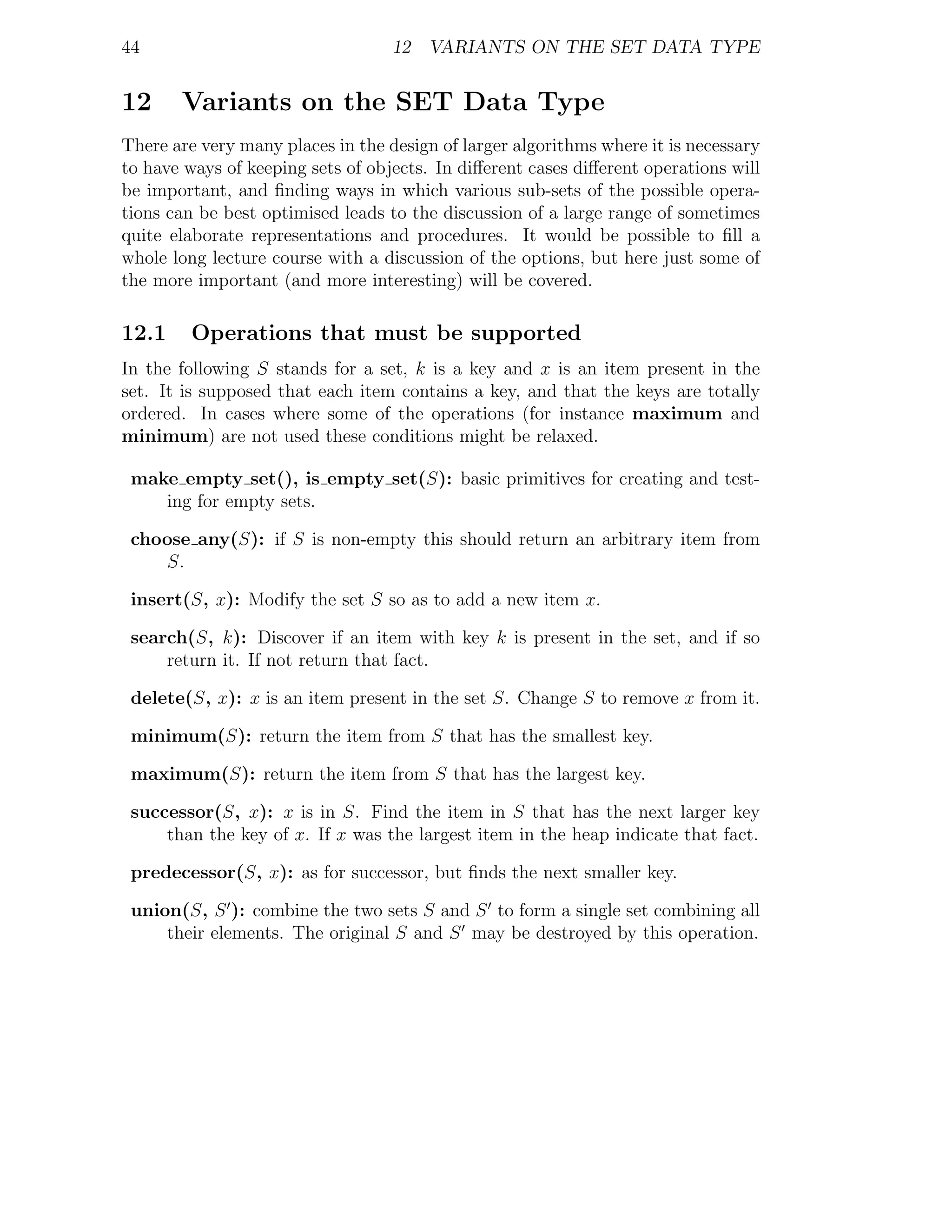 44                                 12 VARIANTS ON THE SET DATA TYPE


12     Variants on the SET Data Type
There are very many places in the design of larger algorithms where it is necessary
to have ways of keeping sets of objects. In diﬀerent cases diﬀerent operations will
be important, and ﬁnding ways in which various sub-sets of the possible opera-
tions can be best optimised leads to the discussion of a large range of sometimes
quite elaborate representations and procedures. It would be possible to ﬁll a
whole long lecture course with a discussion of the options, but here just some of
the more important (and more interesting) will be covered.

12.1     Operations that must be supported
In the following S stands for a set, k is a key and x is an item present in the
set. It is supposed that each item contains a key, and that the keys are totally
ordered. In cases where some of the operations (for instance maximum and
minimum) are not used these conditions might be relaxed.

 make empty set(), is empty set(S): basic primitives for creating and test-
    ing for empty sets.

 choose any(S): if S is non-empty this should return an arbitrary item from
    S.

 insert(S, x): Modify the set S so as to add a new item x.

 search(S, k): Discover if an item with key k is present in the set, and if so
     return it. If not return that fact.

 delete(S, x): x is an item present in the set S. Change S to remove x from it.

 minimum(S): return the item from S that has the smallest key.

 maximum(S): return the item from S that has the largest key.

 successor(S, x): x is in S. Find the item in S that has the next larger key
     than the key of x. If x was the largest item in the heap indicate that fact.

 predecessor(S, x): as for successor, but ﬁnds the next smaller key.

 union(S, S ): combine the two sets S and S to form a single set combining all
     their elements. The original S and S may be destroyed by this operation.
 
