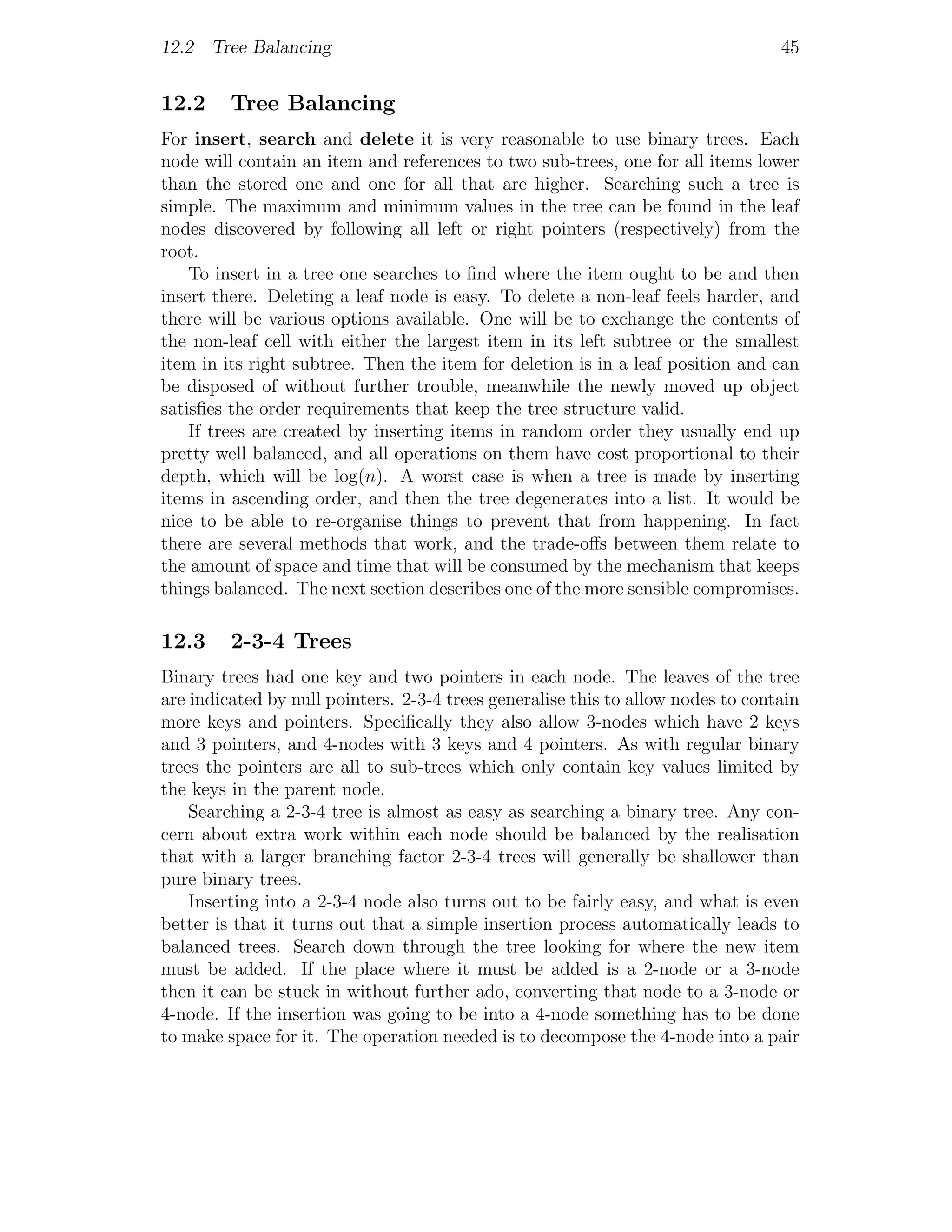 12.2 Tree Balancing                                                               45


12.2     Tree Balancing
For insert, search and delete it is very reasonable to use binary trees. Each
node will contain an item and references to two sub-trees, one for all items lower
than the stored one and one for all that are higher. Searching such a tree is
simple. The maximum and minimum values in the tree can be found in the leaf
nodes discovered by following all left or right pointers (respectively) from the
root.
    To insert in a tree one searches to ﬁnd where the item ought to be and then
insert there. Deleting a leaf node is easy. To delete a non-leaf feels harder, and
there will be various options available. One will be to exchange the contents of
the non-leaf cell with either the largest item in its left subtree or the smallest
item in its right subtree. Then the item for deletion is in a leaf position and can
be disposed of without further trouble, meanwhile the newly moved up object
satisﬁes the order requirements that keep the tree structure valid.
    If trees are created by inserting items in random order they usually end up
pretty well balanced, and all operations on them have cost proportional to their
depth, which will be log(n). A worst case is when a tree is made by inserting
items in ascending order, and then the tree degenerates into a list. It would be
nice to be able to re-organise things to prevent that from happening. In fact
there are several methods that work, and the trade-oﬀs between them relate to
the amount of space and time that will be consumed by the mechanism that keeps
things balanced. The next section describes one of the more sensible compromises.

12.3     2-3-4 Trees
Binary trees had one key and two pointers in each node. The leaves of the tree
are indicated by null pointers. 2-3-4 trees generalise this to allow nodes to contain
more keys and pointers. Speciﬁcally they also allow 3-nodes which have 2 keys
and 3 pointers, and 4-nodes with 3 keys and 4 pointers. As with regular binary
trees the pointers are all to sub-trees which only contain key values limited by
the keys in the parent node.
    Searching a 2-3-4 tree is almost as easy as searching a binary tree. Any con-
cern about extra work within each node should be balanced by the realisation
that with a larger branching factor 2-3-4 trees will generally be shallower than
pure binary trees.
    Inserting into a 2-3-4 node also turns out to be fairly easy, and what is even
better is that it turns out that a simple insertion process automatically leads to
balanced trees. Search down through the tree looking for where the new item
must be added. If the place where it must be added is a 2-node or a 3-node
then it can be stuck in without further ado, converting that node to a 3-node or
4-node. If the insertion was going to be into a 4-node something has to be done
to make space for it. The operation needed is to decompose the 4-node into a pair
 