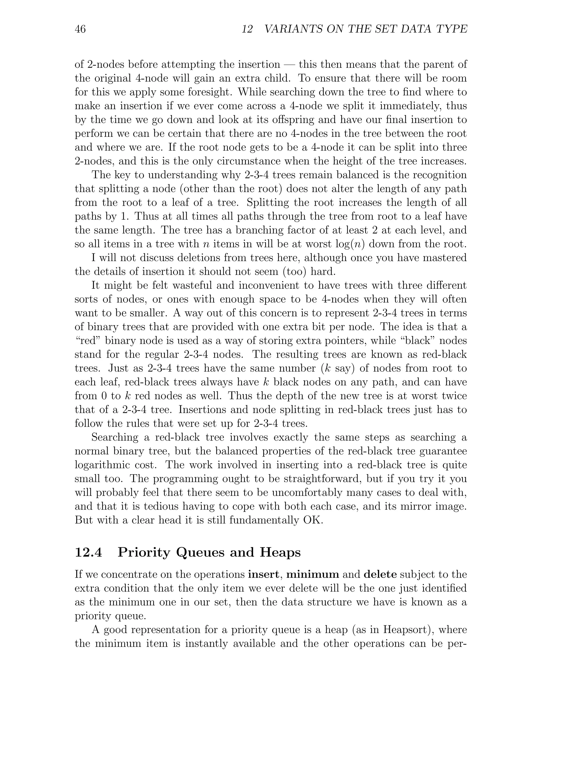 46                                12 VARIANTS ON THE SET DATA TYPE


of 2-nodes before attempting the insertion — this then means that the parent of
the original 4-node will gain an extra child. To ensure that there will be room
for this we apply some foresight. While searching down the tree to ﬁnd where to
make an insertion if we ever come across a 4-node we split it immediately, thus
by the time we go down and look at its oﬀspring and have our ﬁnal insertion to
perform we can be certain that there are no 4-nodes in the tree between the root
and where we are. If the root node gets to be a 4-node it can be split into three
2-nodes, and this is the only circumstance when the height of the tree increases.
    The key to understanding why 2-3-4 trees remain balanced is the recognition
that splitting a node (other than the root) does not alter the length of any path
from the root to a leaf of a tree. Splitting the root increases the length of all
paths by 1. Thus at all times all paths through the tree from root to a leaf have
the same length. The tree has a branching factor of at least 2 at each level, and
so all items in a tree with n items in will be at worst log(n) down from the root.
    I will not discuss deletions from trees here, although once you have mastered
the details of insertion it should not seem (too) hard.
    It might be felt wasteful and inconvenient to have trees with three diﬀerent
sorts of nodes, or ones with enough space to be 4-nodes when they will often
want to be smaller. A way out of this concern is to represent 2-3-4 trees in terms
of binary trees that are provided with one extra bit per node. The idea is that a
“red” binary node is used as a way of storing extra pointers, while “black” nodes
stand for the regular 2-3-4 nodes. The resulting trees are known as red-black
trees. Just as 2-3-4 trees have the same number (k say) of nodes from root to
each leaf, red-black trees always have k black nodes on any path, and can have
from 0 to k red nodes as well. Thus the depth of the new tree is at worst twice
that of a 2-3-4 tree. Insertions and node splitting in red-black trees just has to
follow the rules that were set up for 2-3-4 trees.
    Searching a red-black tree involves exactly the same steps as searching a
normal binary tree, but the balanced properties of the red-black tree guarantee
logarithmic cost. The work involved in inserting into a red-black tree is quite
small too. The programming ought to be straightforward, but if you try it you
will probably feel that there seem to be uncomfortably many cases to deal with,
and that it is tedious having to cope with both each case, and its mirror image.
But with a clear head it is still fundamentally OK.

12.4    Priority Queues and Heaps
If we concentrate on the operations insert, minimum and delete subject to the
extra condition that the only item we ever delete will be the one just identiﬁed
as the minimum one in our set, then the data structure we have is known as a
priority queue.
    A good representation for a priority queue is a heap (as in Heapsort), where
the minimum item is instantly available and the other operations can be per-
 