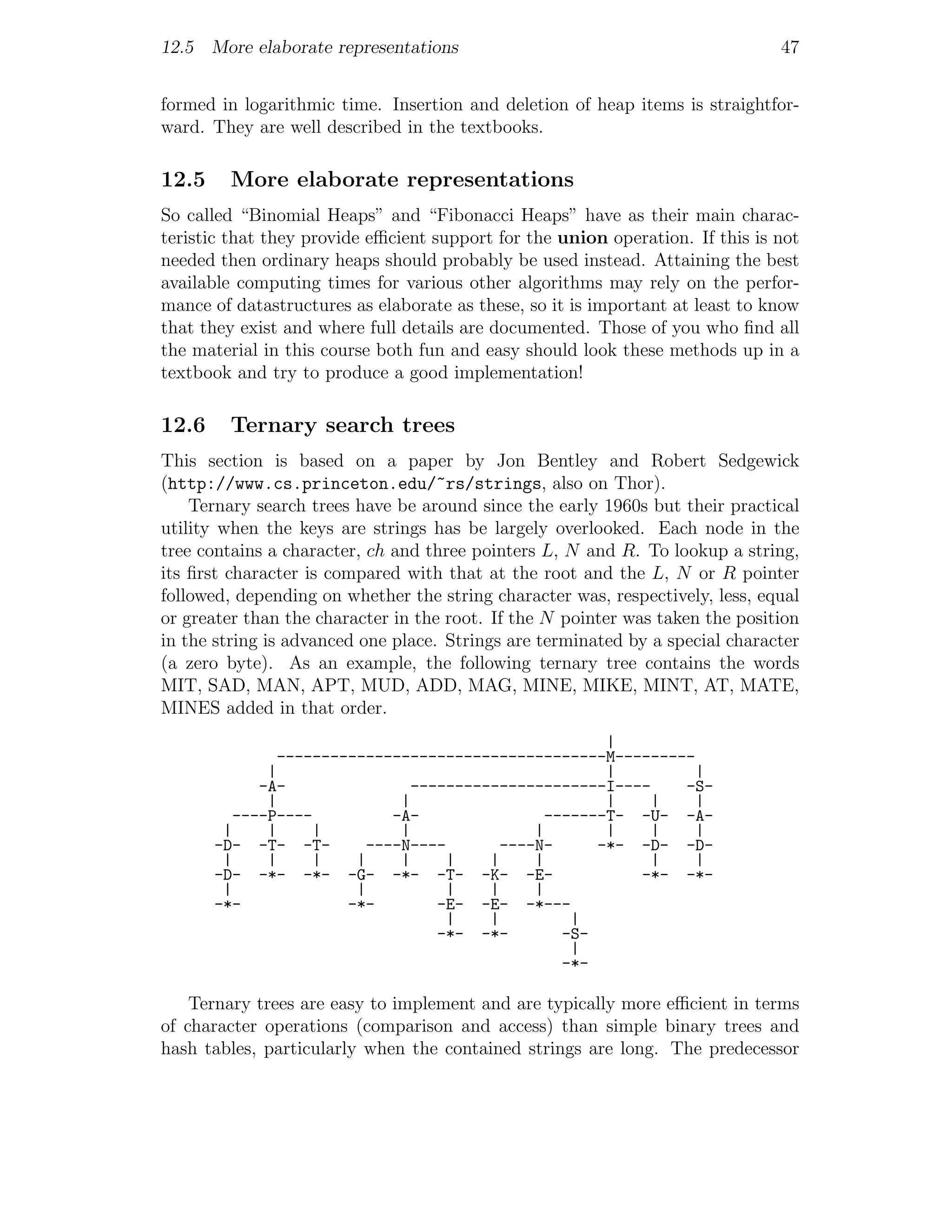 12.5 More elaborate representations                                            47


formed in logarithmic time. Insertion and deletion of heap items is straightfor-
ward. They are well described in the textbooks.

12.5    More elaborate representations
So called “Binomial Heaps” and “Fibonacci Heaps” have as their main charac-
teristic that they provide eﬃcient support for the union operation. If this is not
needed then ordinary heaps should probably be used instead. Attaining the best
available computing times for various other algorithms may rely on the perfor-
mance of datastructures as elaborate as these, so it is important at least to know
that they exist and where full details are documented. Those of you who ﬁnd all
the material in this course both fun and easy should look these methods up in a
textbook and try to produce a good implementation!

12.6    Ternary search trees
This section is based on a paper by Jon Bentley and Robert Sedgewick
(http://www.cs.princeton.edu/~rs/strings, also on Thor).
    Ternary search trees have be around since the early 1960s but their practical
utility when the keys are strings has be largely overlooked. Each node in the
tree contains a character, ch and three pointers L, N and R. To lookup a string,
its ﬁrst character is compared with that at the root and the L, N or R pointer
followed, depending on whether the string character was, respectively, less, equal
or greater than the character in the root. If the N pointer was taken the position
in the string is advanced one place. Strings are terminated by a special character
(a zero byte). As an example, the following ternary tree contains the words
MIT, SAD, MAN, APT, MUD, ADD, MAG, MINE, MIKE, MINT, AT, MATE,
MINES added in that order.
                                                     |
               -------------------------------------M---------
              |                                      |         |
             -A-               ----------------------I----   -S-
              |              |                       |     |   |
          ----P----         -A-               -------T- -U- -A-
        |     |     |        |               |       |     |   |
       -D- -T- -T-       ----N----       ----N-     -*- -D- -D-
        |     |     |   |    |     |    |    |             |   |
       -D- -*- -*- -G- -*- -T- -K- -E-                   -*- -*-
        |               |          |    |    |
       -*-             -*-        -E- -E- -*---
                                   |    |        |
                                  -*- -*-       -S-
                                                 |
                                                -*-

    Ternary trees are easy to implement and are typically more eﬃcient in terms
of character operations (comparison and access) than simple binary trees and
hash tables, particularly when the contained strings are long. The predecessor
 