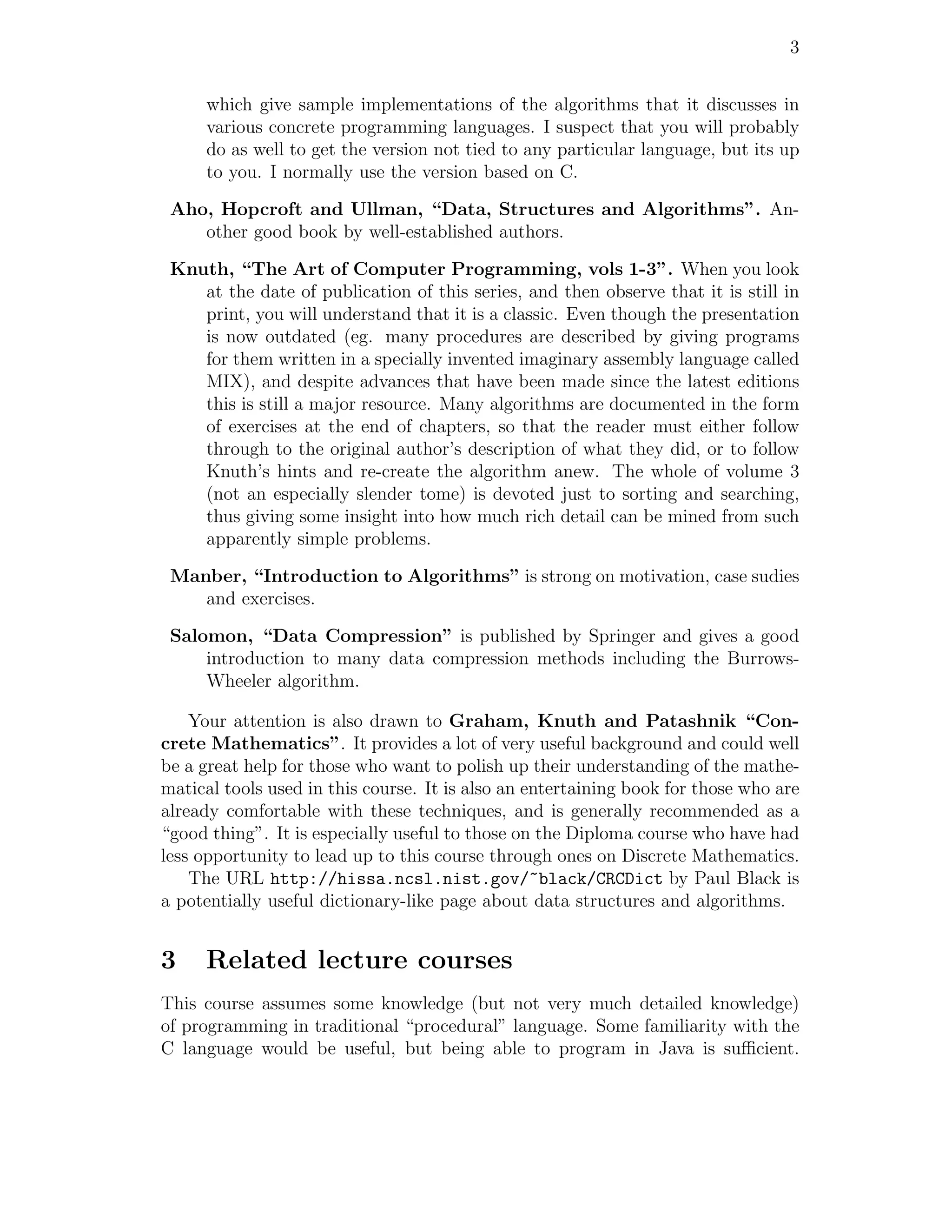 3


     which give sample implementations of the algorithms that it discusses in
     various concrete programming languages. I suspect that you will probably
     do as well to get the version not tied to any particular language, but its up
     to you. I normally use the version based on C.

 Aho, Hopcroft and Ullman, “Data, Structures and Algorithms”. An-
    other good book by well-established authors.

 Knuth, “The Art of Computer Programming, vols 1-3”. When you look
    at the date of publication of this series, and then observe that it is still in
    print, you will understand that it is a classic. Even though the presentation
    is now outdated (eg. many procedures are described by giving programs
    for them written in a specially invented imaginary assembly language called
    MIX), and despite advances that have been made since the latest editions
    this is still a major resource. Many algorithms are documented in the form
    of exercises at the end of chapters, so that the reader must either follow
    through to the original author’s description of what they did, or to follow
    Knuth’s hints and re-create the algorithm anew. The whole of volume 3
    (not an especially slender tome) is devoted just to sorting and searching,
    thus giving some insight into how much rich detail can be mined from such
    apparently simple problems.

 Manber, “Introduction to Algorithms” is strong on motivation, case sudies
    and exercises.

 Salomon, “Data Compression” is published by Springer and gives a good
     introduction to many data compression methods including the Burrows-
     Wheeler algorithm.

    Your attention is also drawn to Graham, Knuth and Patashnik “Con-
crete Mathematics”. It provides a lot of very useful background and could well
be a great help for those who want to polish up their understanding of the mathe-
matical tools used in this course. It is also an entertaining book for those who are
already comfortable with these techniques, and is generally recommended as a
“good thing”. It is especially useful to those on the Diploma course who have had
less opportunity to lead up to this course through ones on Discrete Mathematics.
    The URL http://hissa.ncsl.nist.gov/~black/CRCDict by Paul Black is
a potentially useful dictionary-like page about data structures and algorithms.


3    Related lecture courses
This course assumes some knowledge (but not very much detailed knowledge)
of programming in traditional “procedural” language. Some familiarity with the
C language would be useful, but being able to program in Java is suﬃcient.
 