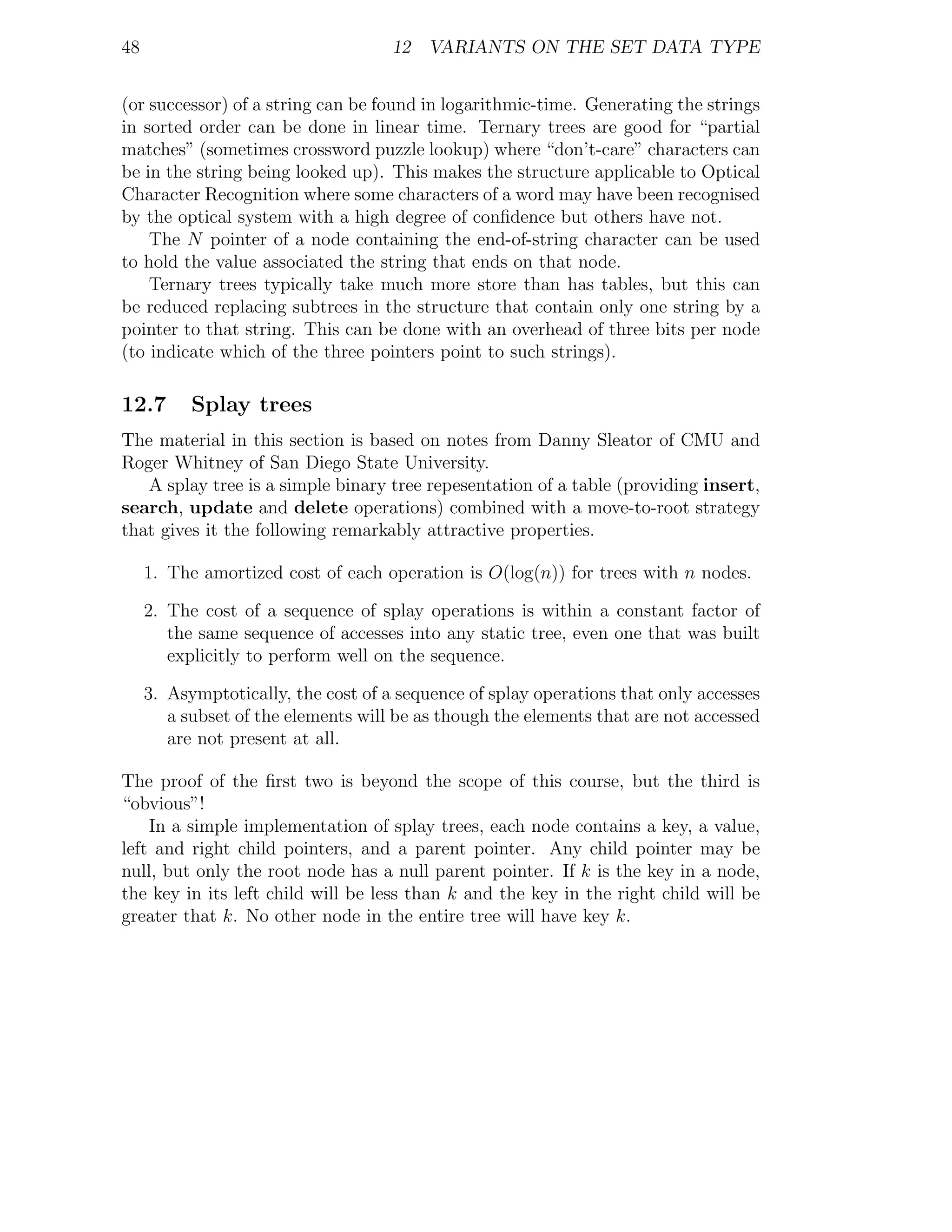48                                   12 VARIANTS ON THE SET DATA TYPE


(or successor) of a string can be found in logarithmic-time. Generating the strings
in sorted order can be done in linear time. Ternary trees are good for “partial
matches” (sometimes crossword puzzle lookup) where “don’t-care” characters can
be in the string being looked up). This makes the structure applicable to Optical
Character Recognition where some characters of a word may have been recognised
by the optical system with a high degree of conﬁdence but others have not.
    The N pointer of a node containing the end-of-string character can be used
to hold the value associated the string that ends on that node.
    Ternary trees typically take much more store than has tables, but this can
be reduced replacing subtrees in the structure that contain only one string by a
pointer to that string. This can be done with an overhead of three bits per node
(to indicate which of the three pointers point to such strings).

12.7       Splay trees
The material in this section is based on notes from Danny Sleator of CMU and
Roger Whitney of San Diego State University.
   A splay tree is a simple binary tree repesentation of a table (providing insert,
search, update and delete operations) combined with a move-to-root strategy
that gives it the following remarkably attractive properties.

     1. The amortized cost of each operation is O(log(n)) for trees with n nodes.

     2. The cost of a sequence of splay operations is within a constant factor of
        the same sequence of accesses into any static tree, even one that was built
        explicitly to perform well on the sequence.

     3. Asymptotically, the cost of a sequence of splay operations that only accesses
        a subset of the elements will be as though the elements that are not accessed
        are not present at all.

The proof of the ﬁrst two is beyond the scope of this course, but the third is
“obvious”!
    In a simple implementation of splay trees, each node contains a key, a value,
left and right child pointers, and a parent pointer. Any child pointer may be
null, but only the root node has a null parent pointer. If k is the key in a node,
the key in its left child will be less than k and the key in the right child will be
greater that k. No other node in the entire tree will have key k.
 