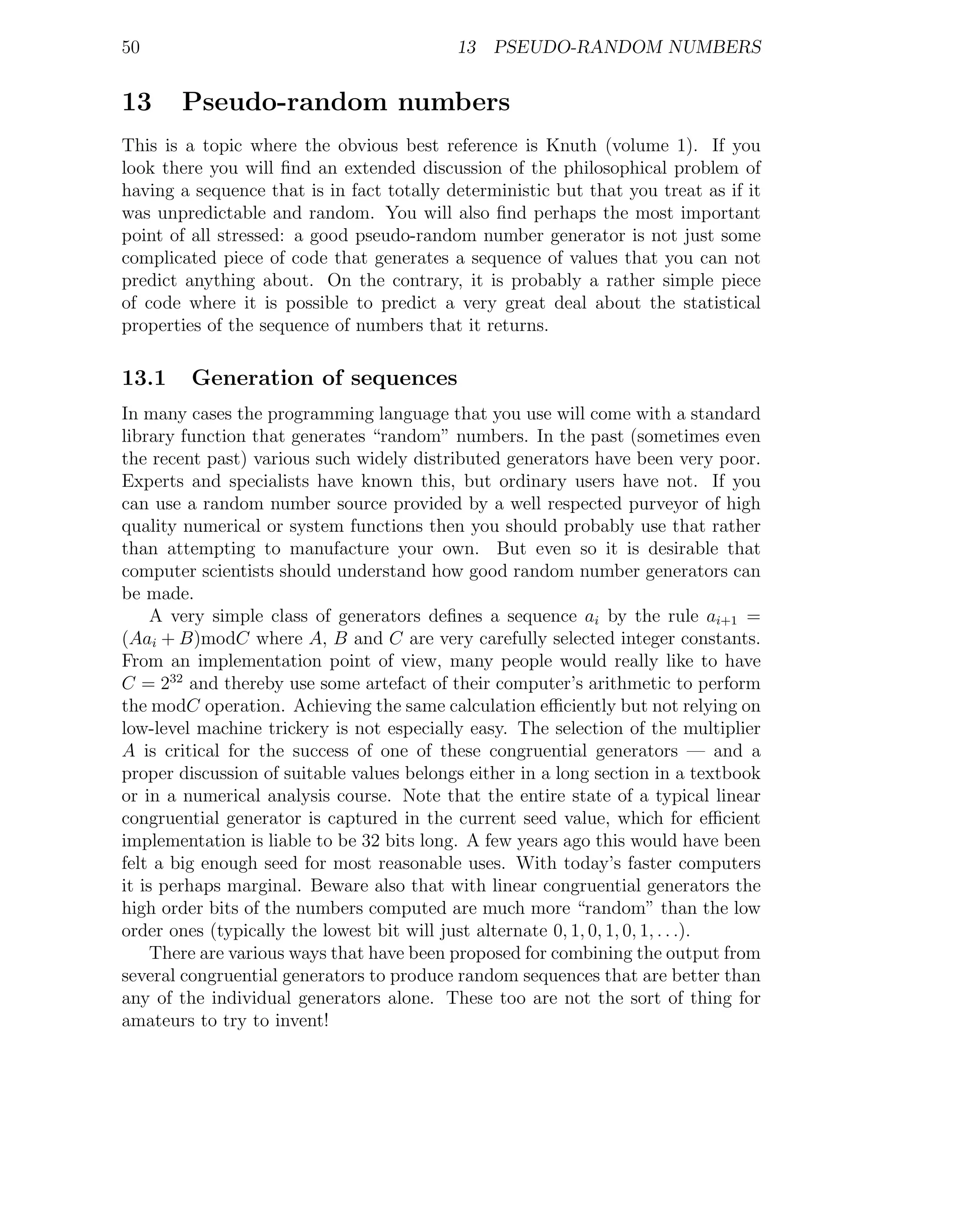 50                                         13 PSEUDO-RANDOM NUMBERS


13     Pseudo-random numbers
This is a topic where the obvious best reference is Knuth (volume 1). If you
look there you will ﬁnd an extended discussion of the philosophical problem of
having a sequence that is in fact totally deterministic but that you treat as if it
was unpredictable and random. You will also ﬁnd perhaps the most important
point of all stressed: a good pseudo-random number generator is not just some
complicated piece of code that generates a sequence of values that you can not
predict anything about. On the contrary, it is probably a rather simple piece
of code where it is possible to predict a very great deal about the statistical
properties of the sequence of numbers that it returns.

13.1     Generation of sequences
In many cases the programming language that you use will come with a standard
library function that generates “random” numbers. In the past (sometimes even
the recent past) various such widely distributed generators have been very poor.
Experts and specialists have known this, but ordinary users have not. If you
can use a random number source provided by a well respected purveyor of high
quality numerical or system functions then you should probably use that rather
than attempting to manufacture your own. But even so it is desirable that
computer scientists should understand how good random number generators can
be made.
     A very simple class of generators deﬁnes a sequence ai by the rule ai+1 =
(Aai + B)modC where A, B and C are very carefully selected integer constants.
From an implementation point of view, many people would really like to have
C = 232 and thereby use some artefact of their computer’s arithmetic to perform
the modC operation. Achieving the same calculation eﬃciently but not relying on
low-level machine trickery is not especially easy. The selection of the multiplier
A is critical for the success of one of these congruential generators — and a
proper discussion of suitable values belongs either in a long section in a textbook
or in a numerical analysis course. Note that the entire state of a typical linear
congruential generator is captured in the current seed value, which for eﬃcient
implementation is liable to be 32 bits long. A few years ago this would have been
felt a big enough seed for most reasonable uses. With today’s faster computers
it is perhaps marginal. Beware also that with linear congruential generators the
high order bits of the numbers computed are much more “random” than the low
order ones (typically the lowest bit will just alternate 0, 1, 0, 1, 0, 1, . . .).
     There are various ways that have been proposed for combining the output from
several congruential generators to produce random sequences that are better than
any of the individual generators alone. These too are not the sort of thing for
amateurs to try to invent!
 