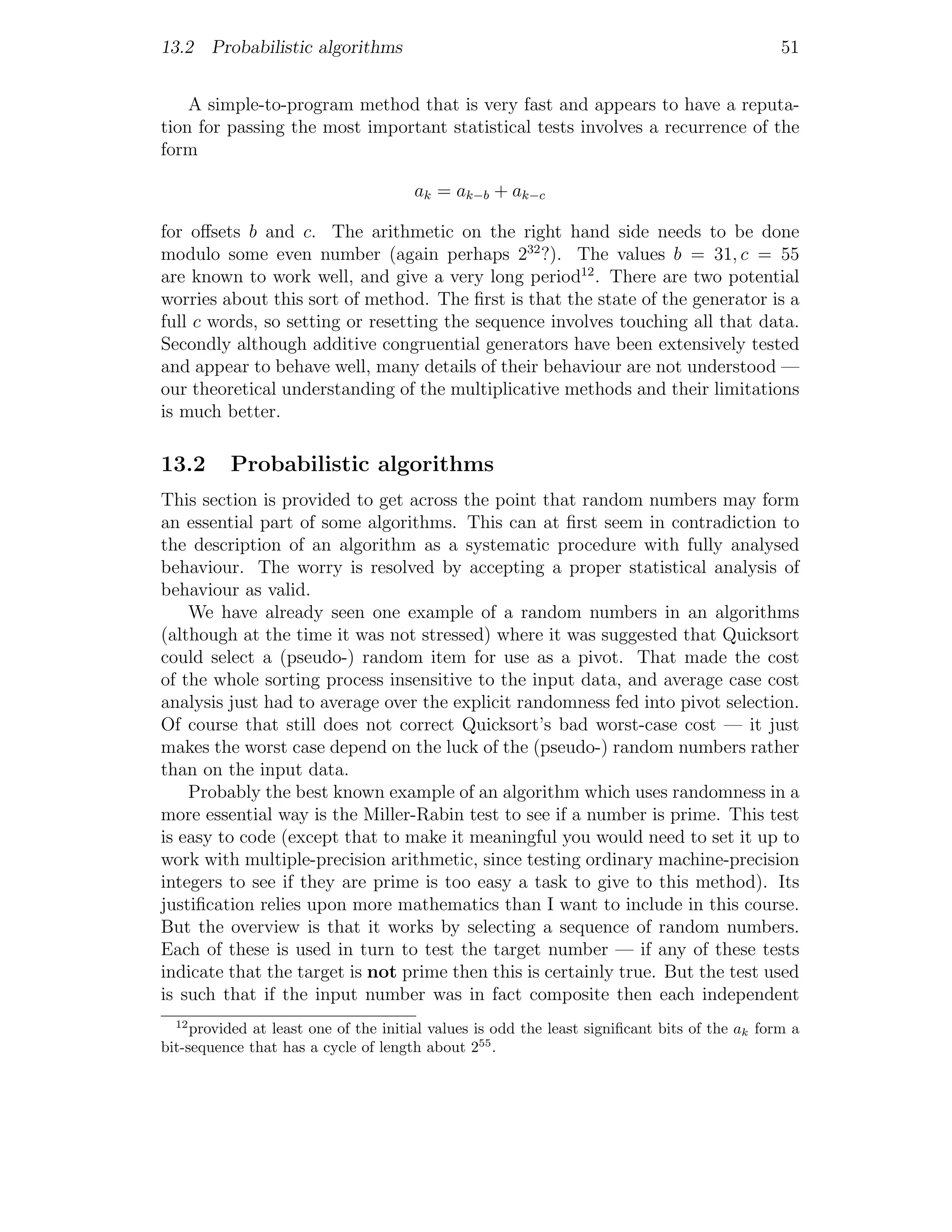 13.2 Probabilistic algorithms                                                                  51


    A simple-to-program method that is very fast and appears to have a reputa-
tion for passing the most important statistical tests involves a recurrence of the
form

                                      ak = ak−b + ak−c

for oﬀsets b and c. The arithmetic on the right hand side needs to be done
modulo some even number (again perhaps 232 ?). The values b = 31, c = 55
are known to work well, and give a very long period12 . There are two potential
worries about this sort of method. The ﬁrst is that the state of the generator is a
full c words, so setting or resetting the sequence involves touching all that data.
Secondly although additive congruential generators have been extensively tested
and appear to behave well, many details of their behaviour are not understood —
our theoretical understanding of the multiplicative methods and their limitations
is much better.

13.2      Probabilistic algorithms
This section is provided to get across the point that random numbers may form
an essential part of some algorithms. This can at ﬁrst seem in contradiction to
the description of an algorithm as a systematic procedure with fully analysed
behaviour. The worry is resolved by accepting a proper statistical analysis of
behaviour as valid.
    We have already seen one example of a random numbers in an algorithms
(although at the time it was not stressed) where it was suggested that Quicksort
could select a (pseudo-) random item for use as a pivot. That made the cost
of the whole sorting process insensitive to the input data, and average case cost
analysis just had to average over the explicit randomness fed into pivot selection.
Of course that still does not correct Quicksort’s bad worst-case cost — it just
makes the worst case depend on the luck of the (pseudo-) random numbers rather
than on the input data.
    Probably the best known example of an algorithm which uses randomness in a
more essential way is the Miller-Rabin test to see if a number is prime. This test
is easy to code (except that to make it meaningful you would need to set it up to
work with multiple-precision arithmetic, since testing ordinary machine-precision
integers to see if they are prime is too easy a task to give to this method). Its
justiﬁcation relies upon more mathematics than I want to include in this course.
But the overview is that it works by selecting a sequence of random numbers.
Each of these is used in turn to test the target number — if any of these tests
indicate that the target is not prime then this is certainly true. But the test used
is such that if the input number was in fact composite then each independent
  12
     provided at least one of the initial values is odd the least signiﬁcant bits of the ak form a
bit-sequence that has a cycle of length about 255 .
 