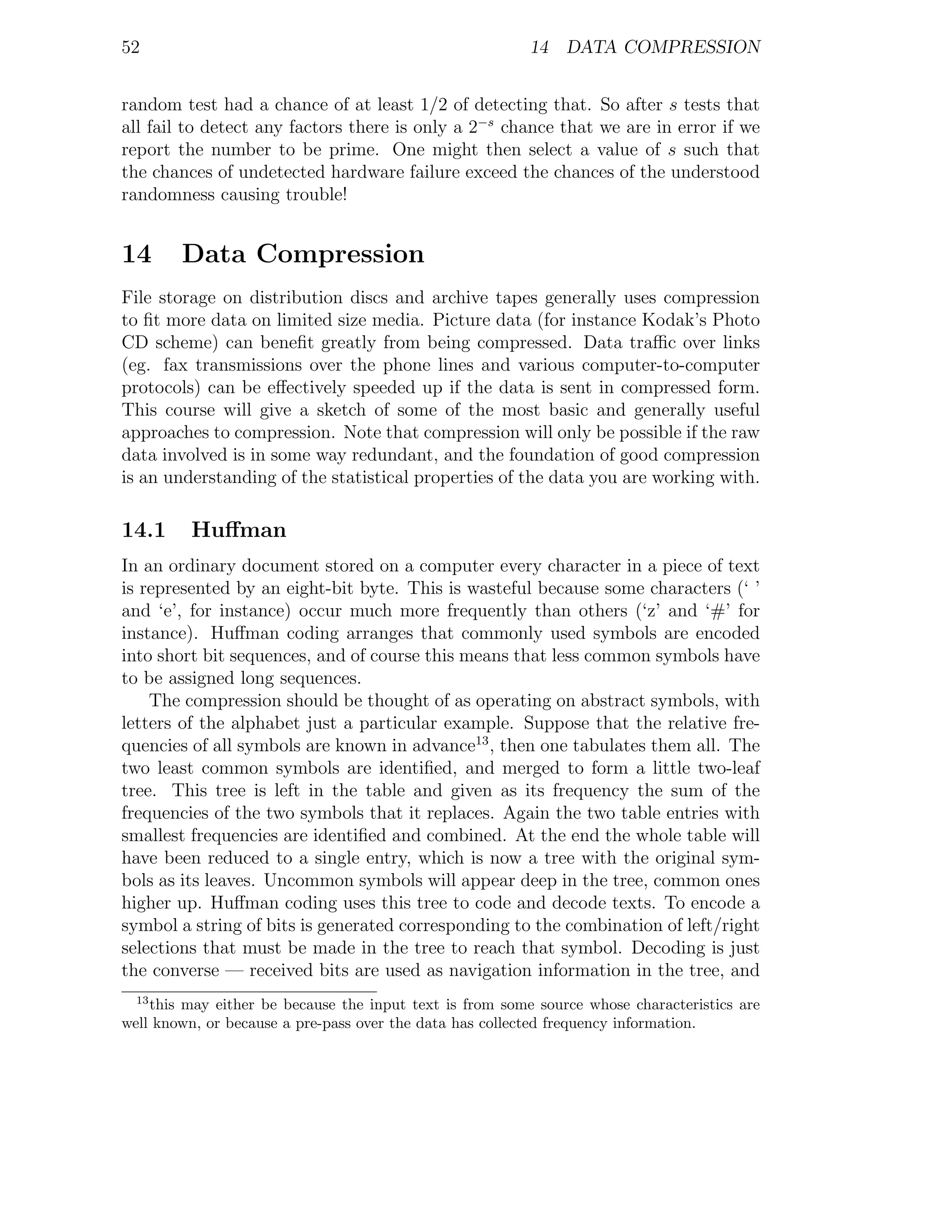 52                                                        14 DATA COMPRESSION


random test had a chance of at least 1/2 of detecting that. So after s tests that
all fail to detect any factors there is only a 2−s chance that we are in error if we
report the number to be prime. One might then select a value of s such that
the chances of undetected hardware failure exceed the chances of the understood
randomness causing trouble!


14      Data Compression
File storage on distribution discs and archive tapes generally uses compression
to ﬁt more data on limited size media. Picture data (for instance Kodak’s Photo
CD scheme) can beneﬁt greatly from being compressed. Data traﬃc over links
(eg. fax transmissions over the phone lines and various computer-to-computer
protocols) can be eﬀectively speeded up if the data is sent in compressed form.
This course will give a sketch of some of the most basic and generally useful
approaches to compression. Note that compression will only be possible if the raw
data involved is in some way redundant, and the foundation of good compression
is an understanding of the statistical properties of the data you are working with.

14.1     Huﬀman
In an ordinary document stored on a computer every character in a piece of text
is represented by an eight-bit byte. This is wasteful because some characters (‘ ’
and ‘e’, for instance) occur much more frequently than others (‘z’ and ‘#’ for
instance). Huﬀman coding arranges that commonly used symbols are encoded
into short bit sequences, and of course this means that less common symbols have
to be assigned long sequences.
    The compression should be thought of as operating on abstract symbols, with
letters of the alphabet just a particular example. Suppose that the relative fre-
quencies of all symbols are known in advance13 , then one tabulates them all. The
two least common symbols are identiﬁed, and merged to form a little two-leaf
tree. This tree is left in the table and given as its frequency the sum of the
frequencies of the two symbols that it replaces. Again the two table entries with
smallest frequencies are identiﬁed and combined. At the end the whole table will
have been reduced to a single entry, which is now a tree with the original sym-
bols as its leaves. Uncommon symbols will appear deep in the tree, common ones
higher up. Huﬀman coding uses this tree to code and decode texts. To encode a
symbol a string of bits is generated corresponding to the combination of left/right
selections that must be made in the tree to reach that symbol. Decoding is just
the converse — received bits are used as navigation information in the tree, and
  13
    this may either be because the input text is from some source whose characteristics are
well known, or because a pre-pass over the data has collected frequency information.
 