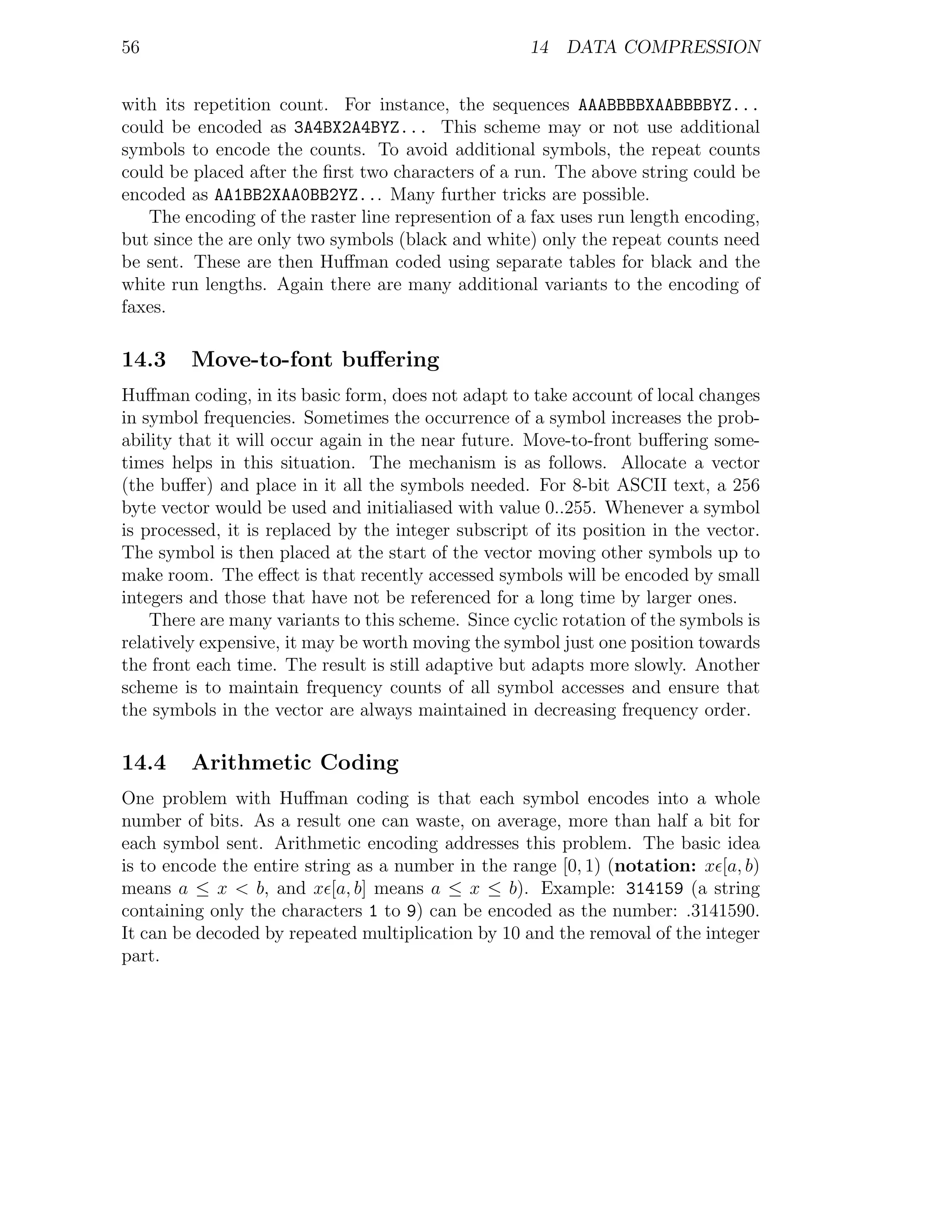 56                                                   14 DATA COMPRESSION


with its repetition count. For instance, the sequences AAABBBBXAABBBBYZ...
could be encoded as 3A4BX2A4BYZ... This scheme may or not use additional
symbols to encode the counts. To avoid additional symbols, the repeat counts
could be placed after the ﬁrst two characters of a run. The above string could be
encoded as AA1BB2XAA0BB2YZ... Many further tricks are possible.
   The encoding of the raster line represention of a fax uses run length encoding,
but since the are only two symbols (black and white) only the repeat counts need
be sent. These are then Huﬀman coded using separate tables for black and the
white run lengths. Again there are many additional variants to the encoding of
faxes.

14.3     Move-to-font buﬀering
Huﬀman coding, in its basic form, does not adapt to take account of local changes
in symbol frequencies. Sometimes the occurrence of a symbol increases the prob-
ability that it will occur again in the near future. Move-to-front buﬀering some-
times helps in this situation. The mechanism is as follows. Allocate a vector
(the buﬀer) and place in it all the symbols needed. For 8-bit ASCII text, a 256
byte vector would be used and initialiased with value 0..255. Whenever a symbol
is processed, it is replaced by the integer subscript of its position in the vector.
The symbol is then placed at the start of the vector moving other symbols up to
make room. The eﬀect is that recently accessed symbols will be encoded by small
integers and those that have not be referenced for a long time by larger ones.
    There are many variants to this scheme. Since cyclic rotation of the symbols is
relatively expensive, it may be worth moving the symbol just one position towards
the front each time. The result is still adaptive but adapts more slowly. Another
scheme is to maintain frequency counts of all symbol accesses and ensure that
the symbols in the vector are always maintained in decreasing frequency order.

14.4     Arithmetic Coding
One problem with Huﬀman coding is that each symbol encodes into a whole
number of bits. As a result one can waste, on average, more than half a bit for
each symbol sent. Arithmetic encoding addresses this problem. The basic idea
is to encode the entire string as a number in the range [0, 1) (notation: x [a, b)
means a ≤ x < b, and x [a, b] means a ≤ x ≤ b). Example: 314159 (a string
containing only the characters 1 to 9) can be encoded as the number: .3141590.
It can be decoded by repeated multiplication by 10 and the removal of the integer
part.
 