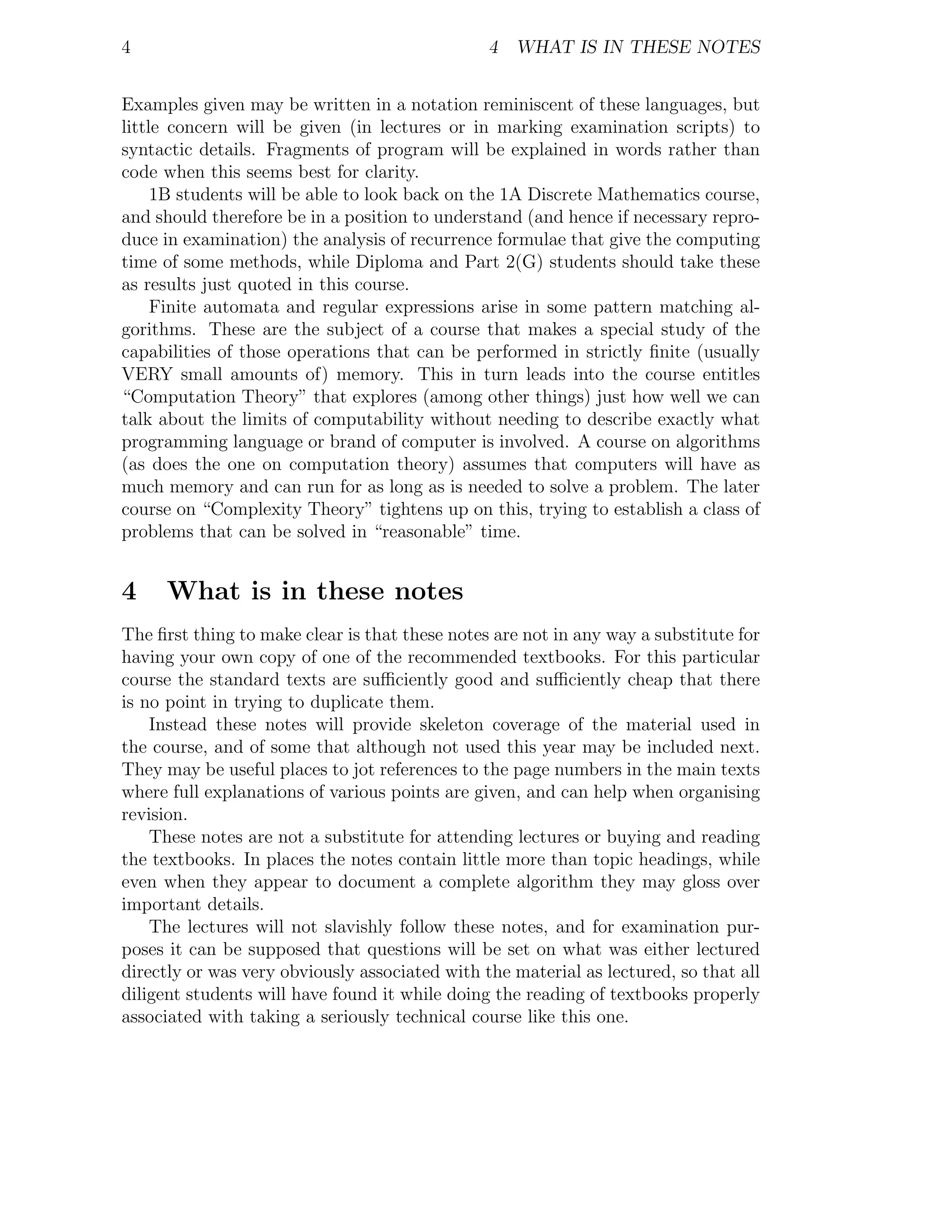 4                                               4 WHAT IS IN THESE NOTES


Examples given may be written in a notation reminiscent of these languages, but
little concern will be given (in lectures or in marking examination scripts) to
syntactic details. Fragments of program will be explained in words rather than
code when this seems best for clarity.
     1B students will be able to look back on the 1A Discrete Mathematics course,
and should therefore be in a position to understand (and hence if necessary repro-
duce in examination) the analysis of recurrence formulae that give the computing
time of some methods, while Diploma and Part 2(G) students should take these
as results just quoted in this course.
     Finite automata and regular expressions arise in some pattern matching al-
gorithms. These are the subject of a course that makes a special study of the
capabilities of those operations that can be performed in strictly ﬁnite (usually
VERY small amounts of) memory. This in turn leads into the course entitles
“Computation Theory” that explores (among other things) just how well we can
talk about the limits of computability without needing to describe exactly what
programming language or brand of computer is involved. A course on algorithms
(as does the one on computation theory) assumes that computers will have as
much memory and can run for as long as is needed to solve a problem. The later
course on “Complexity Theory” tightens up on this, trying to establish a class of
problems that can be solved in “reasonable” time.


4    What is in these notes
The ﬁrst thing to make clear is that these notes are not in any way a substitute for
having your own copy of one of the recommended textbooks. For this particular
course the standard texts are suﬃciently good and suﬃciently cheap that there
is no point in trying to duplicate them.
    Instead these notes will provide skeleton coverage of the material used in
the course, and of some that although not used this year may be included next.
They may be useful places to jot references to the page numbers in the main texts
where full explanations of various points are given, and can help when organising
revision.
    These notes are not a substitute for attending lectures or buying and reading
the textbooks. In places the notes contain little more than topic headings, while
even when they appear to document a complete algorithm they may gloss over
important details.
    The lectures will not slavishly follow these notes, and for examination pur-
poses it can be supposed that questions will be set on what was either lectured
directly or was very obviously associated with the material as lectured, so that all
diligent students will have found it while doing the reading of textbooks properly
associated with taking a seriously technical course like this one.
 