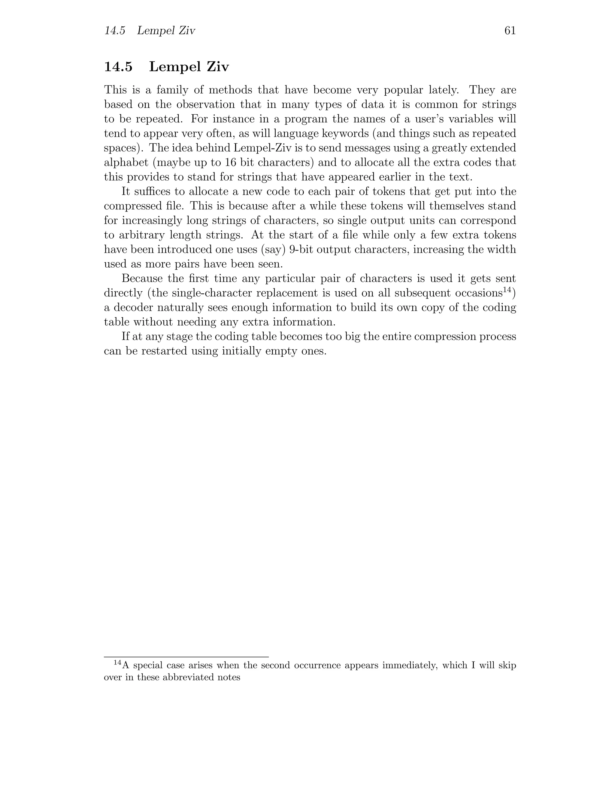 14.5 Lempel Ziv                                                                         61


14.5     Lempel Ziv
This is a family of methods that have become very popular lately. They are
based on the observation that in many types of data it is common for strings
to be repeated. For instance in a program the names of a user’s variables will
tend to appear very often, as will language keywords (and things such as repeated
spaces). The idea behind Lempel-Ziv is to send messages using a greatly extended
alphabet (maybe up to 16 bit characters) and to allocate all the extra codes that
this provides to stand for strings that have appeared earlier in the text.
    It suﬃces to allocate a new code to each pair of tokens that get put into the
compressed ﬁle. This is because after a while these tokens will themselves stand
for increasingly long strings of characters, so single output units can correspond
to arbitrary length strings. At the start of a ﬁle while only a few extra tokens
have been introduced one uses (say) 9-bit output characters, increasing the width
used as more pairs have been seen.
    Because the ﬁrst time any particular pair of characters is used it gets sent
directly (the single-character replacement is used on all subsequent occasions14 )
a decoder naturally sees enough information to build its own copy of the coding
table without needing any extra information.
    If at any stage the coding table becomes too big the entire compression process
can be restarted using initially empty ones.




  14
    A special case arises when the second occurrence appears immediately, which I will skip
over in these abbreviated notes
 