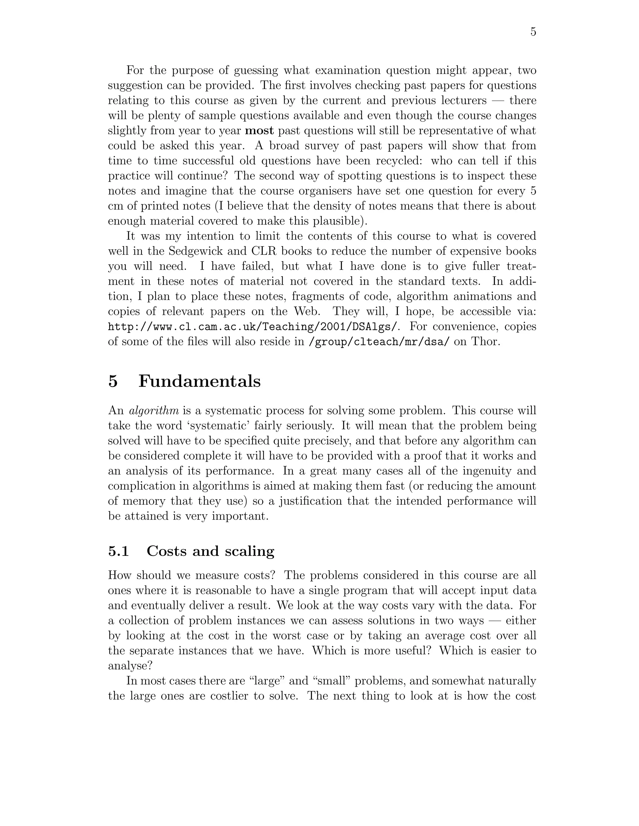 5


    For the purpose of guessing what examination question might appear, two
suggestion can be provided. The ﬁrst involves checking past papers for questions
relating to this course as given by the current and previous lecturers — there
will be plenty of sample questions available and even though the course changes
slightly from year to year most past questions will still be representative of what
could be asked this year. A broad survey of past papers will show that from
time to time successful old questions have been recycled: who can tell if this
practice will continue? The second way of spotting questions is to inspect these
notes and imagine that the course organisers have set one question for every 5
cm of printed notes (I believe that the density of notes means that there is about
enough material covered to make this plausible).
    It was my intention to limit the contents of this course to what is covered
well in the Sedgewick and CLR books to reduce the number of expensive books
you will need. I have failed, but what I have done is to give fuller treat-
ment in these notes of material not covered in the standard texts. In addi-
tion, I plan to place these notes, fragments of code, algorithm animations and
copies of relevant papers on the Web. They will, I hope, be accessible via:
http://www.cl.cam.ac.uk/Teaching/2001/DSAlgs/. For convenience, copies
of some of the ﬁles will also reside in /group/clteach/mr/dsa/ on Thor.


5     Fundamentals
An algorithm is a systematic process for solving some problem. This course will
take the word ‘systematic’ fairly seriously. It will mean that the problem being
solved will have to be speciﬁed quite precisely, and that before any algorithm can
be considered complete it will have to be provided with a proof that it works and
an analysis of its performance. In a great many cases all of the ingenuity and
complication in algorithms is aimed at making them fast (or reducing the amount
of memory that they use) so a justiﬁcation that the intended performance will
be attained is very important.

5.1    Costs and scaling
How should we measure costs? The problems considered in this course are all
ones where it is reasonable to have a single program that will accept input data
and eventually deliver a result. We look at the way costs vary with the data. For
a collection of problem instances we can assess solutions in two ways — either
by looking at the cost in the worst case or by taking an average cost over all
the separate instances that we have. Which is more useful? Which is easier to
analyse?
   In most cases there are “large” and “small” problems, and somewhat naturally
the large ones are costlier to solve. The next thing to look at is how the cost
 