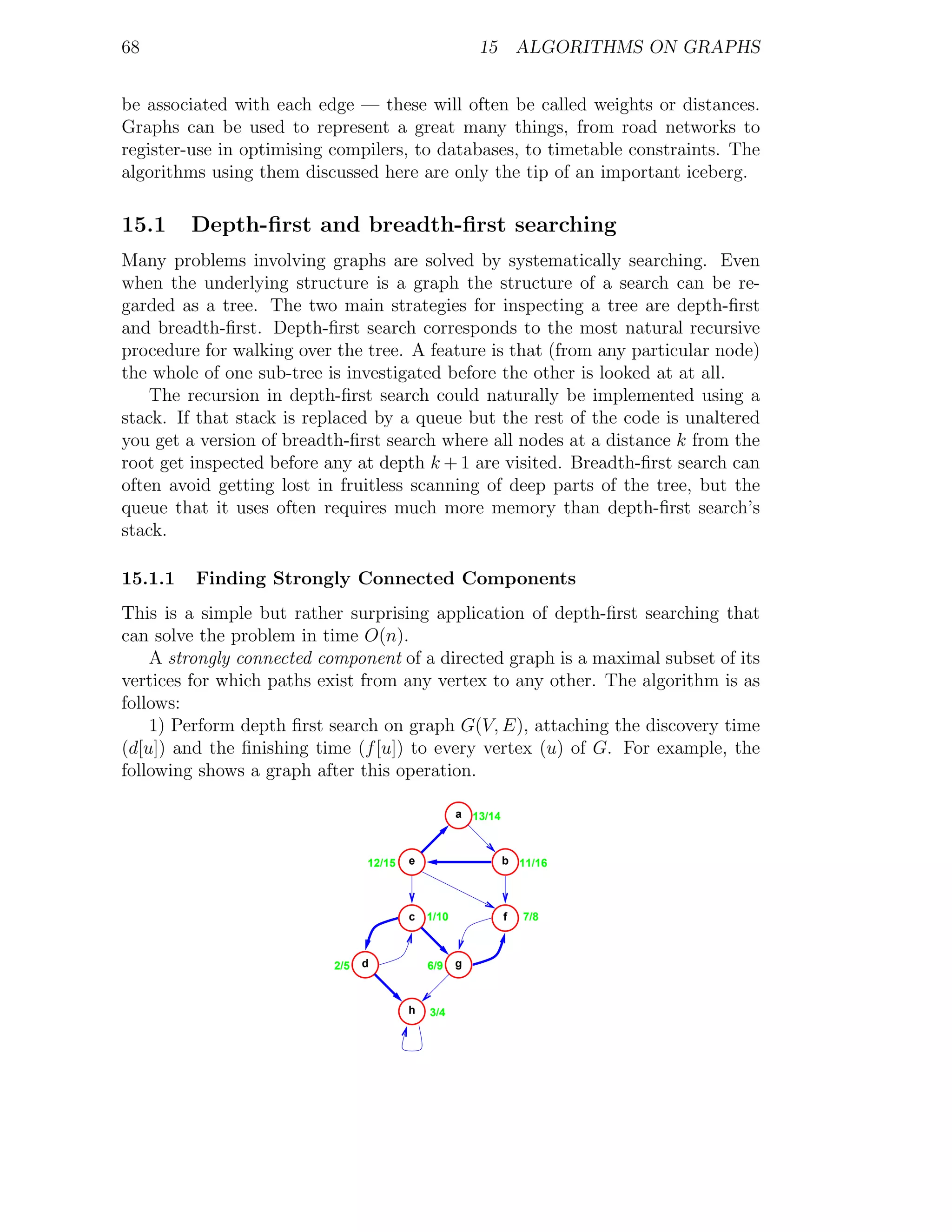 68                                                     15 ALGORITHMS ON GRAPHS


be associated with each edge — these will often be called weights or distances.
Graphs can be used to represent a great many things, from road networks to
register-use in optimising compilers, to databases, to timetable constraints. The
algorithms using them discussed here are only the tip of an important iceberg.

15.1     Depth-ﬁrst and breadth-ﬁrst searching
Many problems involving graphs are solved by systematically searching. Even
when the underlying structure is a graph the structure of a search can be re-
garded as a tree. The two main strategies for inspecting a tree are depth-ﬁrst
and breadth-ﬁrst. Depth-ﬁrst search corresponds to the most natural recursive
procedure for walking over the tree. A feature is that (from any particular node)
the whole of one sub-tree is investigated before the other is looked at at all.
    The recursion in depth-ﬁrst search could naturally be implemented using a
stack. If that stack is replaced by a queue but the rest of the code is unaltered
you get a version of breadth-ﬁrst search where all nodes at a distance k from the
root get inspected before any at depth k + 1 are visited. Breadth-ﬁrst search can
often avoid getting lost in fruitless scanning of deep parts of the tree, but the
queue that it uses often requires much more memory than depth-ﬁrst search’s
stack.

15.1.1   Finding Strongly Connected Components
This is a simple but rather surprising application of depth-ﬁrst searching that
can solve the problem in time O(n).
    A strongly connected component of a directed graph is a maximal subset of its
vertices for which paths exist from any vertex to any other. The algorithm is as
follows:
    1) Perform depth ﬁrst search on graph G(V, E), attaching the discovery time
(d[u]) and the ﬁnishing time (f [u]) to every vertex (u) of G. For example, the
following shows a graph after this operation.

                                                   a 13/14



                                12/15   e                    b 11/16



                                        c   1/10             f   7/8



                          2/5   d           6/9    g



                                        h   3/4
 