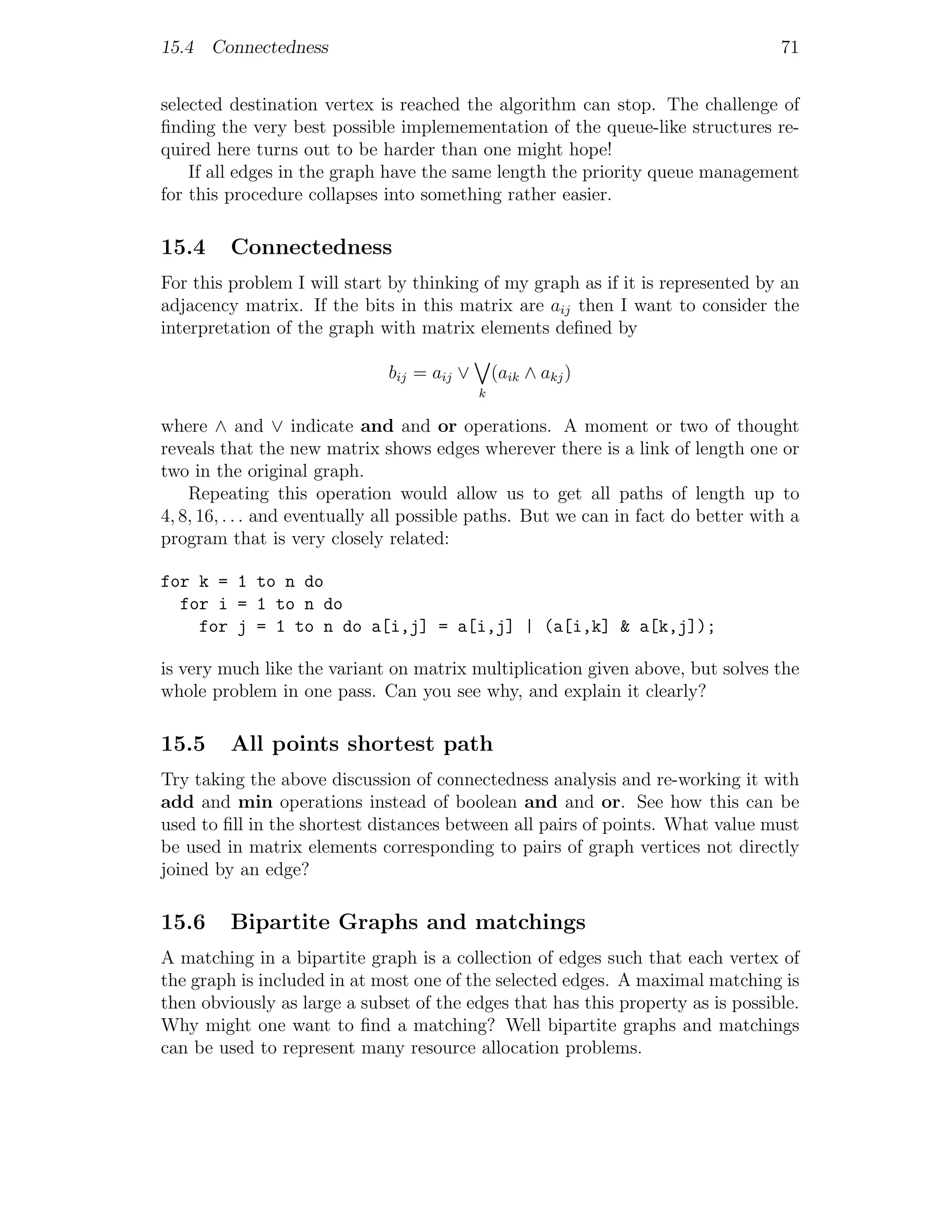 15.4 Connectedness                                                                 71


selected destination vertex is reached the algorithm can stop. The challenge of
ﬁnding the very best possible implemementation of the queue-like structures re-
quired here turns out to be harder than one might hope!
    If all edges in the graph have the same length the priority queue management
for this procedure collapses into something rather easier.

15.4     Connectedness
For this problem I will start by thinking of my graph as if it is represented by an
adjacency matrix. If the bits in this matrix are aij then I want to consider the
interpretation of the graph with matrix elements deﬁned by

                              bij = aij ∨       (aik ∧ akj )
                                            k

where ∧ and ∨ indicate and and or operations. A moment or two of thought
reveals that the new matrix shows edges wherever there is a link of length one or
two in the original graph.
    Repeating this operation would allow us to get all paths of length up to
4, 8, 16, . . . and eventually all possible paths. But we can in fact do better with a
program that is very closely related:

for k = 1 to n do
  for i = 1 to n do
    for j = 1 to n do a[i,j] = a[i,j] | (a[i,k] & a[k,j]);

is very much like the variant on matrix multiplication given above, but solves the
whole problem in one pass. Can you see why, and explain it clearly?

15.5     All points shortest path
Try taking the above discussion of connectedness analysis and re-working it with
add and min operations instead of boolean and and or. See how this can be
used to ﬁll in the shortest distances between all pairs of points. What value must
be used in matrix elements corresponding to pairs of graph vertices not directly
joined by an edge?

15.6     Bipartite Graphs and matchings
A matching in a bipartite graph is a collection of edges such that each vertex of
the graph is included in at most one of the selected edges. A maximal matching is
then obviously as large a subset of the edges that has this property as is possible.
Why might one want to ﬁnd a matching? Well bipartite graphs and matchings
can be used to represent many resource allocation problems.
 